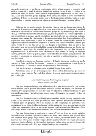 Librodot                             Conocer a Dios                     Deepak Choopra 131

creciendo, empiezo a ver que fue mi propio drama interior el que proyectó el escenario en el
cual yo representé el papel de víctima, llevándome a darme cuenta de que el criminal y yo
éramos dos partes del mismo karma; esto son las percepciones adquiridas en las fases cinco y
seis. Es en este momento que ya dispongo de un verdadero perdón al haber conectado las
enseñanzas de Jesús con mi propia alma y todo lo demás permanece en la fase siete, en la que
el criminal no es más que un aspecto de mí mismo que puedo bendecir y entregar a Dios.


      Cada uno de los acontecimientos de nuestras vidas se sitúa en alguna parte dentro de
esta escala de reacciones y todo el modelo es un arco creciente. El camino de la santidad
empieza en circunstancias y situaciones ordinarias porque no hay ningún atajo para llegar a
Dios, y como todos nosotros tenemos nuestro ego, nos imaginamos que vamos simplemente a
dar un salto hasta la cima de aquella montaña en que se distribuyen las coronas de santidad,
cosa que nunca sucede. La vida interior es demasiado compleja y llena de contradicciones. Un
explorador ártico puede decir, a partir de su mapa, cuándo ha llegado al polo, pero en la
exploración espiritual el mapa va cambiando a medida que vamos avanzando. «Tenéis que
daros cuenta de que no hay un yo fijo que busque la iluminación -dijo un gurú a sus
discípulos-, y de que no tenéis identidad fija, porque la identidad es solamente una ficción que
os compone vuestro ego. En realidad, para cada experiencia hay un tipo distinto de
experimentador.» Un buscador se aferra tercamente a viejos hábitos, es libre y sin embargo
cautivo, se muestra curioso y apático, seguro y asustado al mismo tiempo, porque cada uno de
nosotros es un amante por unmomento y un niño al siguiente, el viaje espiritual no es nunca
una línea recta.
      Los objetivos tienen una forma de cambiar y, de hecho, tienen que cambiar, ya que la
fase uno se funde con la fase dos justo en el momento en que pensamos que hemos llegado a
Dios. Por lo que a la fase dos se refiere, desaparecerá a su debido tiempo.
      Esto nos devuelve a la misma pregunta: «¿adónde llegaré desde aquí?»
      Permítanme tomar los dos primeros principios de un santo y demostrar de qué modo se
nos aplica el arco creciente. Para cada fase adoptaré la voz de alguien que intenta entenderse
con el principio.

                          La evolución no puede detenerse para asegurar
                                  el crecimiento espiritual

      Fase uno. Respuesta luchar o huir: «El conjunto de la idea no tiene sentido. Hay muchas
malas personas que no podrían preocuparse menos de su alma. Mi propia vida está llena de
altibajos. Doy dos pasos atrás por cada paso que doy adelante y no tengo ni idea de por qué
me suceden desgracias y cometo errores, aunque ruego a Dios que no me sucedan y lo dejo en
sus manos.»
      Fase dos. Respuesta reactiva: «Mi vida va mejorando a medida que voy trabajando más
y más, y me aplico en ello, cosa que me hace sentir optimista haciéndome interpretar la
evolución como un progreso. Desde mi infancia he ido aumentando mi confianza y mi
destreza por lo que estoy decididamente progresando, aunque no puedo asegurar que esto sea
válido para las personas que no se han parado a pensar en cómo tener éxito. Necesitan a Dios
más que yo porque el crecimiento interior es una cosa secundaria respecto al éxito.»
     Fase tres. Respuesta de la conciencia en reposo: «Ya no me siento tan atraído hacia los
acontecimientos interiores y pienso que no son tan reales como parecen, sino que más bien
son símbolos de lo que yo tengo dentro. Desde mi infancia, mi mundo interior se ha ido
haciendo más estable, más cómodo y seguro. Parece que la evolución tiene lugar cerca de mi
corazón e intento obedecer a mis impulsos interiores, incluso si no me proporcionan más
dinero, más esta-tus o poder. Hay algo más profundo que va avanzando.»

                                                                                            131
                                      Librodot
 
