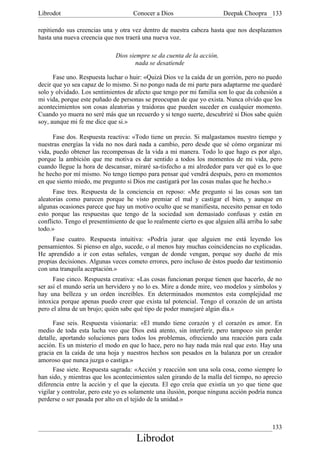 Librodot                             Conocer a Dios                     Deepak Choopra 133

repitiendo sus creencias una y otra vez dentro de nuestra cabeza hasta que nos desplazamos
hasta una nueva creencia que nos traerá una nueva voz.

                              Dios siempre se da cuenta de la acción,
                                      nada se desatiende

      Fase uno. Respuesta luchar o huir: «Quizá Dios ve la caída de un gorrión, pero no puedo
decir que yo sea capaz de lo mismo. Si no pongo nada de mi parte para adaptarme me quedaré
solo y olvidado. Los sentimientos de afecto que tengo por mi familia son lo que da cohesión a
mi vida, porque este puñado de personas se preocupan de que yo exista. Nunca olvido que los
acontecimientos son cosas aleatorias y traidoras que pueden suceder en cualquier momento.
Cuando yo muera no seré más que un recuerdo y si tengo suerte, descubriré si Dios sabe quién
soy, aunque mi fe me dice que si.»

      Fase dos. Respuesta reactiva: «Todo tiene un precio. Si malgastamos nuestro tiempo y
nuestras energías la vida no nos dará nada a cambio, pero desde que sé cómo organizar mi
vida, puedo obtener las recompensas de la vida a mi manera. Todo lo que hago es por algo,
porque la ambición que me motiva es dar sentido a todos los momentos de mi vida, pero
cuando llegue la hora de descansar, miraré sa-tisfecho a mi alrededor para ver qué es lo que
he hecho por mí mismo. No tengo tiempo para pensar qué vendrá después, pero en momentos
en que siento miedo, me pregunto si Dios me castigará por las cosas malas que he hecho.»
      Fase tres. Respuesta de la conciencia en reposo: «Me pregunto si las cosas son tan
aleatorias como parecen porque he visto premiar el mal y castigar el bien, y aunque en
algunas ocasiones parece que hay un motivo oculto que se manifiesta, necesito pensar en todo
esto porque las respuestas que tengo de la sociedad son demasiado confusas y están en
conflicto. Tengo el presentimiento de que lo realmente cierto es que alguien allá arriba lo sabe
todo.»
     Fase cuatro. Respuesta intuitiva: «Podría jurar, que alguien me está leyendo los
pensamientos. Si pienso en algo, sucede, o al menos hay muchas coincidencias no explicadas.
He aprendido a ir con estas señales, vengan de donde vengan, porque soy dueño de mis
propias decisiones. Algunas veces cometo errores, pero incluso de éstos puedo dar testimonio
con una tranquila aceptación.»
      Fase cinco. Respuesta creativa: «Las cosas funcionan porque tienen que hacerlo, de no
ser así el mundo sería un hervidero y no lo es. Mire a donde mire, veo modelos y símbolos y
hay una belleza y un orden increíbles. En determinados momentos esta complejidad me
intoxica porque apenas puedo creer que exista tal potencial. Tengo el corazón de un artista
pero el alma de un brujo; quién sabe qué tipo de poder manejaré algún día.»

      Fase seis. Respuesta visionaria: «El mundo tiene corazón y el corazón es amor. En
medio de toda esta lucha veo que Dios está atento, sin interferir, pero tampoco sin perder
detalle, aportando soluciones para todos los problemas, ofreciendo una reacción para cada
acción. Es un misterio el modo en que lo hace, pero no hay nada más real que esto. Hay una
gracia en la caída de una hoja y nuestros hechos son pesados en la balanza por un creador
amoroso que nunca juzga o castiga.»
      Fase siete. Respuesta sagrada: «Acción y reacción son una sola cosa, como siempre lo
han sido, y mientras que los acontecimientos salen girando de la malla del tiempo, no aprecio
diferencia entre la acción y el que la ejecuta. El ego creía que existía un yo que tiene que
vigilar y controlar, pero este yo es solamente una ilusión, porque ninguna acción podría nunca
perderse o ser pasada por alto en el tejido de la unidad.»



                                                                                            133
                                      Librodot
 
