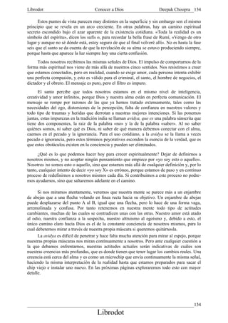 Librodot                             Conocer a Dios                     Deepak Choopra 134

      Estos puntos de vista parecen muy distintos en la superficie y sin embargo son el mismo
principio que se revela en un arco creciente. En otras palabras, hay un camino espiritual
secreto escondido bajo el azar aparente de la existencia cotidiana. «Toda la realidad es un
símbolo del espíritu», dicen los sufís o, para recordar la bella frase de Rumí, «Vengo de otro
lugar y aunque no sé dónde está, estoy seguro de que al final volveré allí». No es hasta la fase
seis que el santo se da cuenta de que la revelación de su alma se estuvo produciendo siempre,
porque hasta que aparece la luz siempre hay una cierta confusión.
      Todos nosotros recibimos las mismas señales de Dios. El impulso de comportarnos de la
forma más espiritual nos viene de más allá de nuestros cinco sentidos. Nos resistimos a creer
que estamos conectados, pero en realidad, cuando se exige amor, cada persona intenta exhibir
una perfecta compasión, y esto es válido para el criminal, el santo, el hombre de negocios, el
dictador y el obrero. El mensaje es puro, pero el filtro es impuro.
      El santo percibe que todos nosotros estamos en el mismo nivel de inteligencia,
creatividad y amor infinitos, porque Dios y nuestra alma están en perfecta comunicación. El
mensaje se rompe por razones de las que ya hemos tratado extensamente, tales como las
necesidades del ego, distorsiones de la percepción, falta de confianza en nuestros valores y
todo tipo de traumas y heridas que derrotan a nuestras mejores intenciones. Si las ponemos
juntas, estas impurezas en la tradición india se llaman avidya, que es una palabra sánscrita que
tiene dos componentes, la raíz de la palabra «no» y la de la palabra «saber». Al no saber
quiénes somos, ni saber qué es Dios, ni saber de qué manera debemos conectar con el alma,
caemos en el pecado y la ignorancia. Para el uso cotidiano, a la avidya se la llama a veces
pecado e ignorancia, pero estos términos peyorativos esconden la esencia de la verdad, que es
que estos obstáculos existen en la conciencia y pueden ser eliminados.

      ¿Qué es lo que podemos hacer hoy para crecer espiritualmente? Dejar de definirnos a
nosotros mismos, y no aceptar ningún pensamiento que empiece por «yo soy esto o aquello».
Nosotros 'no somos esto o aquello, sino que estamos más allá de cualquier definición y, por lo
tanto, cualquier intento de decir «yo soy X» es erróneo, porque estamos de paso y en continuo
proceso de redefinirnos a nosotros mismos cada día. Si contribuimos a este proceso no podre-
mos ayudarnos, sino que saltaremos adelante en el camino.

      Si nos miramos atentamente, veremos que nuestra mente se parece más a un enjambre
de abejas que a una flecha volando en línea recta hacia su objetivo. Un enjambre de abejas
puede desplazarse del punto A al B, igual que una flecha, pero lo hace de una forma vaga,
arremolinada y confusa. Por tanto retenemos en nuestra mente todo tipo de actitudes
cambiantes, muchas de las cuales se contradicen unas con las otras. Nuestro amor está atado
al odio, nuestra confianza a la sospecha, nuestro altruismo al egoísmo y, debido a esto, el
único camino claro hacia Dios es el de la constante conciencia de nosotros mismos, para lo
cual deberemos mirar a través de nuestra propia máscara si queremos quitárnosla.
      La avidya es difícil de penetrar y hace falta mucha atención para mirar al espejo, porque
nuestras propias máscaras nos miran continuamente a nosotros. Pero ante cualquier cuestión a
la que debamos enfrentarnos, nuestras actitudes actuales serán indicativas de cuáles son
nuestras creencias más profundas, que es donde tienen que tener lugar los cambios reales. Una
creencia está cerca del alma y es como un microchip que envía continuamente la misma señal,
haciendo la misma interpretación de la realidad hasta que estamos preparados para sacar el
chip viejo e instalar uno nuevo. En las próximas páginas exploraremos todo esto con mayor
detalle.




                                                                                            134
                                      Librodot
 
