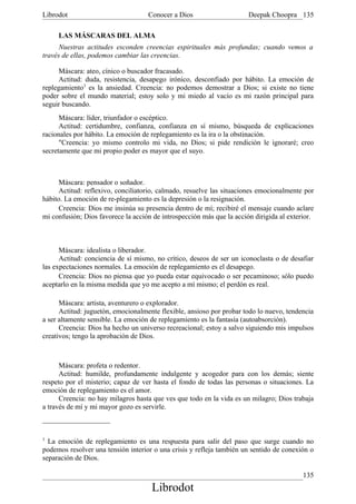 Librodot                            Conocer a Dios                     Deepak Choopra 135

     LAS MÁSCARAS DEL ALMA
      Nuestras actitudes esconden creencias espirituales más profundas; cuando vemos a
través de ellas, podemos cambiar las creencias.

      Máscara: ateo, cínico o buscador fracasado.
      Actitud: duda, resistencia, desapego irónico, desconfiado por hábito. La emoción de
replegamiento3 es la ansiedad. Creencia: no podemos demostrar a Dios; si existe no tiene
poder sobre el mundo material; estoy solo y mi miedo al vacío es mi razón principal para
seguir buscando.
      Máscara: líder, triunfador o escéptico.
      Actitud: certidumbre, confianza, confianza en sí mismo, búsqueda de explicaciones
racionales por hábito. La emoción de replegamiento es la ira o la obstinación.
      "Creencia: yo mismo controlo mi vida, no Dios; si pide rendición le ignoraré; creo
secretamente que mi propio poder es mayor que el suyo.



      Máscara: pensador o soñador.
      Actitud: reflexivo, conciliatorio, calmado, resuelve las situaciones emocionalmente por
hábito. La emoción de re-plegamiento es la depresión o la resignación.
      Creencia: Dios me insinúa su presencia dentro de mí; recibiré el mensaje cuando aclare
mi confusión; Dios favorece la acción de introspección más que la acción dirigida al exterior.



      Máscara: idealista o liberador.
      Actitud: conciencia de sí mismo, no crítico, deseos de ser un iconoclasta o de desafiar
las expectaciones normales. La emoción de replegamiento es el desapego.
      Creencia: Dios no piensa que yo pueda estar equivocado o ser pecaminoso; sólo puedo
aceptarlo en la misma medida que yo me acepto a mí mismo; el perdón es real.

      Máscara: artista, aventurero o explorador.
      Actitud: juguetón, emocionalmente flexible, ansioso por probar todo lo nuevo, tendencia
a ser altamente sensible. La emoción de replegamiento es la fantasía (autoabsorción).
      Creencia: Dios ha hecho un universo recreacional; estoy a salvo siguiendo mis impulsos
creativos; tengo la aprobación de Dios.



      Máscara: profeta o redentor.
      Actitud: humilde, profundamente indulgente y acogedor para con los demás; siente
respeto por el misterio; capaz de ver hasta el fondo de todas las personas o situaciones. La
emoción de replegamiento es el amor.
      Creencia: no hay milagros hasta que ves que todo en la vida es un milagro; Dios trabaja
a través de mí y mi mayor gozo es servirle.



3
  La emoción de replegamiento es una respuesta para salir del paso que surge cuando no
podemos resolver una tensión interior o una crisis y refleja también un sentido de conexión o
separación de Dios.

                                                                                          135
                                     Librodot
 