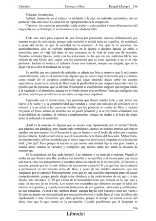 Librodot                             Conocer a Dios                     Deepak Choopra 136

     Máscara: sin máscara.
     Actitud: inmersión en el éxtasis, la sabiduría y la paz, sin actitudes personales, con un
punto de vista universal. La emoción de replegamiento es la compasión.
     Creencia: sin creencias personales; cada acción y cada palabra vienen directamente del
origen divino; certitud que el ser humano es un estado bendito.

      Todo esto sirve para exponer de qué forma tan penetrante estamos influenciados por
nuestro estado de conciencia, porque cada emoción o actitud tiene un significa. do espiritual,
a pesar del hecho de que la sociedad no lo reconoce. A los ojos de la sociedad, los
acontecimientos sólo se vuelven espirituales en la iglesia o durante épocas de crisis o
transición, pero el viaje del alma es una constante en la vida de cada uno de nosotros.
Nuestras actitudes típicas, junto con las emociones de las que no nos podemos librar, nos
indican de una forma sutil cuáles son las cuestiones que se están agitando a un nivel más
profundo. Incluso el santo y el redentor llevan una máscara, aunque sea delgada, que no le
dejan ver ni a ellos la totalidad de su ego.
      Es posible que un conjunto de actitudes se adapte tan bien a nosotros que lo utilizamos
constantemente; esto es el distintivo de alguien que se mueve muy lentamente por el camino,
como puede ser el escéptico confirmado que sigue teniendo dudas sobre los asuntos
espirituales, desde la existencia de Dios hasta la posibilidad de que después haya otra vida. Es
posible que las personas que se aferran firmemente al escepticismo nieguen que tengan miedo
a la vacuidad y al abandono, aunque en el fondo tienen este problema ' más que cualquier otra
persona, con lo que su máscara se convierte en algo muy engañoso.
      Siguiendo con el mismo tema, hay personas que tienen mucho éxito y que deben sus
logros a la lucha y a la competitividad que tienden a llevar una máscara de confianza en sí
mismos y a no mirar a las creencias ocultas que les pondrían en contra de Dios; e incluso
creyendo en Dios, actúan de acuerdo con su poder personal, y si se enfrentan seriamente con
la posibilidad de rendirse, la rehúsan completamente, porque no dudan a la hora de elegir
entre la voluntad y la rendición.

       ¿Cuál es la máscara de alguien que se mueve muy rápidamente por el camino? Puede
que parezca una paradoja, pero cuanto más turbulentos seamos en nuestro interior con mayor
rapidez nos moveremos. Es el fermento lo que es bueno, y no el hecho de referirnos a nuestra
propia historia. Krishnamurti decía que el descontento es la llama del buscador. Meher Baba,
un maestro indio sufista, enseñaba que el único requisito previo para despertar es la desilusión
total. ¿Por qué? Pues porque la noción de que somos una entidad fija es una gran ilusión, y
cuanto antes veamos lo variados y complejos que somos, antes nos caerá la máscara de
nuestro ego.
       En la naturaleza no hay nada inmóvil. Las criaturas o se mueven o mueren. Viendo el
modo en que florece una flor, produce las semillas y se sacrifica a sí misma para que nazca
una nueva vida, nos preguntamos si nuestras almas no estarán en el mismo ciclo. ¿Crecemos y
caemos, girando por un círculo infinito de nacimiento y muerte? O ¿es que hay una tendencia
a permanecer en movimiento cerca de Dios, a pesar de los muchos obstáculos que van
surgiendo por el camino? Personalmente, creo que es una cuestión importante para mi actual
comportamiento, porque puedo elegir entre obedecer a las motivaciones de mi ego o a mis
ideales más elevados. El 99 por ciento de la humanidad tiene una historia en la que cree y
nada les moverá de su historia. Los santos nos recuerdan que debemos escoger lo ideal por
encima del egoísmo, y cuando tenemos tentaciones de ser egoístas, codiciosos y ambiciosos,
no nos condenan. «Venid a mí -implora Rumí- aunque hayáis roto vuestros votos mil veces.»
El alma no puede ser obstaculizada por una acción exterior y nadie hace el viaje del alma más
rápidamente o más lentamente que otras personas, porque el tiempo no cuenta a nivel del
alma, sino que lo que cuenta es la percepción. Cuando percibimos que el despertar es

                                                                                            136
                                      Librodot
 