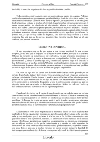 Librodot                              Conocer a Dios                      Deepak Choopra 137

inevitable, la atracción magnética del alma seguirá haciéndonos cambiar.


      Todos nosotros, incluyéndome a mí, no somos más que santos en potencia. Podemos
exhibir el comportamiento que queramos, pero la vida fluye desde las raíces hacia arriba, y no
de las ramas hacia abajo. Desde un punto de vista espiritual, ser bueno nunca es un error, pero
desde el punto de vista de la absoluta efectividad, lo cual significa intentar despertarnos en el
menor tiempo posible, sin obs-táculos ni reincidencias, adoptar la creencia correcta tiene
mucha más fuerza. Como dice el primer principio, la evolución no puede detenerse. Teniendo
esto bien presente, tenemos una base para perdonar cualquier pecado, dejando atrás el pasado
y dándonos a nosotros mismos una segunda oportunidad en todo aquello en que fallamos la
primera vez, ya que no hay caída en desgracia, sino sólo una larga licencia y al final
solamente hay una guía de la que nos podamos fiar, encontrar nuestro lugar en el arco
creciente y no parar de movernos.


                                  DESPERTAR ESPIRITUAL
      Si me preguntaran qué es lo que separa a una persona espiritual de una persona
escéptica, yo no diría que la respuesta sea el hecho de creer en Dios, sino que es la claridad.
Millones de creyentes se esfuerzan por ser «salvados», ya sean cristianos, musulmanes o
profesen cualquier otra fe, y buscan activamente una percepción clara de Dios que les afecte
personalmente. ¿Cuándo es posible algo así? ¿Tenemos que esperar a llegar a la fase seis, la
fase de los santos, o a una fase concreta? Dejando aparte coloraciones religiosas, ser salvado
es lo mismo que despertar a la conciencia, que es un salto en la percepción que hace que Dios
sea real en lugar de ser puesto en duda. Veamos un ejemplo sorprendente.

      Un joven de algo más de veinte años llamado Bede Griffiths estaba pasando por un
período de profundas dudas y depresiones. Como era religioso, buscó refugio en una iglesia,
en la que oró sin éxito. Un día, durante el servicio, escuchó la frase «Abre mis ojos para que
pueda ver las cosas maravillosas de tu ley» del salmo 113. Profundamente conmovido, el
joven sintió cómo su melancolía desaparecía y tuvo la sobrecogedora sensación de que sus
plegarias habían sido escuchadas por la intervención divina. Salió a las calles de Londres y
más tarde describió esta experiencia con las siguientes palabras:


      Cuando salí al exterior, me di cuenta de que el mundo que me rodeaba ya no me oprimía
como lo había hecho. Parecía como si la dura cubierta de la realidad exterior se hubiera roto y
todas las cosas me revelaran su ser interior; los autobuses de las calles parecían haber perdido
su solidez y brillar con luz propia; yo apenas sentía el suelo al andar... era como un pájaro que
ha roto la cáscara del huevo y se encuentra en un nuevo mundo; como un niño que ha luchado
por abrirse camino desde el útero materno y ve la luz del día por primera vez.'


      La constante de todos estos despertares es la insistencia en que las cosas exteriores han
cambiado de forma espectacular, mientras que para los demás observadores no ha sucedido
nada, y esto no significa que el hecho de ir a la luz, ver la faz de Dios, o como quiera que
queramos llamar a esta experiencia, sea falso. El observador no está separado de la realidad
exterior y los fotones que atraviesan su cerebro son exactamente los mismos que se organizan
para ser objetos «reales», por lo que la visión interior y la exterior no están separadas. La
rama mística del islam conocida como sufismo declara que la luz interior y la exterior son una
sola cosa. Esto es algo que a muchas personas les cuesta aceptar, porque la dualidad del
interior contrapuesta al exterior, de lo real contrapuesto a lo irreal, lo objetivo contrapuesto a
                                                                                              137
                                       Librodot
 