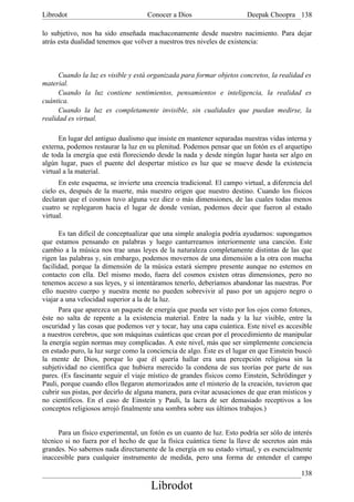 Librodot                             Conocer a Dios                     Deepak Choopra 138

lo subjetivo, nos ha sido enseñada machaconamente desde nuestro nacimiento. Para dejar
atrás esta dualidad tenemos que volver a nuestros tres niveles de existencia:



      Cuando la luz es visible y está organizada para formar objetos concretos, la realidad es
material.
      Cuando la luz contiene sentimientos, pensamientos e inteligencia, la realidad es
cuántica.
      Cuando la luz es completamente invisible, sin cualidades que puedan medirse, la
realidad es virtual.

      En lugar del antiguo dualismo que insiste en mantener separadas nuestras vidas interna y
externa, podemos restaurar la luz en su plenitud. Podemos pensar que un fotón es el arquetipo
de toda la energía que está floreciendo desde la nada y desde ningún lugar hasta ser algo en
algún lugar, pues el puente del despertar místico es luz que se mueve desde la existencia
virtual a la material.
      En este esquema, se invierte una creencia tradicional. El campo virtual, a diferencia del
cielo es, después de la muerte, más nuestro origen que nuestro destino. Cuando los físicos
declaran que el cosmos tuvo alguna vez diez o más dimensiones, de las cuales todas menos
cuatro se replegaron hacia el lugar de donde venían, podemos decir que fueron al estado
virtual.

      Es tan difícil de conceptualizar que una simple analogía podría ayudarnos: supongamos
que estamos pensando en palabras y luego canturreamos interiormente una canción. Este
cambio a la música nos trae unas leyes de la naturaleza completamente distintas de las que
rigen las palabras y, sin embargo, podemos movernos de una dimensión a la otra con mucha
facilidad, porque la dimensión de la música estará siempre presente aunque no estemos en
contacto con ella. Del mismo modo, fuera del cosmos existen otras dimensiones, pero no
tenemos acceso a sus leyes, y si intentáramos tenerlo, deberíamos abandonar las nuestras. Por
ello nuestro cuerpo y nuestra mente no pueden sobrevivir al paso por un agujero negro o
viajar a una velocidad superior a la de la luz.
      Para que aparezca un paquete de energía que pueda ser visto por los ojos como fotones,
éste no salta de repente a la existencia material. Entre la nada y la luz visible, entre la
oscuridad y las cosas que podemos ver y tocar, hay una capa cuántica. Este nivel es accesible
a nuestros cerebros, que son máquinas cuánticas que crean por el procedimiento de manipular
la energía según normas muy complicadas. A este nivel, más que ser simplemente conciencia
en estado puro, la luz surge como la conciencia de algo. Éste es el lugar en que Einstein buscó
la mente de Dios, porque lo que él quería hallar era una percepción religiosa sin la
subjetividad no científica que hubiera merecido la condena de sus teorías por parte de sus
pares. (Es fascinante seguir el viaje místico de grandes físicos como Einstein, Schrödinger y
Pauli, porque cuando ellos llegaron atemorizados ante el misterio de la creación, tuvieron que
cubrir sus pistas, por decirlo de alguna manera, para evitar acusaciones de que eran místicos y
no científicos. En el caso de Einstein y Pauli, la lacra de ser demasiado receptivos a los
conceptos religiosos arrojó finalmente una sombra sobre sus últimos trabajos.)


      Para un físico experimental, un fotón es un cuanto de luz. Esto podría ser sólo de interés
técnico si no fuera por el hecho de que la física cuántica tiene la llave de secretos aún más
grandes. No sabemos nada directamente de la energía en su estado virtual, y es esencialmente
inaccesible para cualquier instrumento de medida, pero una forma de entender el campo

                                                                                            138
                                      Librodot
 