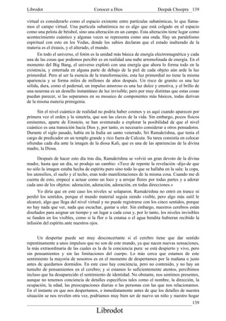 Librodot                             Conocer a Dios                     Deepak Choopra 139

virtual es considerarlo como el espacio existente entre partículas subatómicas, lo que llama-
mos el campo virtual. Una partícula subatómica no es algo que está colgado en el espacio
como una pelota de béisbol, sino una alteración en un campo. Esta alteración tiene lugar como
acontecimiento cuántico y algunas veces se representa como una onda. Hay un paralelismo
espiritual con esto en los Vedas, donde los sabios declaran que el estado inalterado de la
materia es el éxtasis, y el alterado, el mundo.
      En todo el universo, el fotón es la unidad más básica de energía electromagnética y cada
una de las cosas que podemos percibir es en realidad una nube arremolinada de energía. En el
momento del Big Bang, el universo explotó con una energía que ahora lo forma todo en la
existencia, y enterrada en alguna parte de debajo de la piel de cada objeto aún arde la luz
primordial. Pero al ser la esencia de la transformación, esta luz primordial no tiene la misma
apariencia y se forma miles de millones de años después. Un risco de granito es una luz
sólida, dura, como el pedernal, un impulso amoroso es una luz dulce y emotiva, y el brillo de
una neurona es un destello instantáneo de luz invisible; pero por muy distintas que estas cosas
puedan parecer, si las separamos en su mosaico de componentes más básicos, todas derivan
de la misma materia primigenia.

     Sin el nivel cuántico de realidad no podría haber cosmos y es aquí cuando aparecen por
primera vez el orden y la simetría, que son las claves de la vida. Sin embargo, pocos físicos
eminentes, aparte de Einstein, se han aventurado a explorar la posibilidad de que el nivel
cuántico es una transición hacia Dios y, por tanto, es necesario considerar a otros pensadores.
Durante el siglo pasado, había en la India un santo venerado, Sri Ramakrishna, que tenía el
cargo de predicador en un templo grande y rico fuera de Calcuta. Su tarea consistía en colocar
ofrendas cada día ante la imagen de la diosa Kali, que es una de las apariencias de la divina
madre, la Diosa.

      Después de hacer esto día tras día, Ramakrishna se volvió un gran devoto de la divina
madre, hasta que un día, se produjo un cambio: «Tuve de repente la revelación -dijo-de que
no sólo la imagen estaba hecha de espíritu puro sino todo lo que se hallaba en la sala: la copa,
los utensilios, el suelo y el techo, eran todo manifestaciones de la misma cosa. Cuando me di
cuenta de esto, empecé a actuar como un loco y a arrojar flores por todas partes y a adorar
cada uno de los objetos: adoración, adoración, adoración, en todas direcciones.»
      Yo diría que en este caso los niveles se solaparon. Ramakrishna no entró en trance ni
perdió los sentidos, porque el mundo material seguía siendo visible, pero algo más sutil le
alcanzó, algo que llega del nivel virtual y no puede registrarse con los cinco sentidos, porque
no hay nada que ver, nada que escuchar, gustar u oler. Sin embargo, nuestros cerebros están
diseñados para asignar un tiempo y un lugar a cada cosa y, por lo tanto, los niveles invisibles
se funden en los visibles, como si la flor o la estatua o el agua bendita hubieran recibido la
infusión del espíritu ante nuestros ojos.


      Un despertar puede ser muy desconcertante si el cerebro tiene que dar sentido
repentinamente a unos impulsos que no son de este mundo, ya que nacen nuevas sensaciones,
la más extraordinaria de las cuales es la de la conciencia pura: se está despierto y vivo, pero
sin pensamientos y sin las limitaciones del cuerpo. Lo más cerca que estamos de este
sentimiento la mayoría de nosotros es en el momento de despertamos por la mañana o justo
antes de quedarnos dormidos. En este caso hay conciencia, pero no contenido, y no hay un
tumulto de pensamientos en el cerebro; y si estamos lo suficientemente atentos, percibimos
incluso que ha desaparecido el sentimiento de identidad. No obstante, nos sentimos presentes,
aunque no tenemos conciencia de detalles específicos tales como el nombre, la dirección, la
ocupación, la edad, las preocupaciones diarias o las personas con las que nos relacionamos.
En el instante en que nos despertamos, e inmediatamente antes de que los detalles de nuestra
situación se nos revelen otra vez, podríamos muy bien ser de nuevo un niño y nuestro hogar
                                                                                            139
                                      Librodot
 