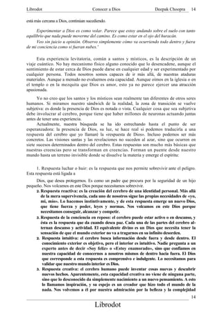 Librodot                              Conocer a Dios                   Deepak Choopra      14

está más cercana a Dios, continúan sucediendo.

      Experimentar a Dios es como volar. Parece que estoy andando sobre el suelo con tanto
equilibrio que nada puede moverme del camino. Es como estar en el ojo del huracán.
      Veo sin juicio u opinión. Observo simplemente cómo va ocurriendo todo dentro y fuera
de mi conciencia como si fueran nubes.'

      Esta experiencia levitatoria, común a santos y místicos, es la descripción de un
viaje cuántico. No hay mecanismo físico alguno conocido que lo desencadene, aunque el
sentimiento de estar cerca de Dios puede darse en cualquier edad y ser experimentado por
cualquier persona. Todos nosotros somos capaces de ir más allá, de nuestras ataduras
materiales. Aunque a menudo no evaluemos esta capacidad. Aunque oímos en la iglesia o en
el templo o en la mezquita que Dios es amor, esto ya no parece ejercer una atracción
apasionada.
      Yo no creo que los santos y los místicos sean realmente tan diferentes de otros seres
humanos. Si miramos nuestro sándwich de la realidad, la zona de transición se vuelve
subjetiva: es donde la presencia de Dios es notada o vista. Cualquier cosa que sea subjetiva
debe involucrar al cerebro, porque tiene que haber millones de neuronas actuando juntas
antes de tener una experiencia.
      Actualmente, nuestra búsqueda se ha ido estrechando hasta el punto de ser
esperanzadora: la presencia de Dios, su luz, se hace real si podemos traducirla a una
respuesta del cerebro que yo llamaré la «respuesta de Dios». Incluso podemos ser más
concretos. Las visiones santas y las revelaciones no suceden al azar, sino que ocurren en
siete sucesos determinados dentro del cerebro. Estas respuestas son mucho más básicas que
nuestras creencias pero se transforman en creencias. Forman un puente desde nuestro
mundo hasta un terreno invisible donde se disuelve la materia y emerge el espíritu:

      1. Respuesta luchar o huir: es la respuesta que nos permite sobrevivir ante el peligro.
Esta respuesta está ligada a
     Dios, que desea protegernos. Es como un padre que procura por la seguridad de un hijo
pequeño. Nos volcamos en este Dios porque necesitamos sobrevivir.
     2. Respuesta reactiva: es la creación del cerebro de una identidad personal. Más allá
        de la mera supervivencia, cada uno de nosotros sigue las propias necesidades de «yo,
        mi, mío». Lo hacemos instintivamente, y de esta respuesta emerge un nuevo Dios,
        que tiene fuerza y poder, leyes y normas. Nos volcamos en este Dios porque
        necesitamos conseguir, alcanzar y competir.
     3. Respuesta de la conciencia en reposo: el cerebro puede estar activo o en descanso, y
        ésta es la respuesta que da cuando desea paz. Cada una de las partes del cerebro al-
        ternan descanso y actividad. El equivalente divino es un Dios que necesita tener la
        sensación de que el mundo exterior no va a tragarnos en su infinito desorden.
     2. Respuesta intuitiva: el cerebro busca información desde fuera y desde dentro. El
         conocimiento exterior es objetivo, pero el interior es intuitivo. Nadie pregunta a un
         experto antes de decir «Soy feliz» o «Estoy enamorado», sino que confiamos en
         nuestra capacidad de conocernos a nosotros mismos de dentro hacia fuera. El Dios
         que corresponde a esta respuesta es comprensivo e indulgente. Lo necesitamos para
         validar que nuestro mundo interior es Dios.
     3. Respuesta creativa: el cerebro humano puede inventar cosas nuevas y descubrir
         nuevos hechos. Aparentemente, esta capacidad creativa no viene de ninguna parte,
         sino que lo desconocido da simplemente nacimiento a un nuevo pensamiento. A esto
         lo llamamos inspiración, y su espejo es un creador que hizo todo el mundo de la
         nada. Nos volvemos a él por nuestra admiración por la belleza y la complejidad
                                                                                           14
                                       Librodot
 