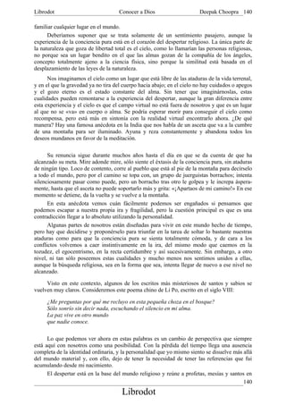 Librodot                             Conocer a Dios                     Deepak Choopra 140

familiar cualquier lugar en el mundo.
      Deberíamos suponer que se trata solamente de un sentimiento pasajero, aunque la
experiencia de la conciencia pura está en el corazón del despertar religioso. La única parte de
la naturaleza que goza de libertad total es el cielo, como lo llamarían las personas religiosas,
no porque sea un lugar bendito en el que las almas gozan de la compañía de los ángeles,
concepto totalmente ajeno a la ciencia física, sino porque la similitud está basada en el
desplazamiento de las leyes de la naturaleza.
      Nos imaginamos el cielo como un lugar que está libre de las ataduras de la vida terrenal,
y en el que la gravedad ya no tira del cuerpo hacia abajo; en el cielo no hay cuidados o apegos
y el gozo eterno es el estado constante del alma. Sin tener que imaginárnoslas, estas
cualidades pueden remontarse a la experiencia del despertar, aunque la gran diferencia entre
esta experiencia y el cielo es que el campo virtual no está fuera de nosotros y que es un lugar
al que no se «va» en cuerpo o alma. Se podría esperar morir para conseguir el cielo como
recompensa, pero está más en sintonía con la realidad virtual encontrarlo ahora. ¿De qué
manera? Hay una famosa anécdota en la India que nos habla de un asceta que va a la cumbre
de una montaña para ser iluminado. Ayuna y reza constantemente y abandona todos los
deseos mundanos en favor de la meditación.

      Su renuncia sigue durante muchos años hasta el día en que se da cuenta de que ha
alcanzado su meta. Mire adonde mire, sólo siente el éxtasis de la conciencia pura, sin ataduras
de ningún tipo. Loco de contento, corre al pueblo que está al pie de la montaña para decírselo
a todo el mundo, pero por el camino se topa con, un grupo de juerguistas borrachos; intenta
silenciosamente pasar como puede, pero un borracho tras otro le golpea y le increpa áspera-
mente, hasta que el asceta no puede soportarlo más y grita: «¡Apartaos de mi camino!» En ese
momento se detiene, da la vuelta y se vuelve a la montaña.
      En esta anécdota vemos cuán fácilmente podemos ser engañados si pensamos que
podemos escapar a nuestra propia ira y fragilidad, pero la cuestión principal es que es una
contradicción llegar a lo absoluto utilizando la personalidad.
      Algunas partes de nosotros están diseñadas para vivir en este mundo hecho de tiempo,
pero hay que decidirse y proponérselo para triunfar en la tarea de soltar lo bastante nuestras
ataduras como para que la conciencia pura se sienta totalmente cómoda, y de cara a los
conflictos volvemos a caer instintivamente en la ira, del mismo modo que caemos en la
tozudez, el egocentrismo, en la recta certidumbre y así sucesivamente. Sin embargo, a otro
nivel, ni tan sólo poseemos estas cualidades y mucho menos nos sentimos unidos a ellas,
aunque la búsqueda religiosa, sea en la forma que sea, intenta llegar de nuevo a ese nivel no
alcanzado.

     Visto en este contexto, algunos de los escritos más misteriosos de santos y sabios se
vuelven muy claros. Consideremos este poema chino de Li Po, escrito en el siglo VIII:

     ¿Me preguntas por qué me recluyo en esta pequeña choza en el bosque?
     Sólo sonrío sin decir nada, escuchando el silencio en mi alma.
     La paz vive en otro mundo
     que nadie conoce.

      Lo que podemos ver ahora en estas palabras es un cambio de perspectiva que siempre
está aquí con nosotros como una posibilidad. Con la pérdida del tiempo llega una ausencia
completa de la identidad ordinaria, y la personalidad que yo mismo siento se disuelve más allá
del mundo material y, con ello, dejo de tener la necesidad de tener las referencias que fui
acumulando desde mi nacimiento.
      El despertar está en la base del mundo religioso y reúne a profetas, mesías y santos en
                                                                                          140
                                      Librodot
 