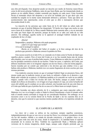 Librodot                             Conocer a Dios                     Deepak Choopra 141

una elite privilegiada. Este despertar puede ser descrito por medio de historias maravillosas
como la del joven príncipe Siddharta, antes de que fuera Buda, que fue transportado desde su
palacio en un caballo blanco volador sostenido por ángeles en cada casco. Estas leyendas
llevan el tremendo efecto del despertar a un nivel de realidad, por lo que decir que esta
realidad ha surgido en la mente suena demasiado abstracto y prosaico. Tiene que darse un
acontecimiento más espectacular, como el cielo que se abre o mensajeros divinos que
descienden desde lo alto.

      La mayoría de las personas que están fuera de la fe del islam no saben nada del
momento en que el profeta Mahoma fue despertado.2 El hecho tuvo lugar una noche en una
cueva fuera de la ciudad de La Meca cuando Mahoma tenía cuarenta años y era un mercader
sin nada que fuera digno de mención, porque de hecho no se sabe casi nada de su vida
anterior. Sin embargo, aquella noche se le apareció el arcángel Gabriel rodeado de un
resplandor de luz y le dijo:
            -¡Recita!
     Sorprendido y perplejo, Mahoma sólo pudo preguntar:
            -¿Qué es lo que tengo que recitar?
     A lo cual el arcángel le replicó:
            -Recita en el nombre del Señor el creador -y le hizo entrega del don de la
     profecía que permitió a Mahoma conocer la palabra de Dios.
      Este suceso ocurrió en el año 610 y es venerado en el islam como la Noche de Qadr (que
significa gloria o poder). Pero el texto del Corán en sí no fue reunido hasta más de treinta
años después, una vez que el profeta hubo muerto. Como Mahoma no sabía leer ni escribir, no
nos ha quedado constancia escrita de sus hechos. Todas las curas, o capítulos, del Corán, que
difieren muchísimo entre sí en longitud -algunos son de tres líneas y otras de treinta páginas-,
fueron reunidas por un comité que entrevistó a los devotos que aún estaban vivos y que
habían oído predicar a Mahoma; también tuvo en cuenta fragmentos de texto escritos por esas
mismas personas.
      Una tradición concreta insiste en que el arcángel Gabriel llegó en presencia física, del
mismo modo que la tradición insiste en que Jesús se enfrentó a Satán en el desierto o que
Buda salió volando de su palacio. (A Mahoma también se le concedió un vuelo en un caballo
mágico, cuando voló a todos los niveles del cielo. De hecho, aunque se puede visitar el
templo de la Roca en Jerusalén y ver el lugar en el que empezó el viaje, así como la huella del
casco del caballo que le condujo en su salto celestial, esta leyenda nació de una sola línea en
el Corán que habla de que el profeta fue de su casa en La Meca hasta un templo lejano.)

      Estas leyendas son ahora artículos de fe y cualquiera que osara especular sobre si
Mahoma vio o no vio al ángel o sobre si Satán le ofreció literalmente a Jesús el reinado sobre
todo el mundo estaría corriendo el riesgo de ser considerado blasfemo. Sin embargo, no es
necesario creer o no la versión literal de la Noche de Qadr o de los cuarenta días en el
desierto, sino que lo esencial es que nuestras mentes puedan abrirse a la repentina entrada de
luz.


                                 EL CAMPO DE LA MENTE

      La «luz» tal y como se utiliza en las escrituras siempre significa conciencia,
independientemente de que se vea o no se vea una luz física. Los cristianos consideran a Jesús
«la luz del mundo», debido a su estado de elevada conciencia, y la palabra «luz» es un
sinónimo para toda una serie de cosas, desde la inspiración y la santidad hasta el espíritu
encarnado de la esencia de Dios. También los seguidoresde Buda y Mahoma aplican
versiones de la misma imaginería, desde luego, aunque cada religión pretende que su
                                                                                           141
                                      Librodot
 