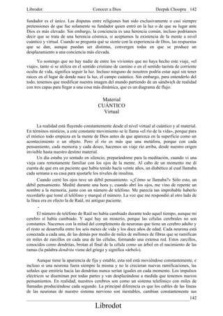 Librodot                              Conocer a Dios                      Deepak Choopra 142

fundador es el único. Las disputas entre religiones han sido exclusivamente o casi siempre
pretensiones de que fue solamente su fundador quien entró en la luz o de que su lugar ante
Dios es más elevado. Sin embargo, la conciencia es una herencia común, incluso podríamos
decir que se trata de una herencia cósmica, si aceptamos la existencia de la mente a nivel
cuántico y virtual. Cuando se pregunta qué se siente con la experiencia de Dios, las respuestas
que se dan, aunque puedan ser distintas, convergen todas en que se produce un
desplazamiento a una conciencia más elevada.

      Yo sostengo que no hay nadie de entre los vivientes que no haya hecho este viaje, «el
viaje», tanto si se utiliza en el sentido cristiano de camino o en el sentido taoísta de corriente
oculta de vida, significa seguir la luz. Incluso ninguno de nosotros podría estar aquí sin tener
raíces en el lugar de donde nace la luz, el campo cuántico. Sin embargo, para entenderlo del
todo, tenemos que modificar nuestra imagen del mundo partiendo de un sándwich de realidad
con tres capas para llegar a una cosa más dinámica, que es un diagrama de flujo.

                                          Material
                                         CUÁNTICO
                                           Virtual

       La realidad está fluyendo constantemente desde el nivel virtual al cuántico y al material.
En términos místicos, a este constante movimiento se le llama «el río de la vida», porque para
el místico todo empieza en la mente de Dios antes de que aparezca en la superficie como un
acontecimiento o un objeto. Pero el río es más que una metáfora, porque con cada
pensamiento, cada memoria y cada deseo, hacemos un viaje río arriba, desde nuestro origen
invisible hasta nuestro destino material.
       Un día estaba yo sentado en silencio, preparándome para la meditación, cuando vi una
vieja cara remotamente familiar con los ojos de la mente. Al cabo de un momento me di
cuenta de que era un paciente que había tenido hacía veinte años, un diabético al cual llamaba
cada semana a su casa para ajustarle los niveles de insulina.
       Cuando cerré los ojos tuve un débil pensamiento. «¿Cómo se llamaba?» Sólo esto, un
débil pensamiento. Medité durante una hora y, cuando abrí los ojos, me vino de repente un
nombre a la memoria, junto con un número de teléfono. Me parecía tan improbable haberlo
recordarlo que tomé el teléfono y marqué el número. La voz que me respondió al otro lado de
la línea era en efecto la de Raúl, mi antiguo paciente.
       -
       El número de teléfono de Raúl no había cambiado durante todo aquel tiempo, aunque mi
cerebro sí había cambiado. Y aquí hay un misterio, porque las células cerebrales no son
constantes. Nacemos con la mitad del complemento de neuronas que tiene un cerebro adulto y
el resto se desarrolla entre los seis meses de vida y los doce años de edad. Cada neurona está
conectada a cada una, de las demás por medio de miles de millones de fibras que se ramifican
en miles de zarcillos en cada una de las células, formando una extensa red. Estos zarcillos,
conocidos como dendritas, brotan al final de la célula como un árbol en el nacimiento de las
ramas (la palabra dendrita viene del griego y significa «árbol»).

      Aunque tiene la apariencia de fija y estable, esta red está moviéndose constantemente, e
incluso si una neurona fuera siempre la misma y no le crecieran nuevas ramificaciones, las
señales que emitiría hacia las dendritas nunca serían iguales en cada momento. Los impulsos
eléctricos se diseminan por todas partes y van desplazándose a medida que tenemos nuevos
pensamientos. En realidad, nuestros cerebros son como un sistema telefónico con miles de
llamadas produciéndose cada segundo. La principal diferencia es que los cables de las líneas
de las neuronas de nuestro sistema nervioso son inestables, cambian constantemente sus
                                                                                          142
                                       Librodot
 