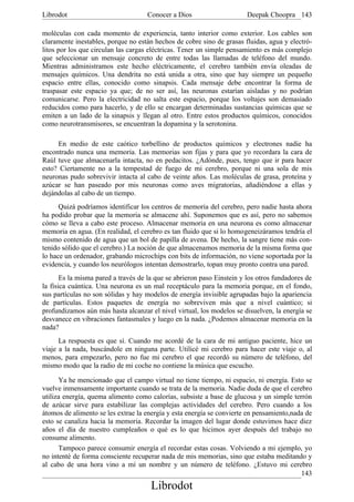 Librodot                             Conocer a Dios                     Deepak Choopra 143

moléculas con cada momento de experiencia, tanto interior como exterior. Los cables son
claramente inestables, porque no están hechos de cobre sino de grasas fluidas, agua y electró-
litos por los que circulan las cargas eléctricas. Tener un simple pensamiento es más complejo
que seleccionar un mensaje concreto de entre todas las llamadas de teléfono del mundo.
Mientras administramos este hecho eléctricamente, el cerebro también envía oleadas de
mensajes químicos. Una dendrita no está unida a otra, sino que hay siempre un pequeño
espacio entre ellas, conocido como sinapsis. Cada mensaje debe encontrar la forma de
traspasar este espacio ya que; de no ser así, las neuronas estarían aisladas y no podrían
comunicarse. Pero la electricidad no salta este espacio, porque los voltajes son demasiado
reducidos como para hacerlo, y de ello se encargan determinadas sustancias químicas que se
emiten a un lado de la sinapsis y llegan al otro. Entre estos productos químicos, conocidos
como neurotransmisores, se encuentran la dopamina y la serotonina.

     En medio de este caótico torbellino de productos químicos y electrones nadie ha
encontrado nunca una memoria. Las memorias son fijas y para que yo recordara la cara de
Raúl tuve que almacenarla intacta, no en pedacitos. ¿Adónde, pues, tengo que ir para hacer
esto? Ciertamente no a la tempestad de fuego de mi cerebro, porque ni una sola de mis
neuronas pudo sobrevivir intacta al cabo de veinte años. Las moléculas de grasa, proteína y
azúcar se han paseado por mis neuronas como aves migratorias, añadiéndose a ellas y
dejándolas al cabo de un tiempo.
      Quizá podríamos identificar los centros de memoria del cerebro, pero nadie hasta ahora
ha podido probar que la memoria se almacene ahí. Suponemos que es así, pero no sabemos
cómo se lleva a cabo este proceso. Almacenar memoria en una neurona es como almacenar
memoria en agua. (En realidad, el cerebro es tan fluido que si lo homogeneizáramos tendría el
mismo contenido de agua que un bol de papilla de avena. De hecho, la sangre tiene más con-
tenido sólido que el cerebro.) La noción de que almacenamos memoria de la misma forma que
lo hace un ordenador, grabando microchips con bits de información, no viene soportada por la
evidencia, y cuando los neurólogos intentan demostrarlo, topan muy pronto contra una pared.
       Es la misma pared a través de la que se abrieron paso Einstein y los otros fundadores de
la física cuántica. Una neurona es un mal receptáculo para la memoria porque, en el fondo,
sus partículas no son sólidas y hay modelos de energía invisible agrupadas bajo la apariencia
de partículas. Estos paquetes de energía no sobreviven más que a nivel cuántico; si
profundizamos aún más hasta alcanzar el nivel virtual, los modelos se disuelven, la energía se
desvanece en vibraciones fantasmales y luego en la nada. ¿Podemos almacenar memoria en la
nada?
      La respuesta es que sí. Cuando me acordé de la cara de mi antiguo paciente, hice un
viaje a la nada, buscándole en ninguna parte. Utilicé mi cerebro para hacer este viaje o, al
menos, para empezarlo, pero no fue mi cerebro el que recordó su número de teléfono, del
mismo modo que la radio de mi coche no contiene la música que escucho.

      Ya he mencionado que el campo virtual no tiene tiempo, ni espacio, ni energía. Esto se
vuelve inmensamente importante cuando se trata de la memoria. Nadie duda de que el cerebro
utiliza energía, quema alimento como calorías, subsiste a base de glucosa y un simple terrón
de azúcar sirve para estabilizar las complejas actividades del cerebro. Pero cuando a los
átomos de alimento se les extrae la energía y esta energía se convierte en pensamiento,nada de
esto se canaliza hacia la memoria. Recordar la imagen del lugar donde estuvimos hace diez
años el día de nuestro cumpleaños o qué es lo que hicimos ayer después del trabajo no
consume alimento.
      Tampoco parece consumir energía el recordar estas cosas. Volviendo a mi ejemplo, yo
no intenté de forma consciente recuperar nada de mis memorias, sino que estaba meditando y
al cabo de una hora vino a mí un nombre y un número de teléfono. ¿Estuvo mi cerebro
                                                                                          143
                                      Librodot
 