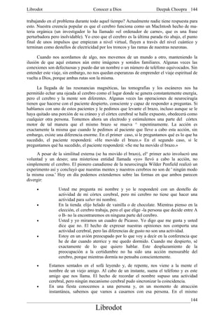 Librodot                            Conocer a Dios                     Deepak Choopra 144

trabajando en el problema durante todo aquel tiempo? Actualmente nadie tiene respuesta para
esto. Nuestra creencia popular es que el cerebro funciona como un MacIntosh hecho de ma-
teria orgánica (un investigador lo ha llamado «el ordenador de carne», que es una frase
perturbadora pero inolvidable). Yo creo que el cerebro es la última parada río abajo, el punto
final de unos impulsos que empiezan a nivel virtual, fluyen a través del nivel cuántico y
terminan como destellos de electricidad por los troncos y las ramas de nuestras neuronas.

      Cuando nos acordamos de algo, nos movemos de un mundo a otro, manteniendo la
ilusión de que aquí estamos aún entre imágenes y sonidos familiares. Algunas veces las
conexiones son defectuosas y puedo dar un nombre o un número de teléfono equivocados. Sin
entender este viaje, sin embargo, no nos quedan esperanzas de emprender el viaje espiritual de
vuelta a Dios, porque ambas rutas son la misma.

      La llegada de las resonancias magnéticas, las tomografías y los escáneres nos ha
permitido echar una ojeada al cerebro como el lugar donde se genera constantemente energía,
pero el cerebro y la mente son diferentes. Algunas veces las operaciones de neurocirugía
tienen que hacerse con el paciente despierto, consciente y capaz de responder a preguntas. Si
hablamos con uno de estos pacientes y le pedimos que levante el brazo, incluso aunque se le
haya quitado una porción de su cráneo y el córtex cerebral se halle expuesto, obedecerá como
cualquier otra persona. Tomemos ahora un electrodo y estimulemos una parte del córtex
motor de tal manera que el mismo brazo se mueva ^ repentinamente. La acción es
exactamente la misma que cuando le pedimos al paciente que lleve a cabo esta acción, sin
embargo, existe una diferencia enorme. En el primer caso, si le preguntamos qué es lo que ha
sucedido, el paciente responderá: «He movido el brazo.» En el segundo caso, si le
preguntamos qué ha sucedido, el paciente responderá: «Se me ha movido el brazo.»
     A pesar de la similitud externa (se ha movido el brazo), el° primer acto involucró una
voluntad y un deseo; una misteriosa entidad llamada «yo» llevó a cabo la acción, no
simplemente el cerebro. El pionero canadiense de la neurocirugía Wilder Penfield realizó un
experimento así y concluyó que nuestras mentes y nuestros cerebros no son de ' ningún modo
la misma cosa.' Hoy en día podemos extendernos sobre las formas en que ambos parecen
divergir:

     •           Usted me pregunta mi nombre y yo le responderé con un destello de
                 actividad de mi córtex cerebral, pero mi cerebro no tiene que hacer una
                 actividad para saber mi nombre.
     •           En la tienda, elijo helado de vainilla o de chocolate. Mientras pienso en la
                 elección, el cerebro trabaja, pero el que elige -la persona que decide entre A
                 o B- no la encontraremos en ninguna parte del cerebro.
     •           Usted y yo miramos un cuadro de Picasso. Yo digo que me gusta y usted
                 dice que no. El hecho de expresar nuestras opiniones nos comporta una
                 actividad cerebral, pero las diferencias de gusto no son una actividad.
     •           Estoy en un avión preocupado por lo que voy a decir en la conferencia que
                 he de dar cuando aterrice y me quedo dormido. Cuando me despierto, sé
                 exactamente de lo que quiero hablar. Este desplazamiento de la
                 preocupación a la certidumbre no ha sido una acción mensurable del
                 cerebro, porque mientras dormía no pensaba conscientemente.
     •      Estamos sentados en el sofá leyendo y, de repente, nos viene a la mente el
            nombre de un viejo amigo. Al cabo de un instante, suena el teléfono y es este
            amigo que nos llama. El hecho de recordar el nombre supuso una actividad
            cerebral, pero ningún mecanismo cerebral pudo sincronizar la coincidencia.
     •      En una fiesta conocemos a una persona y, en un momento de atracción
            instantánea, sabemos que vamos a casarnos con esa persona. En el mismo
                                                                                           144
                                     Librodot
 