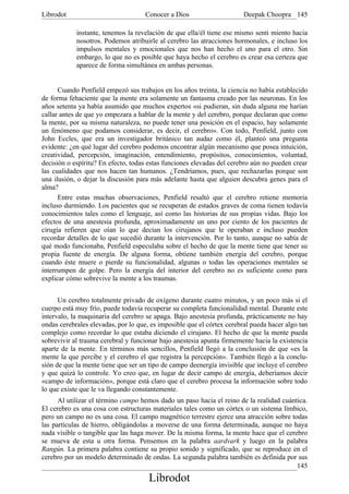 Librodot                             Conocer a Dios                     Deepak Choopra 145

            instante, tenemos la revelación de que ella/él tiene ese mismo senti miento hacia
            nosotros. Podemos atribuirle al cerebro las atracciones hormonales, e incluso los
            impulsos mentales y emocionales que nos han hecho el uno para el otro. Sin
            embargo, lo que no es posible que haya hecho el cerebro es crear esa certeza que
            aparece de forma simultánea en ambas personas.


      Cuando Penfield empezó sus trabajos en los años treinta, la ciencia no había establecido
de forma fehaciente que la mente era solamente un fantasma creado por las neuronas. En los
años setenta ya había asumido que muchos expertos «si pudieran, sin duda alguna me harían
callar antes de que yo empezara a hablar de la mente y del cerebro, porque declaran que como
la mente, por su misma naturaleza, no puede tener una posición en el espacio, hay solamente
un fenómeno que podamos considerar, es decir, el cerebro». Con todo, Penfield, junto con
John Eccles, que era un investigador británico tan audaz como él, planteó una pregunta
evidente: ¿en qué lugar del cerebro podemos encontrar algún mecanismo que posea intuición,
creatividad, percepción, imaginación, entendimiento, propósitos, conocimientos, voluntad,
decisión o espíritu? En efecto, todas estas funciones elevadas del cerebro aún no pueden crear
las cualidades que nos hacen tan humanos. ¿Tendríamos, pues, que rechazarlas porque son
una ilusión, o dejar la discusión para más adelante hasta que alguien descubra genes para el
alma?
      Entre estas muchas observaciones, Penfield resaltó que el cerebro retiene memoria
incluso durmiendo. Los pacientes que se recuperan de estados graves de coma tienen todavía
conocimientos tales como el lenguaje, así como las historias de sus propias vidas. Bajo los
efectos de una anestesia profunda, aproximadamente un uno por ciento de los pacientes de
cirugía refieren que oían lo que decían los cirujanos que le operaban e incluso pueden
recordar detalles de lo que sucedió durante la intervención. Por lo tanto, aunque no sabía de
qué modo funcionaba, Penfield especulaba sobre el hecho de que la mente tiene que tener su
propia fuente de energía. De alguna forma, obtiene también energía del cerebro, porque
cuando éste muere o pierde su funcionalidad, algunas o todas las operaciones mentales se
interrumpen de golpe. Pero la energía del interior del cerebro no es suficiente como para
explicar cómo sobrevive la mente a los traumas.


      Un cerebro totalmente privado de oxígeno durante cuatro minutos, y un poco más si el
cuerpo está muy frío, puede todavía recuperar su completa funcionalidad mental. Durante este
intervalo, la maquinaria del cerebro se apaga. Bajo anestesia profunda, prácticamente no hay
ondas cerebrales elevadas, por lo que, es imposible que el córtex cerebral pueda hacer algo tan
complejo como recordar lo que estaba diciendo el cirujano. El hecho de que la mente pueda
sobrevivir al trauma cerebral y funcionar bajo anestesia apunta firmemente hacia la existencia
aparte de la mente. En términos más sencillos, Penfield llegó a la conclusión de que «es la
mente la que percibe y el cerebro el que registra la percepción». También llegó a la conclu-
sión de que la mente tiene que ser un tipo de campo deenergía invisible que incluye el cerebro
y que quizá lo controle. Yo creo que, en lugar de decir campo de energía, deberíamos decir
«campo de información», porque está claro que el cerebro procesa la información sobre todo
lo que existe que le va llegando constantemente.
      Al utilizar el término campo hemos dado un paso hacia el reino de la realidad cuántica.
El cerebro es una cosa con estructuras materiales tales como un córtex o un sistema límbico,
pero un campo no es una cosa. El campo magnético terrestre ejerce una atracción sobre todas
las partículas de hierro, obligándolas a moverse de una forma determinada, aunque no haya
nada visible o tangible que las haga mover. De la misma forma, la mente hace que el cerebro
se mueva de esta u otra forma. Pensemos en la palabra aardvark y luego en la palabra
Rangún. La primera palabra contiene su propio sonido y significado, que se reproduce en el
cerebro por un modelo determinado de ondas. La segunda palabra también es definida por sus
                                                                                         145
                                      Librodot
 