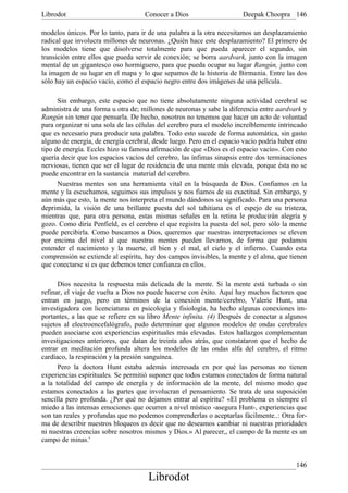 Librodot                             Conocer a Dios                     Deepak Choopra 146

modelos únicos. Por lo tanto, para ir de una palabra a la otra necesitamos un desplazamiento
radical que involucra millones de neuronas. ¿Quién hace este desplazamiento? El primero de
los modelos tiene que disolverse totalmente para que pueda aparecer el segundo, sin
transición entre ellos que pueda servir de conexión; se borra aardvark, junto con la imagen
mental de un gigantesco oso hormiguero, para que pueda ocupar su lugar Rangún, junto con
la imagen de su lugar en el mapa y lo que sepamos de la historia de Birmania. Entre las dos
sólo hay un espacio vacío, como el espacio negro entre dos imágenes de una película.

      Sin embargo, este espacio que no tiene absolutamente ninguna actividad cerebral se
administra de una forma u otra de; millones de neuronas y sabe la diferencia entre aardvark y
Rangún sin tener que pensarla. De hecho, nosotros no tenemos que hacer un acto de voluntad
para organizar ni una sola de las células del cerebro para el modelo increíblemente intrincado
que es necesario para producir una palabra. Todo esto sucede de forma automática, sin gasto
alguno de energía, de energía cerebral, desde luego. Pero en el espacio vacío podría haber otro
tipo de energía. Eccles hizo su famosa afirmación de que «Dios es el espacio vacío». Con esto
quería decir que los espacios vacíos del cerebro, las ínfimas sinapsis entre dos terminaciones
nerviosas, tienen que ser el lugar de residencia de una mente más elevada, porque ésta no se
puede encontrar en la sustancia material del cerebro.
      Nuestras mentes son una herramienta vital en la búsqueda de Dios. Confiamos en la
mente y la escuchamos, seguimos sus impulsos y nos fiamos de su exactitud. Sin embargo, y
aún más que esto, la mente nos interpreta el mundo dándonos su significado. Para una persona
deprimida, la visión de una brillante puesta del sol tahitiana es el espejo de su tristeza,
mientras que, para otra persona, estas mismas señales en la retina le producirán alegría y
gozo. Como diría Penfield, es el cerebro el que registra la puesta del sol, pero sólo la mente
puede percibirla. Como buscamos a Dios, queremos que nuestras interpretaciones se eleven
por encima del nivel al que nuestras mentes pueden llevarnos, de forma que podamos
entender el nacimiento y la muerte, el bien y el mal, el cielo y el infierno. Cuando esta
comprensión se extiende al espíritu, hay dos campos invisibles, la mente y el alma, que tienen
que conectarse si es que debemos tener confianza en ellos.

      Dios necesita la respuesta más delicada de la mente. Si la mente está turbada o sin
refinar, el viaje de vuelta a Dios no puede hacerse con éxito. Aquí hay muchos factores que
entran en juego, pero en términos de la conexión mente/cerebro, Valerie Hunt, una
investigadora con licenciaturas en psicología y fisiología, ha hecho algunas conexiones im-
portantes, a las que se refiere en su libro Mente infinita. (4) Después de conectar a algunos
sujetos al electroencefalógrafo, pudo determinar que algunos modelos de ondas cerebrales
pueden asociarse con experiencias espirituales más elevadas. Estos hallazgos complementan
investigaciones anteriores, que datan de treinta años atrás, que constataron que el hecho de
entrar en meditación profunda altera los modelos de las ondas alfa del cerebro, el ritmo
cardíaco, la respiración y la presión sanguínea.
      Pero la doctora Hunt estaba además interesada en por qué las personas no tienen
experiencias espirituales. Se permitió suponer que todos estamos conectados de forma natural
a la totalidad del campo de energía y de información de la mente, del mismo modo que
estamos conectados a las partes que involucran el pensamiento. Se trata de una suposición
sencilla pero profunda. ¿Por qué no dejamos entrar al espíritu? «El problema es siempre el
miedo a las intensas emociones que ocurren a nivel místico -asegura Hunt-, experiencias que
son tan reales y profundas que no podemos comprenderlas o aceptarlas fácilmente..: Otra for-
ma de describir nuestros bloqueos es decir que no deseamos cambiar ni nuestras prioridades
ni nuestras creencias sobre nosotros mismos y Dios.» Al parecer,, el campo de la mente es un
campo de minas.'


                                                                                           146
                                      Librodot
 