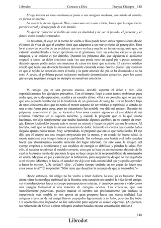 Librodot                             Conocer a Dios                     Deepak Choopra 148

      El ego intenta en vano mantenerse junto a sus antiguos modelos, con miedo al cambio
en forma de muerte.
      La ausencia de un signo de Dios, como una voz o una visión, hacen que la experiencia
parezca irreal y desapegada de este mundo.
      No quiere romperse el hábito de estar en dualidad y de ver el pasado, el presente y el
futuro como estados separados.
      En resumen, el viaje de la mente de vuelta a Dios puede tener serias repercusiones desde
el punto de vista de que el cerebro tiene que adaptarse a un nuevo modo de percepción. Esto
lo vi claro con ocasión de un accidente que tuvo no hace mucho un íntimo amigo mío que, no
estando acostumbrado a hacer ejercicios en el gimnasio, hizo un esfuerzo excesivo en una
máquina y se lesionó el pie derecho. Durante los primeros días que siguieron al accidente
empezó a sentir un dolor creciente cada vez que ponía peso en aquel pie y pocas semanas
después apenas podía andar una manzana de casas sin tener que sentarse. El examen médico
reveló que tenía una dolencia bastante frecuente conocida como fascitis planar, que consiste
en que el tejido de conexión entre el talón y la parte anterior del pie se ha distendido o se ha
roto. A veces, el problema puede mejorarse mediante determinados ejercicios, pero los casos
graves que requieren cirugía no siempre se resuelven con éxito.


       Mi amigo, que es una persona estoica, decidió soportar el dolor e hizo sólo
esporádicamente los ejercicios prescritos. Con el tiempo, llegó a tener tantos problemas para
andar que, en su desesperación, acudió a un sanador chino. «Fui a su consulta, que no era más
que una pequeña habitación en la trastienda de un gimnasio de kung fu. Era un hombre bajo
de unos cincuenta años que no tenía el menor aspecto de ser místico o espiritual, o dotado de
una u otra forma para curar, pero su tratamiento fue notable -me dijo mi amigo-. Después de
palparme suavemente el pie, se levantó e hizo unos cuantos signos en el aire detrás de mi
columna vertebral sin ni siquiera tocarme, y cuando le pregunté qué es lo que estaba
haciendo, me dijo simplemente que estaba haciendo algunos cambios en mi campo de ener-
gía. Estuvo haciéndolo durante más o menos un minuto y luego me pidió que me levantara. Al
hacerlo, noté que no tenía la menor sensación de dolor, teniendo en cuenta que cuando había
llegado apenas podía andar. Muy sorprendido, le pregunté qué era lo que había hecho. Él me
dijo que el cuerpo era una imagen proyectada por la mente, y en estado de buena salud, la
mente mantiene esta imagen intacta y equilibrada. Sin embargo, una herida o el dolor pueden
hacer que abandonemos nuestra atención del lugar afectado. En este caso, la imagen del
cuerpo empieza a deteriorarse y sus modelos de energía se debilitan y pierden la salud. Por
ello, el sanador restablece el modelo correcto, cosa que se hace en un momento, después de lo
cual es la propia mente del paciente la que se hace cargo de la responsabilidad de mantenerlo
en orden. Me puse en pie y caminé por la habitación, para asegurarme de que no me engañaba
a mí mismo. Mientras lo hacía, el sanador me dijo con toda naturalidad que yo podía aprender
a hacer lo mismo. "¿De verdad? -dije-. ¿Cuánto tiempo tardaría en ser capaz de hacer una
cosa como ésta?" Él respondió: "Sólo tiene que desechar la creencia de que es imposible."»

      Desde entonces, mi amigo no ha vuelto a tener dolores, lo cual ya es bastante. Pero
ahora viene la moraleja espiritual de la historia: esta curación no cambió la vida de mi amigo,
sus consideraciones hacia su cuerpo permanecieron intactas, y tampoco empezó a verlo como
una imagen fantasmal o una máscara de energías ocultas. Las creencias, que son
increíblemente poderosas, pueden marcar el cerebro tan profundamente que incluso la
experiencia más notable no nos aporta un gran progreso hacia una nueva realidad. Las
antiguas creencias de mi amigo fueron empujadas ligeramente a un lado, pero eso fue todo.
Un acontecimiento imposible no fue suficiente para superar su atasco espiritual. (Al parecer,
las reticencias de Cristo a obrar milagros estaban basadas en una constatación similar.)

                                                                                            148
                                      Librodot
 