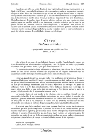 Librodot                             Conocer a Dios                      Deepak Choopra 149

      Cuando era un niño, me sentía dejado de lado espiritualmente porque nunca conocí ni a
Buda ni a Krisna, y nunca había visto con mis propios ojos resucitar a un muerto o convertir
el agua en vino. Ahora me doy cuenta de que no son los milagros lo que hacen al creyente,
sino que todos somos creyentes: creemos que la ilusión del mundo material es completamente
real. Esta creencia es nuestra única prisión, y evita que hagamos el viaje a lo desconocido.
Hasta hoy, después de muchos siglos de santos, sabios y profetas, sólo unas cuantas personas
pueden operar un cambio radical en su sistema de creencias, mientras que la mayoría no
puede. Incluso así, nuestras creencias deben desplazarse, si es posible, para ponerse de
acuerdo con la realidad, ya que en el mundo cuántico las creencias generan realidad. Como
veremos, nuestro verdadero hogar es la luz y nuestro verdadero papel es crear infinitamente a
partir del infinito almacén de posibilidades situado a nivel virtual.




                                       Cinco
                                    Poderes extraños
                          ... porque todas las cosas son posibles con Dios.
                                          MARCOS 10:27




      «Soy el tipo de persona a la que la Iglesia llamaría perdida. Cuando llegué a mayor, no
tenía demasiada fe en mí mismo ni en cualquier otra cosa. Si alguien me hubiera preguntado
si creía en Dios, yo hubiera dicho: "¿Por qué? Él no cree en mí."»
      Era un asistente sanitario el que hablaba de su infancia de clase obrera. En su familia, la
madre era una devota católica mientras que el padre era un creyente indiferente que se
quedaba en casa los domingos mientras que los niños eran arrastrados a misa.

      «Una vez, cuando tenía trece años, mi padre y yo andábamos por el centro de Boston y
pasamos al lado de un mendigo. El hombre extendió su mano sin decir nada y yo me di cuenta
de que mi padre le echaba una mala mirada, mientras seguíamos andando. Detrás de nosotros
se oyó que el mendigo murmuraba con voz débil: "Que Dios os bendiga." Mi padre se
enfureció. "Esto es la fe -dijo sarcásticamente-. Yo he trabajado treinta años y este tipo no
mueve ni un solo dedo, y cada noche deja en manos de la Providencia qué es lo que va a
comer y dónde dormirá. La fe no es mucho más que esto."»
      La historia ilustra de qué modo la fe religiosa está en conflicto frontal con las
necesidades de la vida. Si hay dos realidades compitiendo por nuestra lealtad, la material y la
espiritual, ¿por qué deberíamos abandonar la material? Un cínico dicho árabe aconseja: «Cree
en Dios pero ata bien a tus camellos.» Y como Dios no interfiere en satisfacer las más
elementales necesidades de millones de personas pobres, la incredulidad tendría sentido.
      A pesar de todo, la incredulidad parece que tampoco funciona, porque hay fenómenos
misteriosos que sólo pueden explicarse si partimos de la base de un campo invisible que es
nuestro origen en lo sagrado y que es donde reside nuestra inteligencia y nuestro sentido del
orden en el universo. Para demostrar que existe este lugar, vamos a ver una amplia gama de
anomalías que están al margen de los acontecimientos ordinarios, y que incluyen despertares
religiosos e «idas a la luz», de las que ya hemos hablado, además de los siguientes:

     Inspiración y percepción
     Genios, niños prodigio y sabios
                                                                                             149
                                       Librodot
 