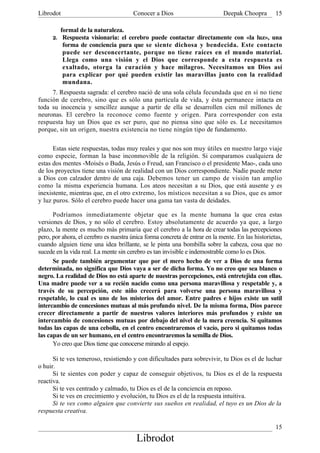 Librodot                               Conocer a Dios                        Deepak Choopra        15

           formal de la naturaleza.
      2.    Respuesta visionaria: el cerebro puede contactar directamente con «la luz», una
            forma de conciencia pura que se siente dichosa y bendecida. Este contacto
            puede ser desconcertante, porque no tiene raíces en el mundo material.
            Llega como una visión y el Dios que corresponde a esta respuesta es
            exaltado, otorga la curación y hace milagros. Necesitamos un Dios así
            para explicar por qué pueden existir las maravillas junto con la realidad
            mundana.
     7. Respuesta sagrada: el cerebro nació de una sola célula fecundada que en sí no tiene
función de cerebro, sino que es sólo una partícula de vida, y ésta permanece intacta en
toda su inocencia y sencillez aunque a partir de ella se desarrollen cien mil millones de
neuronas. El cerebro la reconoce como fuente y origen. Para corresponder con esta
respuesta hay un Dios que es ser puro, que no piensa sino que sólo es. Le necesitamos
porque, sin un origen, nuestra existencia no tiene ningún tipo de fundamento.

      Estas siete respuestas, todas muy reales y que nos son muy útiles en nuestro largo viaje
como especie, forman la base inconmovible de la religión. Si comparamos cualquiera de
estas dos mentes -Moisés o Buda, Jesús o Freud, san Francisco o el presidente Mao-, cada uno
de los proyectos tiene una visión de realidad con un Dios correspondiente. Nadie puede meter
a Dios con calzador dentro de una caja. Debemos tener un campo de visión tan amplio
como la misma experiencia humana. Los ateos necesitan a su Dios, que está ausente y es
inexistente, mientras que, en el otro extremo, los místicos necesitan a su Dios, que es amor
y luz puros. Sólo el cerebro puede hacer una gama tan vasta de deidades.

      Podríamos inmediatamente objetar que es la mente humana la que crea estas
versiones de Dios, y no sólo el cerebro. Estoy absolutamente de acuerdo ya que, a largo
plazo, la mente es mucho más primaria que el cerebro a la hora de crear todas las percepciones
pero, por ahora, el cerebro es nuestra única forma concreta de entrar en la mente. En las historietas,
cuando alguien tiene una idea brillante, se le pinta una bombilla sobre la cabeza, cosa que no
sucede en la vida real. La mente sin cerebro es tan invisible e indemostrable como lo es Dios.
      Se puede también argumentar que por el mero hecho de ver a Dios de una forma
determinada, no significa que Dios vaya a ser de dicha forma. Yo no creo que sea blanco o
negro. La realidad de Dios no está aparte de nuestras percepciones, está entretejida con ellas.
Una madre puede ver a su recién nacido como una persona maravillosa y respetable y, a
través de su percepción, este niño crecerá para volverse una persona maravillosa y
respetable, lo cual es uno de los misterios del amor. Entre padres e hijos existe un sutil
intercambio de concesiones mutuas al más profundo nivel. De la misma forma, Dios parece
crecer directamente a partir de nuestros valores interiores más profundos y existe un
intercambio de concesiones mutuas por debajo del nivel de la mera creencia. Si quitamos
todas las capas de una cebolla, en el centro encontraremos el vacío, pero si quitamos todas
las capas de un ser humano, en el centro encontraremos la semilla de Dios.
      Yo creo que Dios tiene que conocerse mirando al espejo.

      Si te ves temeroso, resistiendo y con dificultades para sobrevivir, tu Dios es el de luchar
o huir.
      Si te sientes con poder y capaz de conseguir objetivos, tu Dios es el de la respuesta
reactiva.
      Si te ves centrado y calmado, tu Dios es el de la conciencia en reposo.
      Si te ves en crecimiento y evolución, tu Dios es el de la respuesta intuitiva.
      Si te ves como alguien que convierte sus sueños en realidad, el tuyo es un Dios de la
respuesta creativa.

                                                                                                   15
                                         Librodot
 