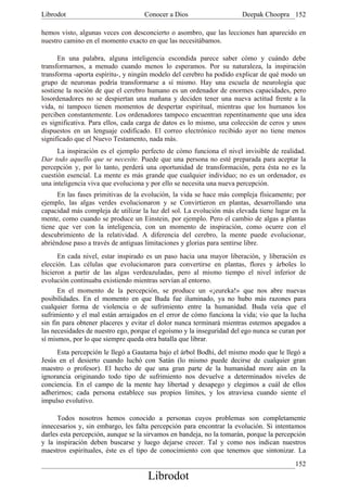 Librodot                            Conocer a Dios                    Deepak Choopra 152

hemos visto, algunas veces con desconcierto o asombro, que las lecciones han aparecido en
nuestro camino en el momento exacto en que las necesitábamos.

      En una palabra, alguna inteligencia escondida parece saber cómo y cuándo debe
transformarnos, a menudo cuando menos lo esperamos. Por su naturaleza, la inspiración
transforma -aporta espíritu-, y ningún modelo del cerebro ha podido explicar de qué modo un
grupo de neuronas podría transformarse a sí mismo. Hay una escuela de neurología que
sostiene la noción de que el cerebro humano es un ordenador de enormes capacidades, pero
losordenadores no se despiertan una mañana y deciden tener una nueva actitud frente a la
vida, ni tampoco tienen momentos de despertar espiritual, mientras que los humanos los
perciben constantemente. Los ordenadores tampoco encuentran repentinamente que una idea
es significativa. Para ellos, cada carga de datos es lo mismo, una colección de ceros y unos
dispuestos en un lenguaje codificado. El correo electrónico recibido ayer no tiene menos
significado que el Nuevo Testamento, nada más.
      La inspiración es el ejemplo perfecto de cómo funciona el nivel invisible de realidad.
Dar todo aquello que se necesite. Puede que una persona no esté preparada para aceptar la
percepción y, por lo tanto, perderá una oportunidad de transformación, pera ésta no es la
cuestión esencial. La mente es más grande que cualquier individuo; no es un ordenador, es
una inteligencia viva que evoluciona y por ello se necesita una nueva percepción.
      En las fases primitivas de la evolución, la vida se hace más compleja físicamente; por
ejemplo, las algas verdes evolucionaron y se Convirtieron en plantas, desarrollando una
capacidad más compleja de utilizar la luz del sol. La evolución más elevada tiene lugar en la
mente, como cuando se produce un Einstein, por ejemplo. Pero el cambio de algas a plantas
tiene que ver con la inteligencia, con un momento de inspiración, como ocurre con el
descubrimiento de la relatividad. A diferencia del cerebro, la mente puede evolucionar,
abriéndose paso a través de antiguas limitaciones y glorias para sentirse libre.
      En cada nivel, estar inspirado es un paso hacia una mayor liberación, y liberación es
elección. Las células que evolucionaron para convertirse en plantas, flores y árboles lo
hicieron a partir de las algas verdeazuladas, pero al mismo tiempo el nivel inferior de
evolución continuaba existiendo mientras servían al entorno.
      En el momento de la percepción, se produce un «¡eureka!» que nos abre nuevas
posibilidades. En el momento en que Buda fue iluminado, ya no hubo más razones para
cualquier forma de violencia o de sufrimiento entre la humanidad. Buda veía que el
sufrimiento y el mal están arraigados en el error de cómo funciona la vida; vio que la lucha
sin fin para obtener placeres y evitar el dolor nunca terminará mientras estemos apegados a
las necesidades de nuestro ego, porque el egoísmo y la inseguridad del ego nunca se curan por
sí mismos, por lo que siempre queda otra batalla que librar.
     Esta percepción le llegó a Gautama bajo el árbol Bodhi, del mismo modo que le llegó a
Jesús en el desierto cuando luchó con Satán (lo mismo puede decirse de cualquier gran
maestro o profesor). El hecho de que una gran parte de la humanidad more aún en la
ignorancia originando todo tipo de sufrimiento nos devuelve a determinados niveles de
conciencia. En el campo de la mente hay libertad y desapego y elegimos a cuál de ellos
adherirnos; cada persona establece sus propios límites, y los atraviesa cuando siente el
impulso evolutivo.

      Todos nosotros hemos conocido a personas cuyos problemas son completamente
innecesarios y, sin embargo, les falta percepción para encontrar la evolución. Si intentamos
darles esta percepción, aunque se la sirvamos en bandeja, no la tomarán, porque la percepción
y la inspiración deben buscarse y luego dejarse crecer. Tal y como nos indican nuestros
maestros espirituales, éste es el tipo de conocimiento con que tenemos que sintonizar. La
                                                                                         152
                                     Librodot
 