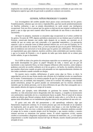Librodot                             Conocer a Dios                     Deepak Choopra 153

inspiración nos enseña que la transformación tiene que empezar confiando en que existe una
inteligencia superior que sabe de qué modo se pondrá en contacto con nosotros.



                         GENIOS, NIÑOS PRODIGIO Y SABIOS
     Los investigadores del cerebro pueden decir pocas cosas convincentes de los genios.
Estadísticamente, sabemos que son raros e impredecibles, que han nacido predominantemente
en familias ordinarias y que su propia descendencia no suele poseer una inteligencia
excepcional. Esto nos lleva a pensar que los genios se derivan de una original combinación de
genes y que es algo que unos cuantos niños llevan codificado de una forma u otra desde su
nacimiento.
      Al hacer la autopsia, raramente se encuentra algo excepcional en el córtex cerebral de
los genios. En junio de 1999, algunos periódicos anunciaron en sus titulares que el cerebro de
Einstein, conservado durante casi medio siglo después de su muerte, era anormal, en el
sentido de que un centro que está conectado a la capacidad matemática y la percepción
espacial y que es conocido como el lóbulo parietal inferior era, en el caso de Einstein, un 15
por ciento más ancho de lo normal. Pero ¿es esto la prueba de que era un genio? Difícilmente,
pero la tendencia casi universal es la de pensar que los genios son «diferentes». Por mi parte,
yo argumentaría que, para empezar, nuestros cerebros están controlados por nuestras mentes,
y que es la mente de Einstein, y no el aparato de radio que tenía dentro de su cráneo para
recibir señales, lo que es fascinante.

      Si el ADN no dota a los genios de estructuras especiales en su materia gris, entonces ¿de
qué modo desempeñan los genes su papel? Después de todo, a menos que un gen dé
nacimiento a una expresión física, no tiene ninguna influencia sobre nosotros, como tampoco
podemos convertir un cerebro ordinario en el de un genio y, de hecho, los modelos eléctricos
que pueden observarse cuando un genio está pensando no son espectacularmente distintos de
mis ondas cerebrales cuando extiendo un cheque.
      En nuestro nuevo modelo, definiríamos el genio como algo no físico, es decir, la
capacidad de activar de una forma mucho más eficiente de lo habitual niveles no manifiestos
de la mente. Contrariamente a la creencia popular de que los genios piensan constantemente,
sus mentes son, en realidad, más tranquilas y claras de lo normal. Sin embargo, esta claridad
puede estrecharse, porque los genios pueden ser atormentados por los mismos obstáculos
mentales que las demás personas, con la única diferencia de que ellos han conseguido uno o
más canales abiertos de regreso al campo de la mente.
      Mozart, por ejemplo, tenía dificultades en gestionar los asuntos financieros más
sencillos; su vida emocional estuvo desgarrada entre dos mujeres, y ocupaba su inconsciente
con sentimientos reprimidos de ira y resentimiento hacia su padre. Pero el canal de la música
estaba tan abierto que Mozart compuso desde la edad de cuatro años y, en la flor de su vida,
apenas tenía dificultades en ver mentalmente páginas enteras de una partitura de una sola vez.
      El genio está más allá del pensamiento y del aprendizaje ordinario; algo que
llamaríamos inspiración continua. Es el mismo proceso que está involucrado en un ramalazo
de inspiración, pero un genio tiene estos ramalazos más largos y con más facilidad que el
resto de nosotros. Esto nos trae a colación un punto importante: solamente podemos acceder
al campo de la mente a nuestro propio nivel de bienestar y que nuestro cerebro y nuestro
sistema nervioso se sintonizan con quienes somos. Si somos ingenieros civiles, nuestro
cerebro se acostumbra a diagramas esquemáticos, tensiones de materiales, etc., y si de repente
empezáramos a recibir inspiración musical del tipo de Mozart, nuestro mundo personal sería
arrojado al caos.

                                                                                           153
                                      Librodot
 