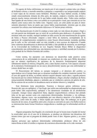 Librodot                             Conocer a Dios                      Deepak Choopra 154

      Un agente de bolsa californiano sin interés por el arte empezó a pintar telas con elipses
de brillantes colores, a menudo amarillas o púrpuras y sorprendió a sus amigoscuando empezó
a vestir ropas de los mismos tonos brillantes. Mientras sus hijos habían crecido, él había
estado emocionalmente distante de ellos pero, de repente, empezó a tenerles más afecto y
parecía mucho menos estresado de lo que había estado durante años. Todos estos cambios
iban ligados de una forma u otra a un cambio en su percepción visual, que consistía en ver los
objetos como nunca antes los había visto. Algunas veces, un color podía ser para él inten-
samente placentero hasta un punto que nunca había experimentado, mientras que en otras
ocasiones los colores eran intensamente dolorosos o le' hacían poner enfermo.
      Esta fascinación por el color le condujo a tener cada vez más deseos de pintar y llegó a
ser esta pasión tan dominante que se retiró de su profesión para dedicarse a la pintura. Pero
mientras todo esto sucedía, emergió también un lado oscuro de esta transformación de agente
de bolsa a Picasso aficionado: empezó a tener fallos de memoria, acompañados de la
aparición de comportamientos compulsivos como buscar obsesivamente monedas perdidas
por la calle, se fue volviendo cada vez más irritable y tuvo accesos de depresión. Cuando
estos síntomas desembocaron en deterioro del habla y más pérdida de memoria, un neurólogo
de la Universidad de California en Los Ángeles llamado Bruce Miller le diagnosticó
concretamente una enfermedad rara, una demencia precoz o senilidad causada por la destruc-
ción gradual de los lóbulos frontales del cerebro.

      Como norma, los pacientes con demencia no desarrollan nada positivo como
consecuencia de su enfermedad, ni mejoran sus condiciones de vida, pero Miller descubrió
que un número significativo de pacientes de la demencia frontotemporal adquirían
súbitamente talento en música, fotografía, arte y otras facetas creativas. Este aspecto concreto
de la demencia frontotemporal era un nuevo descubrimiento' puesto que esta enfermedad se
conoce desde hace un siglo.
      El florecimiento del talento es siempre temporal y el deterioro del cerebro va
agravándose con el tiempo hasta que se alcanzan resultados de completo trastorno mental. En
el caso del agente de bolsa, su talento artístico mejoró durante varios años y aquella primera
fascinación por los colores brillantes fue desarrollándose y llegó a diseñar complejos de flores
minuciosamente detalladas, pájaros y animales que se vendieron a precios de galería de arte.
De las cenizas de un cerebro en decadencia nacía un talento obsesivo y simplista.
      Este fenómeno tiene precedentes. Tenemos a famosos genios enfermos como
Dostoievski, que era epiléptico, o Van Gogh, que sufría una enfermedad no diagnosticada que
pudo haber sido esquizofrenia, epilepsia o los desastrosos resultados de un alcoholismo
avanzado. Aunque nunca adquirieron fama, algunos esquizofrénicos crónicos han pintado
telas en las que asoman caras con expresiones distorsionadas, horrendas y, sin embargo,
fascinantes; algunas veces, van acompañadas por una obsesiva atención a los detalles más
pequeños, como telas de araña, o líneas tejidas por mentes fijas. Sin embargo, en la gran
mayoría de los casos, el equilibrio entre arte y locura se convierte en caos y los bellos motivos
se entremezclan hasta formar frenéticos rompecabezas a medida que la enfermedad arrolla al
arte.

      Algunos psiquiatras han llegado a la conclusión de que la locura tiene el poder de incitar
la creatividad, pero en el caso de la demencia, se produce un deterioro tan desastroso del
mismo córtex que uno se pregunta de dónde puede venir el don. Algunos genios y, en casos
muy                                                                                       raros,
algunas personas que padecen determinadas enfermedades producen obras de arte
maravillosas al abrir el cerebro a regiones de conciencia desconocidas en la vida «normal».


                                                                                             154
                                       Librodot
 