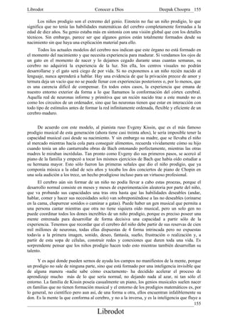 Librodot                             Conocer a Dios                     Deepak Choopra 155

      Los niños prodigio son el extremo del genio. Einstein no fue un niño prodigio, lo que
significa que no tenía las habilidades matemáticas del cerebro completamente formadas a la
edad de diez años. Su genio estaba más en sintonía con una visión global que con los detalles
técnicos. Sin embargo, parece ser que algunos genios están totalmente formados desde su
nacimiento sin que haya una explicación material para ello.
      Todos los actuales modelos del cerebro nos indican que este órgano no está formado en
el momento del nacimiento y que necesita experiencia para madurar. Si vendamos los ojos de
un gato en el momento de nacer y lo dejamos cegado durante unas cuantas semanas, su
cerebro no adquirirá la experiencia de la luz. Sin ella, los centros visuales no podrán
desarrollarse y el gato será ciego de por vida. Si no exponemos a un niño recién nacido al
lenguaje, nunca aprenderá a hablar. Hay una evidencia de que la privación precoz de amor y
ternura deja un vacío que no se puede llenar con experiencias posteriores o, por lo menos, que
es una carencia difícil de compensar. En todos estos casos, la experiencia que emana de
nuestro entorno exterior da forma a lo que llamamos la conformación del córtex cerebral.
Aquella red de neuronas informe y primitiva que un recién nacido trae a este mundo no es
como los circuitos de un ordenador, sino que las neuronas tienen que estar en interacción con
todo tipo de estímulos antes de formar la red infinitamente ordenada, flexible y eficiente de un
cerebro maduro.


     De acuerdo con este modelo, al pianista ruso Evgeny Kissin, que es el más famoso
prodigio musical de esta generación (ahora tiene casi treinta años), le sería imposible tener la
capacidad musical casi desde su nacimiento. Y sin embargo su madre, que se llevaba el niño
al mercado mientras hacía cola para conseguir alimentos, recuerda vívidamente cómo su hijo
cuando tenía un año canturreaba obras de Bach entonando perfectamente, mientras las otras
madres le miraban incrédulas. Tan pronto como Evgeny dio sus primeros pasos, se acercó al
piano de la familia y empezó a tocar los mismos ejercicios de Bach que había oído estudiar a
su hermana mayor. Esto sólo fueron las primeras señales que dio el niño prodigio, que ya
componía música a la edad de seis años y tocaba los dos conciertos de piano de Chopin en
una sola audición a los trece, un hecho prodigioso incluso para un virtuoso profesional.
      El cerebro aún sin formar de un niño no podía llevar a cabo estas proezas, porque el
desarrollo normal consiste en meses y meses de experimentación aleatoria por parte del niño,
que va probando sus capacidades una tras otra hasta que las habilidades deseables (andar,
hablar, comer y hacer sus necesidades solo) van sobreponiéndose a las no deseables (orinarse
en la cama, chapurrear sonidos o caminar a gatas). Puede haber un gen musical que permita a
una persona cantar mientras que otra no tiene siquiera oído musical, pero un solo gen no
puede coordinar todos los dones increíbles de un niño prodigio, porque es preciso poseer una
mente entrenada para desarrollar de forma decisiva una capacidad a partir sólo de la
experiencia. Tenemos que recordar que el cerebro del niño debe partir de sus reservas de cien
mil millones de neuronas, todas ellas dispuestas de 4 forma intrincada pero no expuestas
todavía a la primera imagen, sonido, deseo, fantasía, sueño, frustración o realización y, a
partir de esta sopa de células, construir redes y conexiones que duren toda una vida. Es
sorprendente pensar que los niños prodigio hacen todo esto mientras también desarrollan su
talento.

     Y es aquí donde pueden sernos de ayuda los campos no manifiestos de la mente, porque
un prodigio no sale de ninguna parte, sino que está formado por una inteligencia invisible que
de alguna manera -nadie sabe cómo exactamente- ha decidido acelerar el proceso de
aprendizaje mucho más de lo que sería normal, no dejando nada al azar, ni tan sólo el
entorno. La familia de Kissin poseía casualmente un piano, los genios musicales suelen nacer
en familias que no tienen formación musical y el entorno de los prodigios matemáticos es, por
lo general, no científico pero aun así, de una forma u otra, ellos encuentran infaliblemente su
don. Es la mente la que conforma al cerebro, y no a la inversa, y es la inteligencia que fluye a
                                                                                            155
                                      Librodot
 