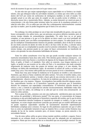 Librodot                             Conocer a Dios                      Deepak Choopra 156

través de nosotros la que nos convierte en lo que vamos a ser.
      Es aún más raro que surjan superprodigios cuyas capacidades no se limiten a un simple
talento, sino que abarquen todas las actividades mentales; se estima que estos niños ya están
dentro del 0,25 por ciento de coeficientes de inteligencia medidos en todo el mundo. Un
ejemplo actual es un niño que antes de cumplir un año ya podía recitar el alfabeto; a los
dieciocho meses leía y memorizaba libros. Además, su mente demostró ser omnívora para el
conocimiento y de esta forma pudo terminar todos los cursos de la enseñanza primaria a la
edad de ocho años. «Yo ya sabía que este niño iba a sobrepasarme intelectualmente -cuentan
que dijo su madre-, pero no podía imaginarme que lo haría a los seis años.»

     Sin embargo, los niños prodigio no son el tipo más inexplicable de genios, sino que este
honor corresponde a los sabios locos, que son personas con graves defectos mentales, pero al
mismo tiempo dotados de extraordinarias capacidades. Un sabio loco no es un genio
completo, es una persona a la que se le ha abierto un único canal a un nivel profundo del
campo de la mente, pero con fallos correspondientes en otros campos. Un sabio puede ser ca-
paz de multiplicar instantáneamente números de grandes cantidades, decir el día de la semana
de una fecha concreta de dentro de miles de años o de hace miles de años, y calcular raíces
cuadradas que por su complejidad no pueden resolver potentes ordenadores. Sin embargo, y al
mismo tiempo, esta persona puede no ser capaz de hacer correctamente un transbordo de
metro o de aprender las más elementales habilidades de lectura.

      Entre los sabios actualmente vivos hay uno que puede recordar cualquier número de
matrícula remontándose hasta doce años atrás. Otro domina quince idiomas extranjeros, con
conocimientos entre muy buenos y excelentes de algunas de las lenguas más difíciles, como el
finés, el galés, el hindi y el mandarín. Este sabio en concreto, cuya lengua materna es el
inglés, se perdió en una ocasión en las calles de París y lo encontraron más tarde actuando
alegremente de traductor entre dos grupos de turistas, uno griego y el otro alemán. Sin
embargo, no había sido mentalmente capaz de encontrar el camino de vuelta a su hotel, que
estaba muy cerca. Este mismo sabio podía leer un texto puesto al revés o lateralmente.
      Hasta hace muy poco tiempo la medicina no le ha puesto un nombre a este misterioso
fenómeno, que ahora se llama «síndrome del sabio autista». Tal como el nombre indica, estos
sabios son normalmente autistas y tienden a hacer gala de una extrema introversión y de un
comportamiento obsesivo compulsivo. Se trata de un síndrome que afecta cinco veces más a
los hombres que a las mujeres. Algunos investigadores han podido describir algunas anoma-
lías, especialmente lesiones en el hemisferio izquierdo que provocan que el hemisferio
derecho las compense con capacidades extraordinarias. El hemisferio derecho domina en
música y arte y controla la capacidad de calcular inconscientemente, habilidades todas ellas
comunes entre los sabios, sin embargo no se sabe por qué no existe esta comsensación en
todos los niños autistas.
      Pero a pesar de todo, ¿tenemos con esto una explicación satisfactoria para una mezcla
tan curiosa de genialidad y deficiencia mental?' Por una parte, el conocimiento de lenguas
extranjeras es una actividad regida por el hemisferio izquierdo del cerebro, por lo que la teoría
de que el hemisferio derecho compensa al izquierdo no siempre es verdad y, lo que es más
importante, no existe ningún mecanismo conocido que permita que un cerebro deficiente que
no puede organizar capacidades sencillas de razonamiento desarrolle repentinamente
habilidades complejas poco comunes. En lugar de ello podríamos especular con que el sabio
loco es como un explorador temerario al que un impulso lleva a cruzar ciertas fronteras muy
alejadas de las de las mentes normales pero, al mismo tiempo, no presta atención a las
necesidades básicas.
      Uno de estos sabios sufría un grave retraso mental, parálisis cerebral y ceguera. Estuvo
internado en un orfanato desde su nacimiento hasta que fue adoptado por un matrimonio
compasivo. Hasta que tuvo catorce años no se descubrió que era un prodigio musical. En una
                                                                                           156
                                       Librodot
 
