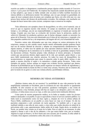 Librodot                             Conocer a Dios                     Deepak Choopra 157

ocasión sus padres se despertaron a medianoche porque alguien estaba tocando el Concierto
número 1 para piano de Chaikovski. Su sorpresa fue mayúscula cuando descubrieron que era
su hijo adoptivo, que nunca se había sentado ante un piano ni había recibido lecciones de
música debido a su deficiencia mental. Sin embargo, una vez que emergió su genialidad, era
capaz de tocar cualquier pieza de piano, por compleja que fuera, con sólo oírla una vez, una
proeza fuera incluso del alcance de profesionales avezados. Sin embargo, este muchacho era
incapaz de hacer tareas tales como cocinar, comprarse ropa o conservar un empleo.

      Tales diferencias son ejemplos claros de desequilibrio, no sólo a nivel material, sino al
nivel en que se organiza nuestra vida interior. El campo no manifiesto está más allá del
tiempo y, sin embargo, una de sus responsabilidades es organizar el mundo por encima del
tiempo. Cuando una rosa hace su evolución del invierno hacia la primavera, podría no
sobrevivir liberando los productos químicos que la harían aletargar cuando se necesiten los
genes de la floración. Una rosa está sintonizada con el ritmo de las estaciones y responde a los
más pequeños cambios de luz y de temperatura, del ángulo del sol y de la humedad del suelo.
      Nosotros somos más afortunados que una rosa, porque no somos prisioneros de las
estaciones, aunque en otro sentido somos mucho menos afortunados porque podemos hacer
mal uso de nuestra libertad de elección y adoptar un comportamiento autodestructivo. De
alguna manera, el sabio loco ha optado por unas opciones drásticas dentro de su mente, y
aunque la inteligencia de la naturaleza no le arrebata el don de la genialidad, tampoco borra
las decisiones erróneas. Nuestras propias vidas obedecen al mismo principio; es bastante
común que una persona domine algún aspecto de la vida -por ejemplo, ganar dinero- y sea
poco hábil manteniendo una relación amorosa. En todos los casos de desequilibrio, los
acontecimientos se organizarán para atraer la atención sobre la parte débil, incluso si aún
queda a nuestra elección el seguir a la naturaleza a donde quiera llevarnos. Todos estos
ejemplos de genios, incluso aunque no tengan una evidente lección espiritual que darnos,
destacan la posibilidad de que la mente puede organizar un número infinito de ingredientes y
es en este punto donde la mente de Dios se siente muy cercana. Nosotros aún no estamos ahí,
pero la mente de un genio es como una ventana abierta a posibilidades infinitas.



                          MEMORIA DE VIDAS ANTERIORES

      ¿Quiénes éramos antes de ser nosotros? La posibilidad de una vida posterior ha sido
ampliamente contestada en Occidente, pero la existencia de una vida anterior es igualmente
probable. Si sólo creemos en una vida posterior, quedamos restringidos a una visión de
tiempo dualista y muy limitada, porque sólo hay un «aquí» y un «después», pero si la vida es
continua y el alma nunca cesa en su viaje, se abre una cosmovisión totalmente diferente.
      Como parte de nuestra preparación médica, en la India se manda a todos los jóvenes
médicos destacados a un pueblo, lo que es equivalente a hacer el servicio sanitario público. La
India rural es exactamente como era hace siglos y, después de vivir la cultura urbana de
Nueva Delhi, establecerse en un pueblo es como hacer un viaje en el tiempo. Un día los
pacientes empezaron a salir corriendo sin razón aparente. Yo también salí y vi que una
multitud rodeaba a una niña de unos cuatro o cinco años que estaba descalza en mitad de la
polvorienta calle y que, aparentemente, había salido de la nada. Según decía, su nombre era
Neela, un nombre muy común en el norte de la India. Pero al cabo de un momento, la niña
empezó a llamar a uno o dos de los aldeanos, a los que nunca había visto, por su nombre.
Alguien la cogió en brazos y la llevó hasta una casa cercana; por el camino, la niña señaló la
vivienda e hizo algunos comentarios sobre ella como si la conociera.


                                                                                            157
                                      Librodot
 