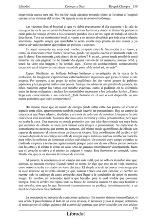 Librodot                             Conocer a Dios                     Deepak Choopra 159

experiencia nueva para mí. Me incliné hacia adelante mirando cómo se llevaban al hospital
cercano a las víctimas del tiroteo. De repente se me revolvió el estómago.

      Las víctimas iban al hospital al que yo debía presentarme al día siguiente y la sala de
emergencias en la que se estaba luchando por extraer las balas y donde se abrían los pechos en
canal para dar masaje directo a los corazones parados iba a ser mi lugar de trabajo al cabo de
doce horas. Tuve un sentimiento irreal al verme a mí mismo absorbido por toda esta violencia
americana. Aquella sangre que manchaba la acera estaría muy pronto en mis manos y yo
estaría salvando pacientes que podían ser policías o asesinos.
      En aquel momento me emocioné mucho, atrapado entre la fascinación y el terror, y
como las emociones crean fuertes recuerdos, puedo ver aquella escena vívidamente cada vez
que lo deseo. Esta memoria ¿está dentro de mi cabeza? Si es así, ¿cómo puede percibirla usted
mientras lee esta página? Le he transferido alguna versión de mi memoria, aunque débil, y
usted ha visto una imagen y ha sentido algo. ¿Cómo un acontecimiento supuestamente
encerrado en el interior de mi cráneo ha podido pasar al de usted así, sin más?
      Rupert Sheldrake, un brillante biólogo británico e investigador de la teoría de la
evolución, ha imaginado experimentos extremadamente ingeniosos que giran en torno a este
enigma. Por ejemplo, a un grupo de niños anglófonos les dio varios grupos de palabras
japonesas y les preguntó cuáles eran poesía. Aunque no sabían ni una palabra de japonés, los
niños pudieron captar los versos con notable exactitud, como si pudieran oír la diferencia
entre las frases ordinarias o incluso los monosílabos inconexos y los delicados haikus. ¿Cómo
llegó este conocimiento a sus cabezas? ¿Está flotando en el aire o está disponible en una
mente planetaria que todos compartimos?

       Del mismo modo que un cuanto de energía puede saltar entre dos puntos sin cruzar el
espacio entre ellos, aparentemente también puede hacerlo un pensamiento. Hay un campo de
conciencia que fluye adentro, alrededor y a través de cada uno de nosotros. Una parte de esta
conciencia está localizada. Nosotros decimos «mi» memoria y «mis» pensamientos, pero aquí
no acaba la cosa. Una neurona no puede pretender que una idea determinada sea suya hasta
que millones de células se unen para formar cada imagen o pensamiento. Su capacidad de
comunicarse no necesita que entren en contacto, del mismo modo quemillones de células son
capaces de mantener el mismo ritmo cardíaco sin tocarse. Esta coordinación del cerebro y del
corazón depende de un campo invisible de energía cuyos ínfimos cambios establecen modelos
para miles de millones de diminutas células individuales. Un corazón cuyo campo eléctrico se
confunde empieza a retorcerse agónicamente porque cada una de sus células pierde contacto
con las otras y el efecto es como un saco lleno de gusanos retorciéndose violentamente, hasta
que el corazón se priva a sí mismo de oxígeno y muere. Este fenómeno es conocido como
fibrilación, que es un síntoma del ataque de corazón.
      Al parecer, la conciencia es un campo aún más sutil, que no sólo es invisible sino que,
además, no necesita energía. Cuando usted se entera de algo que está en mi vieja memoria,
entre nosotros no ha circulado corriente eléctrica. El simple acto de reconocer a un amigo por
la calle contiene un misterio similar ya que, cuando vemos una cara familiar, el cerebro no
recorre todo su catálogo de caras conocidas para llegar a la conclusión de quién es nuestro
amigo. En cambio, un ordenador tendría que hacerlo, para lo cual tendría que consumir
energía. Pero el cerebro no repasa todo su banco de memoria cuando ve una cara familiar o
una extraña, sino que lo que llamamos reconocimiento se produce instantáneamente, a un
nivel de conciencia más profundo.

      La conciencia no necesita de conexiones químicas. En nuestro sistema inmunológico, si
una célula T pasa flotando al lado de un virus invasor, lo reconoce y pasa al ataque; determina
al enemigo por el código químico del exterior del germen, que debe coincidir con otro código
                                                                                            159
                                      Librodot
 