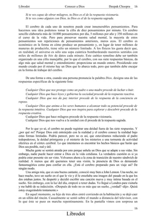 Librodot                              Conocer a Dios                      Deepak Choopra       16

     Si te ves capaz de obrar milagros, tu Dios es el de la respuesta visionaria.
     Si te ves como alguien con Dios, tu Dios es el de la respuesta sagrada.

      El cerebro de cada uno de nosotros puede crear innumerables pensamientos. Para
hacernos una idea podemos tomar la cifra de diez pensamientos por minuto. Un cerebro
sencillo elaboraría más de 14.000 pensamientos por día, 5 millones por año y 350 millones en
el curso de la vida. Pero para preservar nuestra salud mental, la mayoría de estos
pensamientos son repeticiones de pensamientos anteriores, meros ecos. El cerebro es
económico en la forma en cómo produce un pensamiento y, en lugar de tener millones de
maneras de producirlo, tiene sólo un número limitado. A los físicos les gusta decir que,
en realidad, el universo es sólo una sopa cuántica bombardeando nuestros sentidos con
miles de millones de bits de datos cada minuto. Este caótico remolino debe ser también
organizado en una cifra manejable, por lo que el cerebro, con sus siete respuestas básicas, da
algo más que salud mental y entendimiento: proporciona un mundo entero. Presidiendo este
mundo creado por él mismo hay un Dios que lo abarca todo, pero que también debe encajar
en la forma de trabajar del cerebro.

     De una forma u otra, cuando una persona pronuncia la palabra Dios, designa una de las
respuestas específicas de la siguiente lista:

      Cualquier Dios que nos protege como un padre o una madre procede de luchar o huir.
      Cualquier Dios que hace leyes y gobierna la sociedad procede de la respuesta reactiva.
      Cualquier Dios que nos da paz interior procede de la respuesta de la conciencia en
reposo.
      Cualquier Dios que anima a los seres humanos a alcanzar todo su potencial procede de
la respuesta intuitiva. Cualquier Dios que nos inspira para explorar y descubrir procede de la
respuesta creativa.
      Cualquier Dios que hace milagros procede de la respuesta visionaria.
      Cualquier Dios que nos vuelva a la unidad con él procede de la respuesta sagrada.

      Por lo que yo sé, el cerebro no puede registrar una deidad fuera de las siete respuestas. Y
¿por qué no? Porque Dios está entretejido con la realidad y el cerebro conoce la realidad bajo
estas formas limitadas. Podría parecer, pero no es así, que estuviéramos reduciendo al padre
todopoderoso, la deidad primigenia y el misterio de los misterios a una tormenta de actividad
eléctrica en el córtex cerebral. Lo que intentamos es encontrar los hechos básicos que harán que
Dios sea posible, real y útil.
      Mucha gente se sentirá atraída por esto porque anhela un Dios que se adapte a sus vidas. Sin
embargo, nadie puede hacer entrar a Dios en la vida cotidiana. La verdadera cuestión es si ya
podría estar presente sin ser visto. Volvamos ahora a la zona de transición de nuestro sándwich de
realidad. A menos que ahí queramos tener una visión, la presencia de Dios es demasiado
fantasmagórica como para confiar en ella. ¿Está el cerebro preparado para un viaje así? De
ningún modo.
      Una amiga mía, que es una buena cantante, conoció muy bien a John Lennon. Una noche, no
hace mucho, tuvo un sueño en el que le vio y él le enseñaba una imagen del pasado en la que los
dos estaban juntos. Se despertó y decidió escribir una canción nueva y muy íntima basada en el
sueño. Sin embargo, con la luz del día, empezó a tener dudas. Yo llegué a Londres para visitarla
y me habló de su indecisión. «Después de todo no es más que un sueño, ¿verdad? -dijo-. Quizá
estoy exagerándolo tontamente.»
      En aquel momento, su hijo de tres años entró corriendo en la habitación y se dejó caer
en un sillón del rincón. Casualmente se sentó sobre el mando a distancia del televisor, con
lo que éste se puso en marcha repentinamente. En la pantalla vimos con sorpresa un

                                                                                               16
                                       Librodot
 