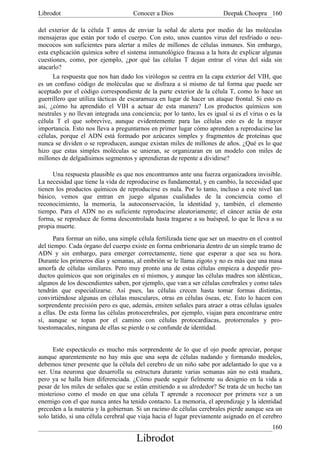 Librodot                             Conocer a Dios                      Deepak Choopra 160

del exterior de la célula T antes de enviar la señal de alerta por medio de las moléculas
mensajeras que están por todo el cuerpo. Con esto, unos cuantos virus del resfriado o neu-
mococos son suficientes para alertar a miles de millones de células inmunes. Sin embargo,
esta explicación química sobre el sistema inmunológico fracasa a la hora de explicar algunas
cuestiones, como, por ejemplo, ¿por qué las células T dejan entrar el virus del sida sin
atacarlo?
      La respuesta que nos han dado los virólogos se centra en la capa exterior del VIH, que
es un confuso código de moléculas que se disfraza a sí mismo de tal forma que puede ser
aceptado por el código correspondiente de la parte exterior de la célula T, como lo hace un
guerrillero que utiliza tácticas de escaramuza en lugar de hacer un ataque frontal. Si esto es
así, ¿cómo ha aprendido el VIH a actuar de esta manera? Los productos químicos son
neutrales y no llevan integrada una conciencia; por lo tanto, les es igual si es el virus o es la
célula T el que sobrevive, aunque evidentemente para las células esto es de la mayor
importancia. Esto nos lleva a preguntarnos en primer lugar cómo aprenden a reproducirse las
células, porque el ADN está formado por azúcares simples y fragmentos de proteínas que
nunca se dividen o se reproducen, aunque existan miles de millones de años. ¿Qué es lo que
hizo que estas simples moléculas se unieran, se organizaran en un modelo con miles de
millones de delgadísimos segmentos y aprendieran de repente a dividirse?

      Una respuesta plausible es que nos encontramos ante una fuerza organizadora invisible.
La necesidad que tiene la vida de reproducirse es fundamental, y en cambio, la necesidad que
tienen los productos químicos de reproducirse es nula. Por lo tanto, incluso a este nivel tan
básico, vemos que entran en juego algunas cualidades de la conciencia como el
reconocimiento, la memoria, la autoconservación, la identidad y, también, el elemento
tiempo. Para el ADN no es suficiente reproducirse aleatoriamente; el cáncer actúa de esta
forma, se reproduce de forma descontrolada hasta tragarse a su huésped, lo que le lleva a su
propia muerte.
       Para formar un niño, una simple célula fertilizada tiene que ser un maestro en el control
del tiempo. Cada órgano del cuerpo existe en forma embrionaria dentro de un simple tramo de
ADN y sin embargo, para emerger correctamente, tiene que esperar a que sea su hora.
Durante los primeros días y semanas, al embrión se le llama zigoto y no es más que una masa
amorfa de células similares. Pero muy pronto una de estas células empieza a despedir pro-
ductos químicos que son originales en sí mismos, y aunque las células madres son idénticas,
algunos de los descendientes saben, por ejemplo, que van a ser células cerebrales y como tales
tendrán que especializarse. Así pues, las células crecen hasta tomar formas distintas,
convirtiéndose algunas en células musculares, otras en células óseas, etc. Esto lo hacen con
sorprendente precisión pero es que, además, emiten señales para atraer a otras células iguales
a ellas. De esta forma las células protocerebrales, por ejemplo, viajan para encontrarse entre
sí, aunque se topan por el camino con células protocardíacas, protorrenales y pro-
toestomacales, ninguna de ellas se pierde o se confunde de identidad.


      Este espectáculo es mucho más sorprendente de lo que el ojo puede apreciar, porque
aunque aparentemente no hay más que una sopa de células nadando y formando modelos,
debemos tener presente que la célula del cerebro de un niño sabe por adelantado lo que va a
ser. Una neurona que desarrolla su estructura durante varias semanas aún no está madura,
pero ya se halla bien diferenciada. ¿Cómo puede seguir fielmente su designio en la vida a
pesar de los miles de señales que se están emitiendo a su alrededor? Se trata de un hecho tan
misterioso como el modo en que una célula T aprende a reconocer por primera vez a un
enemigo con el que nunca antes ha tenido contacto. La memoria, el aprendizaje y la identidad
preceden a la materia y la gobiernan. Si un racimo de células cerebrales pierde aunque sea un
solo latido, si una célula cerebral que viaja hacia el lugar previamente asignado en el cerebro
                                                                                             160
                                       Librodot
 