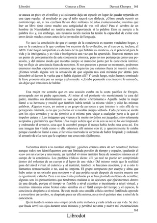 Librodot                             Conocer a Dios                      Deepak Choopra 161

se atasca un poco en el tráfico y al colocarse deja un espacio en lugar de quedar repartida en
una capa regular, el resultado es que el niño nacerá con dislexia. ¿Cómo puede ocurrir un
contratiempo así, si los cerebros llevan diez millones de años evolucionando, mientras que
leer un libro tiene como mucho una antigüedad de tres mil años? Para el cerebro de un
hombre de Neanderthal no tendría mucha importancia si la palabra Dios se parecía a la
palabra tíos y, sin embargo, una neurona recién nacida ha tenido la capacidad de evitar este
error desde muchos eones antes de la invención del lenguaje.
      Yo saco la conclusión de que el campo de la conciencia es nuestro verdadero hogar, y
que es la conciencia la que contiene los secretos de la evolución, no el cuerpo ni, incluso, el
ADN. Este hogar compartido es «la luz» de la que hablan los místicos, es el potencial para la
vida y la inteligencia, y es vida e inteligencia una vez que ha aparecido. Nuestras mentes son
un punto de concentración de esta conciencia cósmica, pero no nos pertenecen como una po-
sesión, y del mismo modo que nuestro cuerpo se mantiene junto por la conciencia interior,
hay un flujo de conciencia fuera de nosotros. Si nos paramos a pensar un momento, podremos
enumerar muchas experiencias comunes que requieren que estemos fuera de nuestro cerebro.
¿Hemos tenido alguna vez la sensación de que alguien nos está mirando por detrás para
descubrir al darnos la vuelta que sí había alguien allí? Y desde luego, todos hemos terminado
la frase pronunciada por un amigo exclamando: «¡Estaba pensando exactamente lo mismo!»,
sin dejar que terminara de hablar.

      Una mujer me contaba que en una ocasión estaba en la costa pacífica de Oregón,
preocupada por su padre agonizante. Al mirar al sol poniente vio mentalmente la cara del
padre, mientras oía distintamente su voz que decía: «Perdóname.» Aquella noche la mujer
llamó a su hermana y resultó que también había tenido la misma visión y oído las mismas
palabras. Algunas veces, yo animo a un grupo de personas a que intenten ir más allá de su
percepción limitada, es lo que yo llamo «ir a nuestro cuerpo virtual». Cada persona se sienta
con los ojos cerrados y se da permiso a sí misma para viajar a cualquier parte a la que el
impulso quiera ir. Las imágenes que vienen a la mente no deben ser juzgadas, sino solamente
aceptadas y permitirles que floten. Una mujer soltera que vivía con su novio lo vio limpiando
y ordenando el armario, cosa que le asombró porque él nunca había hecho una cosa así. Era
una imagen tan vívida como si ella estuviera allí mismo con él, y aparentemente lo estaba
porque cuando lo llamó a casa, él le tenía reservada la sorpresa de haber limpiado y ordenado
el armario de ella para que le cupieran sus cosas más fácilmente.


      Volvamos ahora a la cuestión original: ¿quiénes éramos antes de ser nosotros? Incluso
aunque todos nos identifiquemos con una limitada porción de tiempo y espacio, igualando el
«yo» con un cuerpo y una mente, en realidad vivimos también fuera de nosotros mismos en el
campo de la conciencia. Los profetas védicos dicen: «El yo real no puede ser comprimido
dentro del volumen de un cuerpo o el lapso de una vida.» Del mismo modo que la realidad
pasa del nivel virtual al cuántico y al material, también lo hacemos nosotros, y si a esto lo
llamamos reencarnación o no, casi no importa. El grupo compuesto por cuerpo y alma que
hubo antes es un extraño para nosotros y el que podría surgir después de nuestra muerte nos
es igualmente extraño. Pero a un nivel más profundo ya se han plantado millones de semillas;
algunas son los pensamientos que tendremos mañana o las acciones que ejecutaremos dentro
de una década, porque el tiempo es flexible a nivel cuántico e inexistente a nivel virtual, y
mientras miramos cómo brotan estas semillas en el fértil campo del tiempo y el espacio, la
conciencia despierta a sí misma. De este modo una sencilla célula cerebral fertilizada aprende
a convertirse en cerebro, se despierta para ser ella misma, no a nivel químico sino a nivel de la
conciencia.
      Quizá también somos una simple célula entre millones y cada célula es una vida. Se dice
que Buda cerró sus ojos durante unos minutos y percibió noventa y nueve mil encarnaciones
                                                                                             161
                                       Librodot
 
