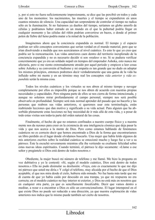 Librodot                             Conocer a Dios                     Deepak Choopra 162

y, por si esto no fuera suficientemente impresionante, se dice que las percibió en todos y cada
uno de los momentos: los nacimientos, las muertes y el tiempo se expandieron en unos
cuantos minutos de silencio. Una capacidad tan sorprendente de controlar el tiempo no radica
sólo en la iluminación. Si no fuéramos ya dueños del tiempo, seríamos un globo amorfo de
células y podríamos haber entrado en un mundo en el que la pubertad podría llegar en
cualquier momento y las células del riñón podrían convertirse en bazos, o donde el primer
polen de fiebre del heno podría matar a la mitad de la población.

      Imaginemos ahora que la conciencia expandida es normal. El tiempo y el espacio
podrían ser sólo conceptos convenientes que serían verdad en el mundo material, pero que se
irían disolviendo a medida que nos acercáramos al nivel cuántico. Es esto lo que yo creo que
podría ser la reencarnación. Las vidas anteriores caen dentro del territorio inexplorado de la
conciencia expandida y no es necesario decidir si son «reales» o no. Si se pudiera verificar
concretamente que yo era un soldado nepalí en tiempos del emperador Ashoka, esto nunca me
afectaría, pero si me siento extremadamente atraído por aquel período y empiezo a leer cosas
sobre Ashoka y su conversión al budismo y mi empatía es tan grande que no dudo en adoptar
los mismos principios, entonces podremos decir verdaderamente que una gama de la vida ha
influido sobre mi mente y en un término muy real los conceptos vida anterior y vida ex-
pandida serán la misma cosa.

      Todos los niveles cuánticos y los virtuales se nos abren al mismo tiempo y navegar
completamente por ellos es imposible porque se nos abren dé acuerdo con nuestras propias
necesidades y capacidades. Pero ninguna parte de ellos se nos cierra de forma intencionada, y
aunque no solemos mirar profundamente el campo personal, siempre nos será posible
observarlo en profundidad. Siempre será más normal aprender del pasado que no hacerlo y las
personas que reabren sus vidas anteriores, si queremos usar esta terminología, están
reabriendo lecciones que dan motivo y significado a su vida actual. Para alguien que ha ab-
sorbido plenamente estas lecciones no hay necesidad de ir más allá de esta vida, y a pesar de
todo estas visitas son todavía parte del orden natural de las cosas.

      Finalmente, el hecho de que no estamos confinados a nuestro cuerpo físico y a nuestra
mente nos da razones para creer en la existencia de una inteligencia cósmica que deja pasar la
vida y que nos acerca a la mente de Dios. Pero como estamos hablando de fenómenos
cuánticos no es correcto decir que hemos encontrado a Dios de la forma que encontraríamos
un libro perdido en el lugar donde olvidamos buscarlo. Una mujer que había leído algunos de
mis anteriores escritos sobre la realidad cuántica se emocionó mucho y luego fue a ver a su
párroco. Éste la escuchó severamente mientras ella iba vertiendo su exultante felicidad sobre
estas nuevas ideas espirituales. Cuando terminó, el párroco le dijo secamente: «Llame a ese
señor y pregúntele si Dios está dentro de todos nosotros.»

      Obediente, la mujer buscó mi número de teléfono y me llamó. Me hizo la pregunta en
voz dubitativa y yo le contesté: «Sí, según el modelo cuántico, Dios está dentro de todos
nosotros.» Ella no pudo disimular su desilusión: «Vaya, esto es exactamente lo que me dijo
mi párroco que usted me diría.» Y colgó el teléfono, muy alicaída por el hecho de que el Dios
aceptable, el que nos mira desde el cielo, hubiera sido minado. No fue hasta más tarde que me
di cuenta de que yo había caído por descuido en una trampa, ya que mi respuesta no era
correcta; en el modelo cuántico no hay interior ni exterior, y Dios no está más en nosotros que
en cualquier otra parte, ya que es sencillamente ilocalizable. Decir que vamos dentro a
meditar, a rezar o a encontrar a Dios es sólo un convencionalismo. El lugar intemporal en el
que existe Dios no puede ser reducido a una dirección, ya que nuestra exploración de vidas
anteriores nos indica que lo mismo puede también ser cierto de nosotros.


                                                                                           162
                                      Librodot
 