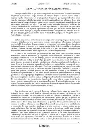 Librodot                            Conocer a Dios                     Deepak Choopra 163

                  TELEPATÍA Y PERCEPCIÓN EXTRASENSORIAL

      La capacidad de saber lo que piensa otra persona -lo que llamamos lectura de la mente o
percepción extrasensorial- ocupa también un brumoso terreno a medio camino entre la
creencia popular y la ciencia. Los psicólogos han descubierto que algunos individuos tienen
para ello mucha más habilidad que otros. Un sujeto A colocado en una habitación donde mira
a una serie de tarjetas con imágenes puede a veces transmitir mentalmente estas imágenes con
sorprendente exactitud a un sujeto B que está en otra habitación intentando recibirlas. Sin
embargo, la ciencia se ha parado más o menos aquí. Durante la guerra fría, las agencias de
defensa llevaron a cabo algunos experimentos secretos para ver si los espías podrían ser
capaces de enviar mensajes o imágenes telepáticamente a un ejército que estuviera más allá
del telón de acero, pero estos intentos nunca fueron fiables, aunque, por otra parte, tampoco
fueron fracasos completos.

      Se han ido poniendo obstáculos a las investigaciones sobre la percepción extrasensorial
porque no está claro que haya realmente un emisor y un receptor, y sólo sirve de explicación
poco probable la confusión de dos mentes o el pensamiento compartido. Hemos hablado de
límites confusos en el tiempo y en el espacio, pero el límite de la personalidad es igualmente
confuso. ¿Estamos los unos separados de los otros, o es sólo una ilusión conveniente que
mantenemos para que la vida pueda seguir de una cierta forma predecible?
      A menudo, los matrimonios que llevan muchos años juntos parecen fundirse tanto en
personalidad como en pensamiento, y los gemelos tienen misteriosas similitudes en la forma
en que se desarrollan sus vidas. Sin embargo, estudios concienzudos sobre gemelos idénticos
han demostrado que no hay un estereotipo que cubra todos los casos. En un extremo de la
gama, tenemos a parejas de gemelos idénticos que están tan completamente fundidos que
nunca llegan a vivir separados, y cuando se les hacen preguntas, hablan con una sola voz y
aparentemente piensan con una sola mente. En el caso lamentable de que uno de los gemelos
muera prematuramente, el otro se vuelve melancólico de por vida. En el otro extremo de la
gama, dos gemelos idénticos pueden ser casi totalmente extraños y no compartir ni
experiencias ni pensamientos. Se han hecho muchos estudios en gemelos separados al nacer y
que han sido criados por parejas de padres de características muy diferentes. Generalmente, en
estos casos los gemelos muestran todavía un 50 por ciento de fuerte semejanza en los modelos
del comportamiento y los pensamientos. Cuando se les reúne todavía pueden formar fuertes
lazos y entonces es probable que se establezca algún tipo de comunicación mental, ya sea
percepción extrasensorial o no. Pero incluso aunque la empatía sea muy intensa, los gemelos
no se dividen en un emisor de pensamiento y un receptor.


     Esto implica que en el campo de la mente cualquier límite puede ser tenue. Si es
necesario, nuestra mente puede fundirse y comunicarse con otra mente, con lo que un pen-
samiento que pertenece a una persona se convierte en una experiencia compartida. ¿Por qué es
necesaria una fusión así? Nadie puede dar una respuesta precisa ya que, en general, los
acontecimientos trascendentales actuarán como disparador, haciendo que la esposa intuya los
últimos deseos de su pareja que está muriendo o que uno de los gemelos sepa que a su
hermano lo acaba de fulminar un rayo. El gemelo a quien le sucedió esto en la realidad sintió
la conmoción del rayo pasando a través de su propio cuerpo en el mismo instante en que
moría su hermano. Para dar más énfasis a este tema, y después de escribir este ejemplo,
conocí a un abogado que una tarde fue sacado de una reunión por un dolor desgarrador en el
abdomen. Como nunca había tenido una experiencia parecida se fue a casa inmediatamente.
Cuando llegó, se encontró con que le esperaba la policía con la trágica noticia de que su
madre había sido apuñalada y asesinada en un acto de violencia aleatoria en el mismo
momento exactamente en que él había sentido el dolor. ¿Cuál era en aquel caso el misterioso

                                                                                          163
                                     Librodot
 