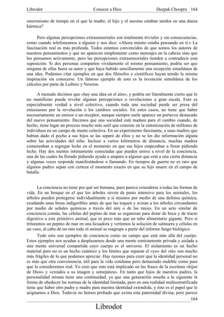 Librodot                             Conocer a Dios                     Deepak Choopra 164

sincronismo de tiempo en el que la madre, el hijo y el asesino estaban unidos en una danza
kármica?

      Pero algunas percepciones extrasensoriales son totalmente triviales y sin consecuencias,
como cuando telefoneamos a alguien y nos dice: «Ahora mismo estaba pensando en ti.» La
fascinación real es más profunda. Todos estamos convencidos de que somos los autores de
nuestros pensamientos y que no aparecen simplemente como mensajes en la cabeza sino que
los pensamos activamente, pero las percepciones extrasensoriales tienden a contradecir esta
suposición. Si dos personas comparten vívidamente el mismo pensamiento, podría ser que
ninguna de ellas fuera su autor y que haya habido sencillamente una recepción simultánea de
una idea. Podemos citar ejemplos en que dos filósofos o científicos hayan tenido la misma
inspiración sin conocerse. Un famoso ejemplo de esto es la invención simultánea de los
cálculos por parte de Leibniz y Newton.

      A menudo decimos que «hay una idea en el aire», y podría ser literalmente cierto que lo
no manifiesto pueda revelar algunas percepciones o revelaciones a gran escala. Esto es
especialmente verdad a nivel colectivo, cuando toda una sociedad puede ser presa del
entusiasmo por la revolución o los cambios sociales. En estos casos, no tiene que haber
necesariamente un emisor o un receptor, aunque siempre suele aparece un portavoz destacado
del nuevo pensamiento. Decimos que una sociedad está madura para el cambio cuando, de
hecho, tiene lugar un proceso mucho más sutil que consiste en la sintonización de millones de
individuos en un campo de mente colectiva. En un experimento fascinante, a unas madres que
habían dado el pecho a sus hijos se las separó de ellos y no se les dio información alguna
sobre las actividades del niño. Incluso a varios kilómetros de distancia, muchas madres
comenzaban a segregar leche en el momento en que sus hijos empezaban a llorar pidiendo
leche. Hay dos mentes íntimamente conectadas que pueden unirse a nivel de la conciencia,
una de las cuales ha llorado pidiendo ayuda o amparo a alguien que está a una cierta distancia
y algunas veces responde manifestándose o llamando. En tiempos de guerra no es raro que
algunos padres sepan con certeza el momento exacto en que su hijo muere en el campo de
batalla.


       La conciencia no tiene por qué ser humana, pues parece extenderse a todas las formas de
vida. En un bosque en el que los árboles sirven de pasto intensivo para los animales, los
árboles pueden protegerse individualmente a sí mismos por medio de una defensa química,
exudando unas breas indigeribles antes de que las toquen y avisan a los árboles circundantes
por medio de señales químicas a través del aire o de las raíces. En un acto similar de
conciencia común, las células del pepino de mar se organizan para dotar de boca y de tracto
digestivo a este primitivo animal, que es poco más que un tubo alimentario gigante. Pero si
trituramos un pepino de mar en una licuadora y vertemos la solución de salmuera y células en
un vaso, al cabo de un rato todo el animal se reagrupa a partir del informe fango biológico.
       Todo esto son ejemplos de conciencia como un campo que está más allá del cuerpo.
Estos ejemplos nos ayudan a desplazarnos desde una mente estrictamente privada y aislada a
una mente universal compartida cuyo cuerpo es el universo. El aislamiento es un hecho
material pero no es un hecho cuántico y los límites que separan el «yo» del «tú» son mucho
más frágiles de lo que podamos apreciar. Hay razones para creer que la identidad personal no
es más que otra conveniencia, útil para la vida cotidiana pero demasiado endeble como para
que la consideremos real. Yo creo que esto está implicado en las frases de la escritura «hijos
de Dios» y «creados a su imagen y semejanza». En tanto que hijos de nuestros padres, la
personalidad misma tiene una continuidad, ya que una generación enseña a la siguiente la
forma de obedecer las normas de la identidad limitada, pero en una realidad multiestratificada
tiene que haber otro padre y madre para nuestra identidad extendida, y éste es el papel que le
asignamos a Dios. Todavía no hemos probado que exista esta paternidad divina, pero parece
                                                                                            164
                                      Librodot
 