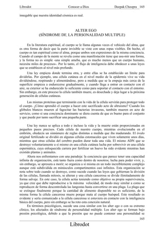 Librodot                             Conocer a Dios                     Deepak Choopra 165

innegable que nuestra identidad cósmica es real.



                               ALTER EGO
              (SÍNDROME DE, LA PERSONALIDAD MULTIPLE)

      En la literatura espiritual, al cuerpo se le llama algunas veces el vehículo del alma, que
es otra forma de decir que la parte invisible se viste con unas ropas visibles. De hecho, el
cuerpo es tan espiritual como el alma, porque ambos son expresiones de la misma conciencia.
Cuando el campo de la mente se revela como una manifestación tiene que asu-mir una forma,
y la forma no es simple -una simple ameba, que es mucho menos que un cuerpo humano,
necesita miles de procesos-. Por lo tanto, el flujo de inteligencia debe obedecer a unas leyes
que se establecen al nivel más profundo.
       Una ley empieza donde termina otra, y entre ellas se ha establecido un límite para
dividirlas. Por ejemplo, una célula cutánea en el nivel medio de la epidermis vive su vida
dividiéndose, respirando y alimentándose, pero a medida que se la empuja más cerca de la
superficie empieza a endurecerse gradualmente, y cuando llega a entrar en contacto con el
aire, su exterior se ha endurecido lo suficiente como para soportar el contacto con el entorno.
Sin embargo, en este proceso la célula también muere, es desechada y deja lugar a la próxima
generación de células cutáneas.
      Las mismas proteínas que terminarán con la vida de la célula servirán para proteger todo
el cuerpo. ¿Cómo aprendió el cuerpo a hacer este sacrificado acto de altruismo? Cuando los
glóbulos blancos mueren al fagocitar las bacterias invasoras, también mueren en acto de
servicio, como si una conciencia dominante se diera cuenta de que es bueno para el conjunto
y que puede por tanto sacrificar una pequeña parte.

      Una ley nunca se aplica a todo e incluso la vida y la muerte están proporcionadas en
pequeños pasos precisos. Cada célula de nuestro cuerpo, mientras evolucionaba en el
embrión, obedecía un sinnúmero de reglas distintas a medida que iba madurando. El óvulo
original fertilizado se dividió en algunas células estomacales que viven solamente unos días,
mientras que otras células del cerebro pueden durar toda una vida. El mismo ADN que se
destruye voluntariamente a sí mismo en una célula cutánea lucha por sobrevivir en una célula
espermática, cuya enloquecida carrera por fertilizar un huevo ha sido evidente mientras han
existido plantas y animales.
      Ahora nos enfrentamos con una paradoja: la conciencia que parece tener una capacidad
infinita de organización, está tanto fuera como dentro de nosotros; lucha para poder vivir, y,
sin embargo, se apresura a morir; se organiza a sí misma en un todo increíblemente complejo
aunque está subdividida en minúsculos compartimentos casi infinitos. Esta organización se
nota sobre todo cuando se destruye, como sucede cuando las leyes que gobiernan la división
de las células, llamada mitosis, se alteran y una célula cancerosa se divide ilimitadamente de
forma salvaje. En este caso, la célula actúa teniendo como objetivo su propia supervivencia,
ya que cree que debe reproducirse a la máxima velocidad, de modo muy similar a como se
reproducen de forma descontrolada las langostas hasta convertirse en una plaga. La plaga que
se extingue finalmente porque la cantidad de alimento disponible no es suficiente, de la
misma forma la célula cancerosa muere porque mata al cuerpo huésped. Este resultado es
evidente y sería comunicado a la célula cancerosa si estuviera en contacto con la inteligencia
básica del cuerpo, pero sin embargo se ha roto esta conexión natural.
      En términos psicológicos, sucede una cosa similar con los alter ego o con su extremo
clínico, los afectados de síndrome de personalidad múltiple. Los alter ego se forman bajo
presión psicológica, debido a que la presión que no puede contener una personalidad se
                                                                                            165
                                      Librodot
 