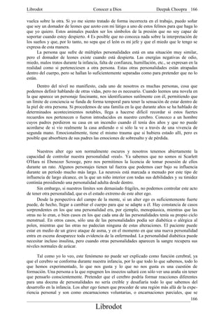Librodot                             Conocer a Dios                      Deepak Choopra 166

vuelca sobre la otra. Si yo me siento tratado de forma incorrecta en el trabajo, puedo soñar
que soy un domador de leones que azoto con mi látigo a uno de estos felinos para que haga lo
que yo quiero. Estos animales pueden ser los símbolos de la presión que no soy capaz de
soportar cuando estoy despierto. 4 Es posible que no conozca nada sobre la interpretación de
los sueños y que, por lo tanto, no sepa que el león es mi jefe y que el miedo que le tengo se
expresa de esta manera.
      La persona que sufre de múltiples personalidades está en una situación muy similar,
pero el domador de leones existe cuando está despierta. Las energías negativas de odio,
miedo, malos tratos durante la infancia, falta de confianza, humillación, etc., se expresan en la
realidad como si perteneciesen a otra persona. Estas otras personalidades están atrapadas
dentro del cuerpo, pero se hallan lo suficientemente separadas como para pretender que no lo
están.
      Dentro del nivel no manifiesto, cada uno de nosotros es muchas personas, cosa que
podemos definir hablando de otras vidas, pero no es necesario. Cuando leemos una novela en
la que aparece un personaje fascinante, nos identificamos sutilmente con él, permitiendo que
un límite de conciencia se funda de forma temporal para tener la sensación de estar dentro de
la piel de otra persona. Si procedemos de una familia en la que durante años se ha hablado de
determinados acontecimientos notables, llega a hacerse dificil recordar si estos fuertes
recuerdos nos pertenecen o fueron introducidos en nuestro cerebro. Conozco a un hombre
cuyos padres perdieron su casa en un incendio cuando él tenía dos años y que no puede
acordarse de si vio realmente la casa ardiendo o si sólo la ve a través de una vivencia de
segunda mano. Emocionalmente, tiene el mismo trauma que si hubiera estado allí, pero es
posible que absorbiera de sus padres las emociones de sobresalto y de pérdida.

      Nuestros alter ego son normalmente oscuros y nosotros tenemos abiertamente la
capacidad de controlar nuestra personalidad «real». Ya sabemos que no somos ni Scarlett
O'Hara ni Ebenezer Scrooge, pero nos permitimos la licencia de tomar posesión de ellos
durante un rato. Algunos personajes tienen tal fuerza que podemos caer bajo su influencia
durante un período mucho más largo. La neurosis está marcada a menudo por este tipo de
influencia de largo alcance, en la que un niño interior con todas sus debilidades y su timidez
continúa presidiendo una personalidad adulta desde dentro.
      Sin embargo, si nuestros límites son demasiado frágiles, no podemos controlar este acto
de tener otra personalidad, que es el estado extremo de este alter ego.
      Desde la perspectiva del campo de la mente, si un alter ego es suficientemente fuerte
puede, de hecho, llegar a cambiar el cuerpo para que se adapte a él. Hay constancia de casos
sorprendentes en los que una personalidad era, por ejemplo, menopáusica, mientras que las
otras no lo eran, o bien casos en los que cada una de las personalidades tenía su propio ciclo
menstrual. En otros casos, sólo una de las personalidades podía ser diabética o alérgica al
polen, mientras que las otras no padecían ninguna de estas alteraciones. El paciente puede
estar en medio de un grave ataque de asma, y en el momento en que una nueva personalidad
entra en escena desaparece toda evidencia de la enfermedad. La personalidad diabética puede
necesitar incluso insulina, pero cuando otras personalidades aparecen la sangre recupera sus
niveles normales de azúcar.

      Tal como yo lo veo, este fenómeno no puede ser explicado como función cerebral, ya
que el cerebro se conforma durante nuestra infancia, por lo que todo lo que sabemos, todo lo
que hemos experimentado, lo que nos gusta y lo que no nos gusta es una cuestión de
formación. Una persona a la que repugnen los insectos saltará con sólo ver una araña sin tener
que pensarlo conscientemente. Pretender que el cerebro podría formar reacciones diferentes
para una docena de personalidades no sería creíble y desafiaría todo lo que sabemos del
desarrollo en la infancia. Los alter ego tienen que proceder de una región más allá de la expe-
riencia personal y son como encarnaciones voluntarias, o encarnaciones parciales, que se
                                                                                            166
                                       Librodot
 