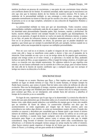 Librodot                             Conocer a Dios                     Deepak Choopra 168

turaleza involucra un proceso de crecimiento, y una parte de este crecimiento tiene relación
con conflictos dentro de los límites. Si sentimos ansiedad, nadie espera que la mezclemos con
otro ego sino que la tratemos dentro de los límites de nosotros mismos. Por lo tanto, el
síndrome de la personalidad múltiple es una estrategia a corto plazo, porque los egos
separados normalmente no tienen ni idea de qué les sucede a los otros, sino que, a largo plazo,
la persona ya no es un algo completo, solamente es una colección de fragmentos flotantes y
desorganizados.
     La personalidad múltiple no tiene por qué ser desordenada. Todos nosotros somos
personalidades múltiples cambiando cada día de un papel a otro. Yo mismo voy desplazando
mi identidad entre personalidades llamadas padre, hijo, hermano, marido y profesional. De
hecho, nuestro diálogo interior está siempre basado en los papeles que desempeñamos. Si
pienso en un paciente, el papel de doctor se vuelve mi punto de referencia interno; si pienso
en mi hijo, mi punto de referencia interno se desplaza automáticamente a mi rol de padre.
Esto no es un proceso desordenado; en efecto, las personas que no pueden desplazar sus
papeles y que tienen que ser siempre la autoridad del jefe, por ejemplo, incluso cuando no es
apropiado, sufren una incapacidad de expresar sus múltiples personalidades.

      Pero mi «yo» real no es ni doctor, ni padre ni ninguno de mis otros papeles. El «yo»
existe más allá y luego se manifiesta como padre o doctor o hijo con el parpadeo de la
intención. Estar asentado en este «yo» es ser un testigo alerta de los papeles que asumimos,
porque este testigo existe en el reino virtual, y se aproxima a la mente de Dios, pudiendo
incluso ser parte de Dios, ya que asignamos a Dios el papel de testigo cósmico, el creador que
mira a su creación con una mirada omnisciente. No sabemos todavía lo que significa esta
mirada y no nos hemos enfrentado con la cuestión de si Dios nos juzga, pero al menos hemos
ido más allá de la ilusión de nuestro cambiante ego y cualquier paso que nos acerque al
testigo nos mueve en dirección a lo divino.


                                      SINCRONICIDAD
      El tiempo no es neutro. Decimos que fluye, y fluir implica una dirección, así como
también un lugar en donde termina el viaje. Para la mente humana, el tiempo siempre ha
fluido hacia nosotros, que somos el punto final de todos estos miles de millones de años de
evolución. Dios nos ha desplegado el tiempo, mientras continúa desplegando la vida de cada
persona para que tenga una finalidad para desvelarse. Al menos ésta era la antigua creencia,
pero sostener que Dios, un ser intemporal, está sentado fuera del universo y planifica el
tiempo de la creación ya no es sostenible.
      En lugar de esto, suponemos que lo que rige es la aleatoriedad. La ciencia ha ofrecido la
teoría del caos para demostrar que el desorden radica en el corazón de la naturaleza. Como ya
hemos visto, cada objeto puede reducirse a un torbellino de energía que no tiene otro modelo
que un remolino de humo de tabaco. La cosmovisión científica nos dice que los
acontecimientos no están organizados por ningún tipo de fuerza exterior, pero una
coincidencia nos indica algo distinto: es como un momentáneo respiro del caos. Cuando dos
extraños se conocen y descubren por casualidad que se llaman igual o que tienen el mismo
número de teléfono, cuando alguien decide en el último minuto no subirse en un avión que
luego se estrellará, o cuando tiene lugar cualquier serie de acontecimientos que son los
necesarios para llegar a un resultado, parece como si actuase algo más que la simple
coincidencia. Jung inventó el término sincronicidad para cubrir estas «coincidencias sig-
nificativas» y el término ha arraigado incluso aunque no arroje mucha luz sobre el misterio.
¿Qué fuerza exterior puede organizar el tiempo de tal forma que dos cosas se encuentren,
como el Titanic y el iceberg, con tan gran sentido de la fatalidad?

                                                                                           168
                                      Librodot
 