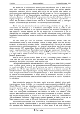 Librodot                             Conocer a Dios                      Deepak Choopra 169

      Mi propia vida ha sido tocada a menudo por la sincronicidad, hasta el punto de que
ahora subo a un avión esperando que el pasajero que se sentará a mi lado sea sorpren-
dentemente importante para mí, aunque sólo sea la voz que necesito para resolver un
problema o un cabo suelto en una transacción que debe producirse. Una vez, un consultor me
llamó al teléfono móvil con planes entúsiastas para fabricar una nueva y saludable línea de
infusiones. Como yo estaba llegando tarde a coger un avión no podía hablar y, en todo caso,
la propuesta parecía en aquel momento traída por los pelos y más bien impracticable. La
azafata me guió hasta el último asiento libre en un vuelo totalmente lleno y, como por
designio, el desconocido que estaba junto a mí era un mayorista de infusiones.

       Por lo tanto, mis pensamientos en este asunto son muy personales: creo que todas las
coincidencias son mensajes de lo no manifiesto, como ángeles sin alas. O, dicho de otro
modo, interrupciones repentinas de vida superficial a un nivel más profundo. Sin embargo, del
lado científico, también sospecho que no hay ningún tipo de coincidencias y que la
sincronicidad está incorporada a nosotros a nivel genético, pero nuestras mentes inconscientes
han elegido ignorar este hecho porque no admitimos que nuestras vidas se equilibren en el filo
del tiempo.

      De una forma que nadie ha explicado satisfactoriamente, nuestro ADN está
simultáneamente dentro y fuera del tiempo. Está en el tiempo porque todos los procesos
corporales se hallan sujetos a ciclos y ritmos, y sin embargo el ADN está mucho más aislado
que otros productos químicos de cualquier otra parte del cuerpo. Como una abeja reina en su
cámara, nuestro ADN queda aislado dentro del núcleo de la célula y el 99 por ciento de
nuestro material genético ! yace durmiendo o inactivo hasta que sea necesario desenrollarse y
dividirse para crear una imagen reflejo de sí mismo. El ADN inactivo es químicamente inerte
y es aquí donde el tiempo se vuelve más ambiguo. ¿Cómo y cuándo decide despertar un
producto químico inerte?
      Para un niño al que se le caen los dientes de leche y los sustituye por los definitivos, el
ADN tiene que saber mucho del paso del tiempo. Esto mismo es válido para cualquier
proceso que debe producirse a tiempo, como la maduración
       del sistema inmunológico, aprender a andar y a hablar o la larga gestación del feto en el
útero. La misma muerte podría ser una respuesta genética codificada en nuestras células con
un horario escondido, de acuerdo con la teoría de que nuestros antepasados no pudieron
permitirse una vida tan larga. Una tribu de miembros jóvenes en su mayoría y capaces de
reproducirse estaba mejor capacitada para luchar y obtener comida que otra que tuviese que
llevar la carga de un número excesivo de personas viejas. El ADN podría haberse encargado
de resolver el dilema programando su propio declive y fallecimiento, tal como lo hace la
hierba con las primeras heladas, para garantizar la supervivencia de las especies al precio de
los individuos.

      Esta especulación, aunque sea fascinante, suscita la pregunta principal: ¿cómo puede
tener sentido del tiempo el ADN si vive en un mundo puramente químico, rodeado de células
flotantes? Es muy cierto que cada célula mantiene una secuencia increíblemente compleja de
reacciones químicas, pero lo maravilloso es que una célula respira, se alimenta, excreta
residuos, se divide y se cura mientras va viviendo en la cola de espera de la muerte, ya que
sobre cada célula pende constantemente una sentencia de muerte. Esta sentencia viene
impuesta por el hecho de que unacélula no puede almacenar reservas de oxígeno y nutrientes,
sino que depende enteramente de lo que le llega. Las células se sitúan en la vanguardia de la
vida, y almacenan el alimento y el aire precisos para tres segundos; no pueden esperar que les
llegue nada con retraso porque un fallo en la eficiencia sería instantáneamente fatal.
      Los investigadores pueden aislar las enzimas y los péptidos que llevan los mensajes
necesarios para activar cualquier proceso en una célula o para terminarlo, aunque esto no nos
dice realmente quién decide enviar los mensajes en primer lugar o de qué modo millones de
                                                                                          169
                                       Librodot
 