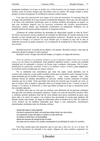 Librodot                                    Conocer a Dios                   Deepak Choopra        17

programa nostálgico en el que se podía ver a John Lennon con mi amiga sonriendo a la
cámara, justo la misma imagen que ella había visto en sueños. Mi amiga rompió a llorar
porque ya tenía la respuesta: le escribiría la canción a John Lennon.
     Creo que esta interacción tuvo lugar en la zona de transición. Un mensaje llegó de
un lugar más profundo de lo que nosotros normalmente llegamos. Decir que vino del espíritu
o de Dios está totalmente justificado, pero el cerebro también desempeña su papel, ya
que este incidente empezó con los procesos cotidianos del cerebro -pensamientos,
emociones, sueños, dudas- que finalmente cristalizaron en inspiración. Podemos ver un
ejemplo perfecto de nuestra quinta respuesta, la respuesta creativa.
      ¿Podemos de verdad satisfacer las demandas de objetividad cuando se trata de Dios?
Un físico reconocería nuestro sándwich de realidad sin dificultad. El mundo material se ha
disuelto ya hace tiempo para los grandes pensadores cuánticos.' Después de que Einstein
convirtió el tiempo y el espacio en cosas fluidas que se funden la una con la otra, la
tradición universal no podía sostenerse. En el sándwich de realidad de la física hay también
tres niveles:

      Realidad material: el mundo de los objetos y los hechos. Realidad cuántica: una zona de
transición donde la energía se vuelve materia.
      Realidad virtual: el lugar más allá del tiempo y el espacio, el origen del universo.

     Ahora nos metemos en un problema semántico, ya que la expresión realidad virtual ya no se usa del
modo en que los físicos la entenderían. Estas palabras significan actual- 1 mente una realidad
simulada por el ordenador o incluso, de forma vaga, cualquier videojuego. Por lo tanto,
modificaré la expresión realidad virtual y la llamaré campo virtual y, para adaptarnos,
la realidad cuántica tendrá que ser campo cuántico.
      No es solamente una coincidencia que estas tres capas vayan paralelas con la
cosmovisión religiosa, ya que ambos modelos tienen que ser paralelos entre sí porque los dos
están diseñados por el cerebro. Ciencia y religión no     son cosas opuestas sino sólo
distintas formas de intentar descodificar el universo. Ambas visiones contienen el mundo
material, que les es dado. Tiene que haber una fuente de creación que no puede ser vista, ya
que el cosmos sólo se puede ir siguiendo atrás en el tiempo hasta el mo- 1 mento en que el
tiempo y el espacio se disuelven, y tiene que haber un lugar en el que se encuentren estos
dos conceptos opuestos.
      He dicho antes que no creo que los místicos sean diferentes de las personas ordinarias
sino que sólo son mejores navegantes cuánticos. Viajan a la zona de transición cercana a Dios
y, mientras nosotros podemos estar ahí de visita durante unos pocos momentos de gozo, unos
pocos días a lo sumo, los santos y los místicos han encontrado el secreto para quedarse allí
durante mucho más tiempo. En lugar de reflexionar sobre el misterio de la vida, los santos lo
viven. Incluso sin las palabras adecuadas para llegar a esta experiencia, encontramos
determinadas similitudes entre las distintas culturas:

      •El peso del cuerpo se vuelve ingrávido.
      •Se tiene la sensación de flotar o de mirar hacia abajo desde una cierta altura.
      •La respiración se hace más ligera, se rarifica y es más uniforme.
      •Se reducen el dolor físico o la incomodidad.
      •Brota una sensación de energía de todo el cuerpo.
      •Se notan más los colores y los sonidos, aumentando la sensibilidad de todos los sentidos.


      Una frase común para esta sensación, que se oye una y otra vez, es «ir a la luz». Se
trata de un fenómeno no limitado a los santos. Algunos de estos cambios corporales los
                                                                                                   17
                                             Librodot
 