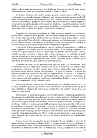 Librodot                             Conocer a Dios                     Deepak Choopra 170

señales se las arreglan para permanecer coordinadas de forma tan precisa. De todos modos,
fundamentalmente, todos los mensajes se los envía el ADN a sí mismo.
      Si miramos al interior de nuestros cuerpos, podemos suponer que el ADN tuvo que
evolucionar en un mundo aleatorio. Incluso en este mismo momento, es poco predecible
cómo asaltará el entorno a nuestro cuerpo: los rayos cósmicos penetran al azar en nuestras
células en un bombardeo que podría dañar nuestros genes; como resultado de una desgracia o
de accidentes, las células pueden sufrir mutaciones aleatorias; y nadie le garantiza a nuestro
ADN que tendrá alimento, agua y temperatura predecibles, sin mencionar cualquier entrada
repentina de nuevas toxinas o de agentes contaminantes de todo tipo.

      Imaginemos los filamentos ancestrales del ADN intentando sobrevivir en condiciones
mucho peores, cuando un joven planeta Tierra se convulsionaba entre extremos de calor y
frío, en una atmósfera cargada eléctricamente de tormentas y llena de gas metano. De una
manera u otra, el ADN no sólo sobrevivió a condiciones que nos hubieran matado en cuestión
de días u horas, sino que evolucionó de tal forma que cuando este entorno hostil cambió y se
hizo más benigno, nuestros genes también se hallaban preparados para ello.
      A excepción de la rotación del planeta y de los cambios de las estaciones, el ADN no
estaba expuesto a un mundo con una cronología precisa, y sin embargo llegamos a la
conclusión de que cuando el ADN dio el inmenso paso de aprender a reproducirse a sí mismo,
también aprendió a dominar el tiempo. Por extraño que parezca, las partículas de ácido
nucleico aprendieron a leer un reloj con una exactitud de milésimas de segundo y ningún
trauma del mundo exterior ha podido hacer mella en esta capacidad, porque el dominio que el
ADN tiene del tiempo está tejido en la textura de la vida misma.
      Habiendo visto esto, ya no quedamos muy lejos del salto a la sincronicidad. Sólo
necesitaremos añadir el ingrediente subjetivo, que es que el tiempo ha sido ordenado para
beneficiamos a nosotros y no sólo a nuestros genes. ¿No nos ha ocurrido a todos alguna vez
que hemos estado dándole vueltas a un problema y, al poner en marcha el televisor, las
primeras palabras que hemos oído nos han dado repentinamente la solución? Un amigo mío
estaba un día en la cola de la parada del autobús pensando si debía atender o no el consejo de
cierto maestro espiritual, cuando un hombre que estaba delante de él en la cola se volvió de
repente sin previo aviso y le dijo: «Confíe en él.»

      Los mensajes vienen desde un nivel de la mente que conoce la vida como un todo y, en
el fondo, tendremos que decir que estamos todos comunicando con nosotros mismos, y que el
todo está hablando a la parte. La sincronicidad sale al exterior del cerebro y trabaja desde una
perspectiva más amplia.
      Si eliminamos la mente de la ecuación tampoco obtendremos resultados porque la única
alternativa es la probabilidad. A mediados de los años ochenta, un hombre de Canadá ganó la
lotería nacional dos años seguidos. Como sabemos cuántos números se venden, podemos
calcular con toda precisión las probabilidades en contra de que estosucediera, y la respuesta es
de billones y billones contra una; en realidad la cifra exacta que se dio superaba al del número
de estrellas en el universo. Una razón por la cual Jung inventó una nueva palabra para estas
coincidencias significativas es que la forma normal y racional de explicarlas resultaba
demasiado dificil de manejar. Si estoy sentado en un avión al lado de un desconocido que está
buscando cierta idea para publicar un libro y resulta que es exactamente la idea en la que yo
estoy trabajando, es evidente que no nos sirve de nada la explicación de probabilidades
estadísticas.
     Aunque no es fácil de calcular, las probabilidades de que sucedan la mayoría de
acontecimientos sincrónicos son ridículas. Cada vez que dos personas se conocen y descubren
que se llaman igual o que tienen el mismo número de teléfono, las probabilidades de que se
encuentren son de millones contra una. Sin embargo esto sucede, y la explicación más sencilla
                                                                                        170
                                      Librodot
 