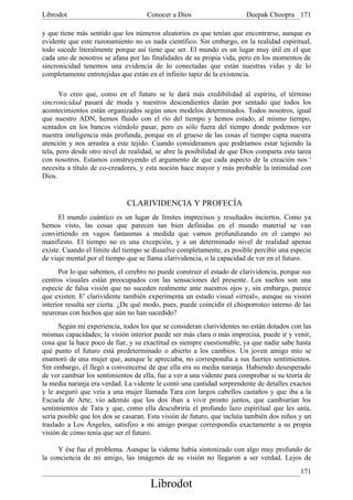 Librodot                             Conocer a Dios                     Deepak Choopra 171

y que tiene más sentido que los números aleatorios es que tenían que encontrarse, aunque es
evidente que este razonamiento no es nada científico. Sin embargo, en la realidad espiritual,
todo sucede literalmente porque así tiene que ser. El mundo es un lugar muy útil en el que
cada uno de nosotros se afana por las finalidades de su propia vida, pero en los momentos de
sincronicidad tenemos una evidencia de lo conectadas que están nuestras vidas y de lo
completamente entretejidas que están en el infinito tapiz de la existencia.

       Yo creo que, como en el futuro se le dará más credibilidad al espíritu, el término
sincronicidad pasará de moda y nuestros descendientes darán por sentado que todos los
acontecimientos están organizados según unos modelos determinados. Todos nosotros, igual
que nuestro ADN, hemos fluido con el río del tiempo y hemos estado, al mismo tiempo,
sentados en los bancos viéndolo pasar, pero es sólo fuera del tiempo donde podemos ver
nuestra inteligencia más profunda, porque en el grueso de las cosas el tiempo capta nuestra
atención y nos arrastra a este tejido. Cuando consideramos que podríamos estar tejiendo la
tela, pero desde otro nivel de realidad, se abre la posibilidad de que Dios comparta esta tarea
con nosotros. Estamos construyendo el argumento de que cada aspecto de la creación nos '
necesita a título de co-creadores, y esta noción hace mayor y más probable la intimidad con
Dios.


                             CLARIVIDENCIA Y PROFECÍA
      El mundo cuántico es un lugar de límites imprecisos y resultados inciertos. Como ya
hemos visto, las cosas que parecen tan bien definidas en el mundo material se van
convirtiendo en vagos fantasmas a medida que vamos profundizando en el campo no
manifiesto. El tiempo no es una excepción, y a un determinado nivel de realidad apenas
existe. Cuando el límite del tiempo se disuelve completamente, es posible percibir una especie
de viaje mental por el tiempo que se llama clarividencia, o la capacidad de ver en el futuro.
      Por lo que sabemos, el cerebro no puede construir el estado de clarividencia, porque sus
centros visuales están preocupados con las sensaciones del presente. Los sueños son una
especie de falsa visión que no suceden realmente ante nuestros ojos y, sin embargo, parece
que existen. E' clarividente también experimenta un estado visual «irreal», aunque su visión
interior resulta ser cierta. ¿De qué modo, pues, puede coincidir el chisporroteo interno de las
neuronas con hechos que aún no han sucedido?
      Según mi experiencia, todos los que se consideran clarividentes no están dotados con las
mismas capacidades; la visión interior puede ser más clara o más imprecisa, puede ir y venir,
cosa que la hace poco de fiar, y su exactitud es siempre cuestionable, ya que nadie sabe hasta
qué punto el futuro está predeterminado o abierto a los cambios. Un joven amigo mío se
enamoró de una mujer que, aunque le apreciaba, no correspondía a sus fuertes sentimientos.
Sin embargo, él llegó a convencerse de que ella era su media naranja. Habiendo desesperado
de ver cambiar los sentimientos de ella, fue a ver a una vidente para comprobar si su teoría de
la media naranja era verdad. La vidente le contó una cantidad sorprendente de detalles exactos
y le aseguró que veía a una mujer llamada Tara con largos cabellos castaños y que iba a la
Escuela de Arte; vio además que los dos iban a vivir pronto juntos, que cambiarían los
sentimientos de Tara y que, como ella descubriría el profundo lazo espiritual que les unía,
sería posible que los dos se casaran. Esta visión de futuro, que incluía también dos niños y un
traslado a Los Ángeles, satisfizo a mi amigo porque correspondía exactamente a su propia
visión de cómo tenía que ser el futuro.

     Y ése fue el problema. Aunque la vidente había sintonizado con algo muy profundo de
la conciencia de mi amigo, las imágenes de su visión no llegaron a ser verdad. Lejos de
                                                                                           171
                                      Librodot
 