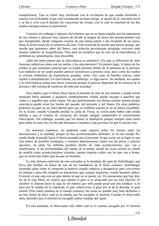 Librodot                             Conocer a Dios                     Deepak Choopra 172

tranquilizarse, Tara se sintió muy incómoda con la revelación de que estaba destinada a
casarse con un hombre al que sólo consideraba un buen amigo, se apartó de él, encontró novio
y se fue a vivir con él durante las vacaciones de verano, con lo cual la conexión de las dos
medias naranjas nunca se materializó.

      Conozco sin embargo a algunos clarividentes que no se dejan engañar por las esperanzas
de sus clientes y parecen muy capaces de dividir la imagen de deseo del acontecimiento real
que transpirarán, dando imágenes exactas de una futura pareja o del resultado de un juicio,
hasta la fecha exacta de la sentencia del juez. Esta exactitud da mucho que pensar porque, por
mucho que queramos saber del futuro, una solución previamente arreglada convierte todo
nuestro esfuerzo en insignificante. Pero para un escéptico que no cree en la clarividencia, el
problema es, naturalmente, muy discutible.
      ¿Qué nos haría pensar que la clarividencia es auténtica? ¿En qué se diferencia de otras
ilusiones subjetivas como son los sueños y las alucinaciones? En primer lugar, lo típico de los
sueños es que contienen material que ya estaba presente dentro de la memoria de la persona.
Los símbolos de un sueño pueden parecer misteriosos a primera vista, pero como los sueños
se extraen totalmente de experiencias pasadas, como vino viejo en botellas nuevas, están
sujetos a interpretación. Un clarividente, sin embargo, ve algo nuevo. No obstante, los sueños
y la clarividencia tienen una fuerte conexión porque al parecer dependen de la creencia de la
persona o del sistema de creencias de toda una sociedad.

      Esto implica que el futuro fluye hacia el presente de más de una manera y puede enviar
mensajes hacia adelante o quedarse completamente velado, puede escoger a aquellos que
verán y a aquellos que serán ciegos. Sin que prácticamente nos demos cuenta, nuestra propia
conciencia puede crear los límites del pasado, del presente y del futuro. En otras palabras,
podemos escoger no ser clarividentes para que se confirme nuestra fe en un futuro escondido.
En la Iliada, cuando Casandra predijo la caída de Troya, su visión pudo haber sido creída
debido a que el sistema de creencias del mundo antiguo comprendía el conocimiento
clarividente. Sin embargo, sucedió que los dioses la maldijeron porque siempre tenía razón
pero nadie la creía; hoy en día aún llamamos Casandra a una persona a la que le sucede esto.

      En términos cuánticos, no podemos estar seguros sobre los límites entre las
alucinaciones y la realidad, porque no hay acontecimientos definidos, ni río del tiempo flu-
yendo desde el pasado hacia el futuro pasando por el presente; lo que existe en su lugar es una
rica matriz de posibles resultados, y nosotros determinamos cuáles son las pocas y selectas
opciones, de entre las infinitas posibles dentro de cada acontecimiento, que van a
manifestarse. A las profundidades del campo de la mente, donde las cosas existen en estado
de semilla como acontecimientos virtuales, apenas importa cuáles son las que van a brotar,
que no serán más reales que las que no brotarán.
      La más famosa expresión de este concepto es la paradoja del gato de Schródinger, que
lleva este nombre en honor de uno de los fundadores de la física cuántica. Schródinger
intentaba saber cómo se comporta la materia cuando empieza a desaparecer para convertirse
en energía y para ello imaginó un mecanismo que, aunque ingenioso, resulta bastante sádico.
Consiste en una caja con un gato dentro al que no se puede ver. Un mecanismo que hay den-
tro de la caja libera un veneno que matará al gato si es alcanzado por un solo electrón. El
electrón se dispara hacia la caja de tal manera que sólo puede pasar por dos rendijas: si lo
hace por la rendija de la izquierda, el gato sobrevivirá; si pasa por la de la derecha, el gato
morirá. Pero como estamos en el mundo cuántico, las cosas no quedan muy bien definidas y
no hay forma de decir cuál es la rendija que ha escogido el electrón. Cuando el observador
mira, descubre que el electrón ha escogido ambas rendijas por igual.

     En esta paradoja, el observador sólo sabrá cuál es el camino escogido por el electrón

                                                                                           172
                                      Librodot
 