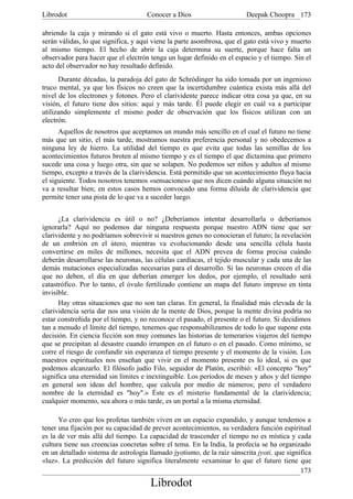 Librodot                             Conocer a Dios                      Deepak Choopra 173

abriendo la caja y mirando si el gato está vivo o muerto. Hasta entonces, ambas opciones
serán válidas, lo que significa, y aquí viene la parte asombrosa, que el gato está vivo y muerto
al mismo tiempo. El hecho de abrir la caja determina su suerte, porque hace falta un
observador para hacer que el electrón tenga un lugar definido en el espacio y el tiempo. Sin el
acto del observador no hay resultado definido.
      Durante décadas, la paradoja del gato de Schródinger ha sido tomada por un ingenioso
truco mental, ya que los físicos no creen que la incertidumbre cuántica exista más allá del
nivel de los electrones y fotones. Pero el clarividente parece indicar otra cosa ya que, en su
visión, el futuro tiene dos sitios: aquí y más tarde. Él puede elegir en cuál va a participar
utilizando simplemente el mismo poder de observación que los físicos utilizan con un
electrón.
      Aquellos de nosotros que aceptamos un mundo más sencillo en el cual el futuro no tiene
más que un sitio, el más tarde, mostramos nuestra preferencia personal y no obedecemos a
ninguna ley de hierro. La utilidad del tiempo es que evita que todas las semillas de los
acontecimientos futuros broten al mismo tiempo y es el tiempo el que dictamina que primero
sucede una cosa y luego otra, sin que se solapen. No podemos ser niños y adultos al mismo
tiempo, excepto a través de la clarividencia. Está permitido que un acontecimiento fluya hacia
el siguiente. Todos nosotros tenemos «sensaciones» que nos dicen cuándo alguna situación no
va a resultar bien; en estos casos hemos convocado una forma diluida de clarividencia que
permite tener una pista de lo que va a suceder luego.


      ¿La clarividencia es útil o no? ¿Deberíamos intentar desarrollarla o deberíamos
ignorarla? Aquí no podemos dar ninguna respuesta porque nuestro ADN tiene que ser
clarividente y no podríamos sobrevivir si nuestros genes no conocieran el futuro; la revelación
de un embrión en el útero, mientras va evolucionando desde una sencilla célula hasta
convertirse en miles de millones, necesita que el ADN prevea de forma precisa cuándo
deberán desarrollarse las neuronas, las células cardíacas, el tejido muscular y cada una de las
demás mutaciones especializadas necesarias para el desarrollo. Si las neuronas crecen el día
que no deben, el día en que deberían emerger los dedos, por ejemplo, el resultado será
catastrófico. Por lo tanto, el óvulo fertilizado contiene un mapa del futuro impreso en tinta
invisible.
      Hay otras situaciones que no son tan claras. En general, la finalidad más elevada de la
clarividencia sería dar nos una visión de la mente de Dios, porque la mente divina podría no
estar constreñida por el tiempo, y no reconoce el pasado, el presente o el futuro. Si decidimos
tan a menudo el límite del tiempo, tenemos que responsabilizamos de todo lo que supone esta
decisión. En ciencia ficción son muy comunes las historias de temerarios viajeros del tiempo
que se precipitan al desastre cuando irrumpen en el futuro o en el pasado. Como mínimo, se
corre el riesgo de confundir sin esperanza el tiempo presente y el momento de la visión. Los
maestros espirituales nos enseñan que vivir en el momento presente es lo ideal, si es que
podemos alcanzarlo. El filósofo judío Filo, seguidor de Platón, escribió: «El concepto "hoy"
significa una eternidad sin límites e inextinguible. Los períodos de meses y años y del tiempo
en general son ideas del hombre, que calcula por medio de números; pero el verdadero
nombre de la eternidad es "hoy".» Éste es el misterio fundamental de la clarividencia;
cualquier momento, sea ahora o más tarde, es un portal a la misma eternidad.

      Yo creo que los profetas también viven en un espacio expandido, y aunque tendemos a
tener una fijación por su capacidad de prever acontecimientos, su verdadera función espiritual
es la de ver más allá del tiempo. La capacidad de trascender el tiempo no es mística y cada
cultura tiene sus creencias concretas sobre el tema. En la India, la profecía se ha organizado
en un detallado sistema de astrología llamado jyotismo, de la raíz sánscrita jyoti, que significa
«luz». La predicción del futuro significa literalmente «examinar lo que el futuro tiene que
                                                                                             173
                                       Librodot
 