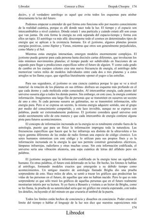 Librodot                             Conocer a Dios                     Deepak Choopra 174

decir», y el verdadero astrólogo es aquel que evita todos los esquemas para atisbar
directamente la luz del futuro.
      Podemos empezar a entender de qué forma esto funciona sólo por nuestro conocimiento
de la realidad cuántica, porque es allí donde nace toda la luz. El tiempo y el espacio son
intercambiables a nivel cuántico. Dónde estará 1 una partícula y cuándo estará allí son cosas
que van juntas. De esta forma la energía no está separada del espacio-tiempo y forma con
ellos un tapiz. El astrólogo va más allá: descompone todo el cosmos en determinados tipos de
energía que se aplican a la existencia humana. En el jyotismo, algunos planetas poseen
energías positivas, como Júpiter y Venus, mientras que otros son generalmente perjudiciales,
como Marte y el Sol.
      Mientras estas energías interactúan, emergen modelos enormemente complejos. El
jyotismo puede generar para cada persona hasta dieciséis cartas diferentes, que involucran los
más mínimos movimientos planetas; el tiempo puede ser subdividido en fracciones de un
segundo para llegar a predicciones específicas sobre el futuro de alguien. Y como cada grado
de cambio en los cuerpos celestes crea una nueva frecuencia de energía, el astrólogo debe
memorizar varios miles de modelos individuales entre cada dos o tres planetas y a estos
arreglos se les llama yogas, que significa literalmente «poner el yugo» a las estrellas.

      Para sus seguidores, el jyotismo es una ciencia cuántica porque lo que se ve a nivel
material -la rotación de los planetas en sus órbitas- disfraza un esquema más profundo en el
que cada átomo y cada molécula están conectados. Al intercambiar energía, cada punto del
universo susurra algo a todos los demás puntos. Sin embargo, en este caso, la energía contiene
información. Imaginemos una larga fila de personas que se transmiten en susurros un secreto
de uno a otro. Si cada persona susurra un galimatías, no se transmitirá información, sólo
energía pura. Pero si se expresa un secreto, la misma energía adquiere sentido, une al grupo
por medio del conocimiento compartido, y este lazo invisible, aunque no se exprese con
palabras, puede ser extremadamente poderoso. El jyotismo considera queel universo está
unido secretamente sólo de esta manera y que cada intercambio de energía contiene alguna
pista para futuros acontecimientos.
      El concepto de información incrustada en la energía no es totalmente extraño fuera de la
astrología, puesto que para un físico la información impregna toda la naturaleza. Las
frecuencias específicas que hacen que la luz infrarroja sea distinta de la ultravioleta o los
rayos gamma diferentes de las ondas de radio forman una especie de código cósmico. Los
seres humanos sintonizan con este código y lo utilizan para sus propios fines y es la
información incrustada en la energía la que nos permite construir generadores eléctricos,
lámparas infrarrojas, radiofaros y otras muchas cosas. Sin esta información codificada, el
universo sería una vibración aleatoria, una sopa cuántica de letras del alfabeto pero sin
palabras.

      El jyotismo asegura que la información codificada en la energía tiene un significado
humano. En otras palabras, el futuro está deletreado en la luz. De hecho, los fotones le hablan
al astrólogo, formando modelos exactos que emergerán a su debido tiempo como
acontecimientos. Un antiguo maestro de astrología llamado Brighu dio una prueba
sorprendente de esto. Hace miles de años, se sentó a trazar los gráficos que predecirían las
vidas de las personas en el futuro, de aquellas que aún no habían nacido. Pero lo que es más
sorprendente es que sólo trazó los gráficos de aquellas personas que en el futuro realmente
mostrarían interés por su lectura. Si yo fuera a Benarés y visitara a un lector de Brighu, como
se les llama, la prueba de su autenticidad sería que mi gráfico me estaría esperando, con todos
los detalles, incluyendo el del minuto en que cruzaría el umbral de la puerta.

      Todos los límites están hechos de conciencia y disueltos en conciencia. Poder cruzar el
límite del tiempo o hablar el lenguaje de la luz nos dice que nuestras suposiciones más
                                                                                           174
                                      Librodot
 