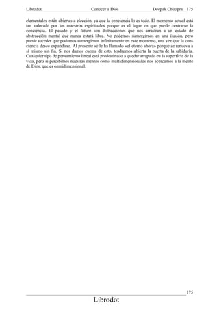 Librodot                             Conocer a Dios                     Deepak Choopra 175

elementales están abiertas a elección, ya que la conciencia lo es todo. El momento actual está
tan valorado por los maestros espirituales porque es el lugar en que puede centrarse la
conciencia. El pasado y el futuro son distracciones que nos arrastran a un estado de
abstracción mental que nunca estará libre. No podemos sumergirnos en una ilusión, pero
puede suceder que podamos sumergirnos infinitamente en este momento, una vez que la con-
ciencia desee expandirse. Al presente se le ha llamado «el eterno ahora» porque se renueva a
sí mismo sin fin. Si nos damos cuenta de esto, tendremos abierta la puerta de la sabiduría.
Cualquier tipo de pensamiento lineal está predestinado a quedar atrapado en la superficie de la
vida, pero si percibimos nuestras mentes como multidimensionales nos acercamos a la mente
de Dios, que es omnidimensional.




                                                                                           175
                                      Librodot
 