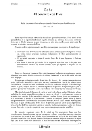Librodot                             Conocer a Dios                      Deepak Choopra 176


                                      Seis
                               El contacto con Dios

              Pedid y se os dará, buscad y encontraréis, llamad y se os abrirá la puerta.
                                            MATEO 7:7




      Sería imposible conocer a Dios si él no quisiera que se le conociera. Nada puede evitar
que cada fase de la espiritualidad sea un engaño. El santo que habla de Dios podría sufrir una
lesión en el lóbulo temporal y, por otra parte, un ateo convencido podría estar cada día
negando la entrada a mensajes de Dios.
     Nuestro modelo cuántico nos dice que Dios toma contacto con nosotros de tres formas:

     1. Existe a un nivel de realidad más allá de los cinco sentidos que es el origen de nuestro
        ser. Como somos criaturas cuánticas participamos de Dios constantemente sin
        reconocerlo.
     1. Él nos envía mensajes o pistas al mundo físico. Es lo que llamamos el flujo de
         realidad.
     2. Nos llama la atención por medio de la «segunda atención», que es la parte más
        profundamente intuitiva de nuestro cerebro, cosa que ignoran la mayoría de las
        personas.


      Estas tres formas de conocer a Dios están basadas en los hechos acumulados en nuestra
búsqueda hasta ahora. Hemos construido el avión y conocemos la teoría del vuelo; sólo nos
falta despegar.
      Dios parece enviarnos mensajes desde fuera del tiempo y del espacio. Algunas de estas
pistas espirituales son débiles, pero otras son muy espectaculares. Una de las más recientes
curaciones en Lourdes fue la de un irlandés afectado de esclerosis múltiple. El hombre llegó
tarde a la gruta, después de que se cerraran al público las piscinas de agua milagrosa, por lo
que tuvo que esperar fuera de las vallas y escuchar el servicio de vísperas antes del anochecer.
      Muy desilusionado, le llevaron de vuelta al hotel en la silla de ruedas. Más tarde, solo en
su habitación, sintió un cambio repentino: su cuerpo se calentó y, en el momento en que se
acostaba, una sacudida de luz sacudió su columna vertebral de una forma tan intensa que le
hizo retorcerse y perdió el conocimiento. Cuando se despertó, podía andar y habían
desaparecido todos los síntomas de la esclerosis múltiple. Volvió a casa curado. Pienso que no
hay duda de que, habida cuenta de los miles de personas que han tenido estas experiencias,
esto es la «luz de Dios» que se reverencia en todas las tradiciones sagradas. La luz nos fascina
porque Dios entra en nuestro mundo de otras pocas maneras que sean tan tangibles.

      En recientes encuestas, cerca de la mitad de los americanos dicen que han
experimentado alguna forma de luz que no podrían explicar, ya sea internamente o también
externamente, en forma de aura o halo. Aproximadamente un tercio de los americanos dice
que «ha nacido otra vez», lo cual podemos interpretar como un despertar espiritual de algún
tipo. Uno de los santos más famosos de la India moderna fue Sri Aurobindo, un bengalí que
                                                                                             176
                                       Librodot
 