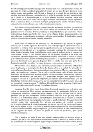Librodot                             Conocer a Dios                      Deepak Choopra 177

fue a Cambridge con el cambio de siglo antes de entrar en la vida santa de vuelta a la India. El
despertar del propio Aurobindo empezóen el instante en que puso los pies de nuevo en su
patria, cuando una sacudida casi eléctrica le despertó a la verdad de una conciencia más
elevada. Más tarde, él mismo especulaba sobre el hecho de que todos los seres humanos están
en el camino de la iluminación por la vía de un proceso mental de evolución. Jonas Salk
dedicó muchos años a una teoría similar según la cual los seres humanos estaban a punto de
hacer la transición desde la evolución biológica, que perfecciona nuestra estructura física, a
una evolución «metabiológica», que perfeccionará nuestro espíritu.
      Una forma de «supraconciencia», como la llamaba Aurobindo, desciende gradualmente
sobre nosotros, empezando con los más altos centros de conciencia, los que hacen que
podamos intuir la existencia de Dios, para luego ir descendiendo hasta que las mismas células
se transforman. Según Aurobindo, Dios puede enviar «flechas de luz» a nuestro mundo, pero
van solamente en una dirección y podemos recibirlas como impulsos de inspiración, aunque
nuestros pensamientos no puedan remontar su camino.

      Para volver al origen de los mensajes de Dios tendríamos que utilizar la segunda
atención, que es nuestra capacidad de saber una cosa sin ningún tipo de información física; la
intuición y la profecía tienen que ver con la segunda atención, que es lo que hace posible la
percepción divina del santo y el experimento controlado en el cual las personas saben que
están siendo observadas desde otra habitación. Jesús habla de su Padre como si poseyera un
conocimiento íntimo y esto también deriva de la segunda atención a su nivel más
desarrollado. De forma significativa, cuando oímos frases de Jesús como «Conoced la verdad
y la verdad os liberará», nuestra mente responde; es como si la segunda atención en nosotros
estuviera dormitando pero quisiera despertar. Esto es válido para una gran parte de la
fascinación que todos los sabios y profetas despiertan en las personas ordinarias.
      De momento voy a dejar de lado las formas convencionales de encontrar a Dios tales
como la plegaria, la contemplación, la fe, las buenas obras y la virtud. No pretendo de-
sestimarlas, pero hay algunos factores que deben tenerse en cuenta. Muchos creyentes utilizan
todos estos medios para conocer a Dios y vuelven con las manos vacías. Cuando parece que
funcionan, son inconsistentes: algunas plegarias obtienen respuesta mientras que otras son
totalmente desatendidas; por otra parte, la fe puede obrar milagros, pero algunas veces es
incapaz de tal cosa. Y lo que es más importante, los caminos convencionales hacia Dios no
han abolido el ateísmo. Por muy poderosa que sea una experiencia subjetiva, como no puede
ser compartida porque la persona A está fuera del mundo interior de la persona B, el proceso
queda encerrado en un capullo privado y cerrado en sí mismo.

      Antes de describir cómo puede desarrollarse la segunda atención, que es la clave para
recibir los mensajes de Dios, tenemos que desprendernos del autoengaño. Reducido a sus
componentes esenciales, cuando buscamos conocer a Dios nos hallamos ante el mismo
problema con que nos encontramos cuando queremos saber qué es lo que hay fuera del
universo. Es el problema de definir la realidad objetiva. Por definición, el universo lo contiene
todo para que la mente racional pueda asumir que no queda nada fuera de a, pero la mente
racional podría estar equivocada. Los teóricos son capaces de construir versiones
perfectamente plausibles de otras dimensiones; en uno de los modelos, nuestro universo es
sólo una burbuja en la parte exterior de un superuniverso en expansión con diez dimensiones
o más que nuestros sentidos no pueden percibir. ¿Podría ser que una de ellas fuera la morada
de los ángeles? La razón no puede ni probar ni recusar la posibilidad, pero queda
tentadoramente cerca.

      Sin ni siquiera ver nada de este otro mundo, podemos observar agujeros negros y
quásares, que son la cosa máscercana a las ventanas que dan al borde de lo infinito. Como la
luz y la energía son absorbidos por un agujero negro, desaparecen de nuestro cosmos, lo que
                                                                                             177
                                       Librodot
 