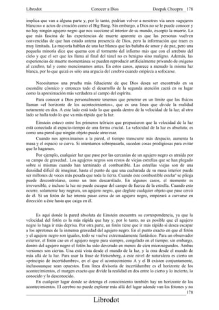 Librodot                             Conocer a Dios                      Deepak Choopra 178

implica que van a alguna parte y, por lo tanto, podrían volver a nosotros vía unos «agujeros
blancos» o actos de creación como el Big Bang. Sin embargo, a Dios no se le puede conocer y
no hay ningún agujero negro que nos succione al interior de su mundo, excepto la muerte. Lo
que más fascina de las experiencias de muerte aparente es que las personas vuelven
convencidas de que han estado antena presencia de Dios, pero la información que traen es
muy limitada. La mayoría hablan de una luz blanca que les bañaba de amor y de paz, pero una
pequeña minoría dice que quema con el tormento del infierno más que con el arrebato del
cielo y que el ser que les llama al final del túnel no es benigno sino maligno. Además, las
experiencias de muerte momentánea se pueden reproducir artificialmente privando de oxígeno
al cerebro, tal y como mencionamos antes. En estos casos, aparece a menudo la misma luz
blanca, por lo que quizá es sólo una argucia del cerebro cuando empieza a sofocarse.

      Necesitamos una prueba más fehaciente de que Dios desea ser encontrado en su
escondite cósmico y entonces todo el desarrollo de la segunda atención caerá en su lugar
como la aproximación más verdadera al campo del espíritu.
      Para conocer a Dios personalmente tenemos que penetrar en un límite que los físicos
llaman «el horizonte de los acontecimientos», que es una línea que divide la realidad
netamente en dos. A este lado está todo lo que queda dentro de la velocidad de la luz; al otro
lado se halla todo lo que va más rápido que la luz.
      Einstein estuvo entre los primeros teóricos que propusieron que la velocidad de la luz
está conectada al espacio-tiempo de una forma crucial. La velocidad de la luz es absoluta; es
como una pared que ningún objeto puede atravesar.
      Cuando nos aproximamos a la pared, el tiempo transcurre más despacio, aumenta la
masa y el espacio se curva. Si intentamos sobrepasarla, suceden cosas prodigiosas para evitar
que lo hagamos.
      Por ejemplo, cualquier luz que pase por las cercanías de un agujero negro es atraída por
su campo de gravedad.. Los agujeros negros son restos de viejas estrellas que se han plegado
sobre sí mismas cuando han terminado el combustible. Las estrellas viejas son de una
densidad dificil de imaginar, hasta el punto de que una cucharada de su masa interior puede
ser millones de veces más pesada que toda la tierra. Cuando este combustible estelar' se pliega
puede descontrolarse, como un tren descarrilado. En algunos casos, el momento es
irreversible, e incluso la luz no puede escapar del campo de fuerza de la estrella. Cuando esto
ocurre, solamente hay negrura, un agujero negro, que deglute cualquier objeto que pase cercó
de él. Si un fotón de luz intenta pasar cerca de un agujero negro, empezará a curvarse en
dirección a éste hasta que caiga en él.


      Es aquí donde la pared absoluta de Einstein encuentra su correspondencia, ya que la
velocidad del fotón es la más rápida que hay y, por lo tanto, no es posible que el agujero
negro lo haga ir más deprisa. Por otra parte, un fotón tiene que ir más rápido si desea escapar
a los apretones de la inmensa gravedad del agujero negro. En el punto exacto en que el fotón
y el agujero negro son iguales, todo se vuelve extremadamente fantástico. Para un observador
exterior, el fotón cae en el agujero negro para siempre, congelado en el tiempo; sin embargo,
dentro del agujero negro el fotón ha sido devorado en menos de cien microsegundos. Ambas
versiones son ciertas. Una está vista desde el mundo de la luz, y la otra desde el mundo de
más allá de la luz. Para usar la frase de Heisenberg, a este nivel de naturaleza es cierto un
«principio de incertidumbre», en el que el acontecimiento A y el B existen conjuntamente,
inclusoaunque sean opuestos. Esta línea divisoria de incertidumbre es el horizonte de los
acontecimientos, el margen exacto que divide la realidad en dos entre lo cierto y lo incierto, lo
conocido y lo desconocido.
      En cualquier lugar donde se detenga el conocimiento también hay un horizonte de los
acontecimientos. El cerebro no puede explorar más allá del lugar adonde van los fotones y no
                                                                                             178
                                       Librodot
 