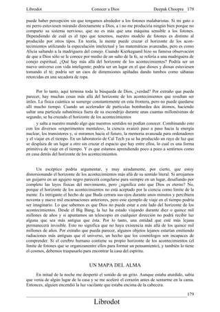 Librodot                             Conocer a Dios                     Deepak Choopra 179

puede haber percepción sin que tengamos alrededor a los fotones malabaristas. Si mi gato o
mi perro estuviesen mirando directamente a Dios, a í no me produciría ningún bien porque no
comparto su sistema nervioso, que no es más que una máquina sensible a los fotones.
Dependiendo de cuál es el tipo que tenemos, nuestro modelo de fotones es distinto al
producido por otros tipos. En teoría, la mente puede cruzar el horizonte de los acon-
tecimientos utilizando la especulación intelectual y las matemáticas avanzadas, pero es como
Alicia saltando a la madriguera del conejo. Cuando Kierkegaard hizo su famosa observación
de que a Dios sólo se le conoce por medio de un salto de la fe, se refería a una madriguera de
conejo espiritual. ¿Qué hay más allá del horizonte de los acontecimientos? Podría ser un
nuevo universo con vida inteligente; podría ser un lugar en el que dioses y diosas estuviesen
tomando el té; podría ser un caos de dimensiones apiñadas dando tumbos como sábanas
retorcidas en una secadora de ropa.


      Por lo tanto, aquí termina toda la búsqueda de Dios, ¿verdad? Por extraño que pueda
parecer, hay muchas cosas más allá del horizonte de los acontecimientos que resultan ser
útiles. La física cuántica se sumerge constantemente en esta frontera, pero no puede quedarse
allí mucho tiempo. Cuando un acelerador de partículas bombardea dos átomos, haciendo
saltar una partícula subatómica fuera de su escondrijo durante unas cuantas millonésimas de
segundo, se ha cruzado el horizonte de los acontecimientos
      y salta a nuestro mundo algo que nuestros sentidos no podían conocer. Combinando esto
con los diversos «experimentos mentales», la ciencia avanzó paso a paso hacia la energía
nuclear, los transistores y, si miramos hacia el futuro, la memoria avanzada para ordenadores
y el viajar en el tiempo. En un laboratorio de Cal Tech ya se ha producido un rayo de luz que
se desplaza de un lugar a otro sin cruzar el espacio que hay entre ellos, lo cual es una forma
primitiva de viaje en el tiempo. Y es que estamos aprendiendo poco a poco a sentirnos como
en casa detrás del horizonte de los acontecimientos.


      Un escéptico podría argumentar, y muy airadamente, por cierto, que estoy
distorsionando el horizonte de los acontecimientos más allá de su sentido literal. Si arrojamos
un guijarro en un agujero negro parecerá congelarse para siempre en un lugar, desafiando por
completo las leyes físicas del movimiento, pero ¿significa esto que Dios es eterno? No,
porque el horizonte de los acontecimientos no está aceptado por la ciencia como límite de la
mente. Es intrigante el hecho de que Buda cerrara sus ojos durante unos minutos y percibiera
noventa y nueve mil encarnaciones anteriores, pero este ejemplo de viaje en el tiempo podría
ser imaginario. Lo que sabemos es que Dios no puede estar a este lado del horizonte de los
acontecimientos. Desde el Big Bang, la luz ha estado viajando durante diez o quince mil
millones de años y si apuntamos un telescopio en cualquier dirección no podrá recibir luz
alguna que sea más antigua que ésta. Por lo tanto, una entidad que esté más lejana
permanecerá invisible. Esto no significa que no haya existencia más allá de los quince mil
millones de años. Por extraño que pueda parecer, algunos objetos lejanos estarían emitiendo
radiaciones más antiguas que el universo, un hecho que los cosmólogos son incapaces de
comprender. Si el cerebro humano contiene su propio horizonte de los acontecimientos (el
límite de fotones que se organizanentre ellos para formar un pensamiento), y también lo tiene
el cosmos, debemos traspasarlo para encontrar la casa del espíritu.


                                   UN MAPA DEL ALMA
     En mitad de la noche me despertó el sonido de un grito. Aunque estaba aturdido, sabía
que venía de algún lugar de la casa y se me aceleró el corazón antes de sentarme en la cama.
Entonces, alguien encendió la luz vacilante que estaba encima de la cabecera.

                                                                                           179
                                      Librodot
 