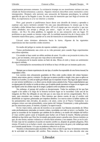 Librodot                                Conocer a Dios                         Deepak Choopra         18

experimentan personas comunes. La existencia irrumpe en sus monótonas rutinas con una
oleada de bienaventuranza y pureza. Algunos místicos describen estos momentos como
intemporales. Después sólo persiste una sensación de bienestar psicológico, la certitud
apacible de que se ha llegado a casa. En esta zona de transición que casi llega al terreno de
Dios, la experiencia es a la vez interior y exterior.
      Pero ¿qué pasaría si pudiéramos hacer durar este destello de éxtasis y aprender a
explorar este nuevo territorio extraño? En este caso descubriríamos lo mismo que le fue
revelado a doña Juliana hace seiscientos años: «Él es el ropaje que nos envuelve y que nos
cubre alrededor, nos arropa y abriga, por amor... sigue en esto y sabrás más de lo
mismo... sin fin.» En otras palabras, lo sagrado no es una sensación sino un lugar. El
problema es que cuando se intenta viajar allí, la realidad material tira de ti hacia atrás. El
momento maravilloso pasa, y quedar en la zona de transición es extremadamente difícil.
     Llevaré estos términos abstractos hacia la tierra. Algunas de las siguientes
experiencias nos han ocurrido a todos nosotros:

      En medio del peligro te sientes de repente cuidado y protegido.
      Temes profundamente una crisis en tu vida personal, pero cuando llega experimentas
una calma repentina.
      Un extraño te hace sentir un súbito arrebato de amor. Un niño o un jovencito te mira a los
ojos y, por un instante, crees que una vieja alma te está mirando.
      En presencia de la muerte sientes un batir de alas. Miras al cielo y tienes un sentimiento
de espacio infinito.
      La contemplación momentánea de la belleza te hace olvidar por un instante quién eres.

       Siempre que se tienen experiencias de este tipo, el cerebro ha respondido de una forma inusual; ha
respondido a Dios.
       Los secretos más celosamente guardados de Dios están ocultos dentro del cráneo humano:
éxtasis, amor eterno, gracia y misterio. Es algo que no parece posible a simple vista, pues se aplica un
bisturí en el cerebro, se corta un tejido gris blando que no responde al tacto. Hay lagos de aguas mansas
en este terreno tembloroso y se abren cuevas donde nunca penetra la luz. Nunca sospecharíamos que
en alguna parte del cerebro se oculta un alma, que el espíritu puede encontrar su hogar en un órgano casi
tan líquido como las células rojas de la sangre y pulposo corno un plátano sin madurar.
       Sin embargo, el paisaje del cerebro es decepcionante. Todos los arrebatos de luz que han
cegado a los santos a lo largo de la historia tuvieron lugar en la oscuridad. Cada una de las
imágenes de Dios fue dibujada en una tela que es una masa de nervios congestionados. Por lo
tanto, para encontrar una ventana a Dios tenemos que darnos cuenta de que el cerebro está
distribuido en regiones gobernadas por impulsos distintos. Los nuevos reinos se hallan repletos de
los pensamientos más elevados, de poesía y de amor, corno en el Nuevo Testamento. Los
antiguos reinos son más primordiales, corno partes del Antiguo Testamento y están gobernados
por las emociones puras, el instinto, el poder y la supervivencia.
       En los viejos reinos, cada uno de nosotros es un cazador. Las llanuras ancestrales de África
están profundamente enterradas en nuestro cráneo, recordadas con todo su terror y su hambre. Los
genes se acuerdan de los leopardos que saltaban de los árboles y en medio del estrépito del tráfico
el viejo cerebro quiere cazar al leopardo para luchar con él hasta la muerte. Muchas personas
dubitativas han dicho que Dios fue inventado para poder poner a prueba estos feroces instintos ya
que, de otra forma, nuestra violencia se volvería hacia nosotros y nos mataría. Pero yo no lo creo.
El más viejo de los cazadores al acecho en nuestro cerebro es, después de grandes plegarias, Dios
mismo. El motivo no es luchar o morir, sino encontrar nuestra pizca de gozo y de verdad que nada
en el mundo puede borrar. A lo que no podemos sobrevivir es al caos.
       Nosotros evolucionamos para encontrar a Dios. Esto es todo lo que hace la luminosa tormenta
de la actividad sin descanso del cerebro. Para nosotros, Dios no es una elección sino una
                                                                                                       18
                                          Librodot
 