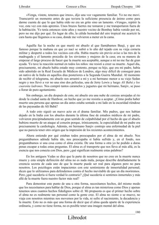 Librodot                             Conocer a Dios                     Deepak Choopra 180

      «Venga, vístete, tenemos que irnos», dijo una voz vagamente familiar. Yo no me moví.
Transcurrió un momento antes de que tuviera la suficiente presencia de ánimo como para
darme cuenta de que lo que había oído no era un grito sino un lamento. «Venga», repitió la
voz, esta vez con más apremio. Unos brazos fuertes me tomaron y me transportaron fuera de
la habitación. Yo tenía entonces siete años y nuestro vecino de Bombay había venido por mí,
pero no me dijo por qué. En lugar de ello, la cálida humedad del aire tropical me acarició la
cara hasta que llegamos a su casa, donde me volvieron a meter en la cama.

      Aquélla fue la noche en que murió mi abuelo al que llamábamos Bauji, y que era
famoso porque la mañana en que yo nací se subió a lo alto del tejado con su vieja corneta
militar y despertó a todos los vecinos con ella. Había muerto sin previo aviso a las tres de la
madrugada y el lamento procedía de los sirvientes y mujeres de la casa; era su manera de
empezar el largo proceso de hacer que la muerte sea aceptable, aunque a mí no me fue de gran
ayuda. Yo tuve la reacción normal en todos los niños: me resistí a creer su muerte. Aquel día,
precisamente, mi abuelo había estado muy contento, porque su hijo, que era mi padre, había
sido admitido en la Real Escuela de Médicos de Londres, algo muy dificil de conseguir para
un nativo de la India en aquellos días posteriores a la Segunda Guerra Mundial. Al momento
de recibir el telegrama, mi abuelo nos arrastró a mí y a mi hermano menor a su viejo Sedan
negro y nos llevó a ver no una sino dos películas, una de Jerry Lewis y luego Alí Babá y los
cuarenta ladrones. Nos compró tantos caramelos y juguetes que mi hermano, Sanjiv, se puso
a llorar de puro agotamiento.
      Sin embargo, un día después de esto, mi abuelo era una nube de cenizas arrojadas al río
desde la ciudad santa de Hardwar, un hecho que yo me resistía a aceptar. ¿Cómo podía haber
muerto una persona que apenas un día antes estaba sentado a mi lado en la oscuridad riéndose
de las payasadas de Alí Babá?
      A todo esto siguió un nuevo acto en el drama familiar. Mis padres, que nos habían
dejado en la India con los abuelos durante la última fase de estudios médicos de mi padre,
volvieron precipitadamente con un gran sentido de culpabilidad por el hecho de que el abuelo
hubiera muerto de un ataque al corazón porque, irónicamente, la especialidad de mi padre era
precisamente la cardiología. Además, mi hermano Sanjiv contrajo una enfermedad de la piel
que no parecía tener otro origen que la impresión de los recientes acontecimientos.
     Ahora entiendo por qué estaban todos preocupados por el alma de mi abuelo. Nos
preguntábamos adónde había ido, nos preocupaba si había sufrido y, en el fondo, nos
preguntábamos si una cosa como el alma existía. De una forma u otra yo he podido a duras
penas escapar a todas estas preguntas. El alma es el transporte que nos lleva al más allá, es la
esencia que nos conecta con Dios, pero ¿qué significan realmente estas palabras?
      En los antiguos Vedas se dice que la parte de nosotros que no cree en la muerte nunca
muere y esta simple definición del alma no es nada mala, porque describe detalladamente la
creencia secreta de cada uno de que la muerte puede ser real para algunos pero no para
nosotros. Los psicólogos están impacientes con este sentimiento de inmortalidad personal;
dicen que lo utilizamos para defendernos contra el hecho inevitable de que un día moriremos.
Pero ¿qué sucedería si fuera verdad lo contrario? ¿Qué sucedería si sentirnos inmortales y más
allá de la muerte fuera nuestro factor más real?
      Para demostrar este punto de una u otra forma, necesitamos hechos, del mismo modo
que los necesitamos para hablar de Dios, porque el alma es tan misteriosa como Dios y apenas
tenemos unos cuantos hechos fidedignos sobre él. Mi propuesta es que el primer hecho sobre
el alma no es realmente tan personal como la gente cree. El alma no siente o se mueve, no
viaja con nosotros mientras nos movemos por la vida, ni sufre el nacimiento, la decadencia y
la muerte. Esto no es más que una forma de decir que el alma queda aparte de la experiencia
ordinaria, y como no tiene forma, no es posible tener una imagen mental del alma.
                                                                                            180
                                      Librodot
 