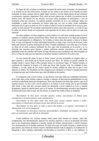 Librodot                             Conocer a Dios                      Deepak Choopra 181

      En lugar de ello, el alma es realmente un punto de unión entre el tiempo y lo intemporal'
y se orienta en las dos direcciones. Cuando yo me siento a mí mismo en el mundo no estoy
sintiendo mi alma, aunque está en algún lugar cercano y no hay duda alguna de que notamos
su presencia, siquiera vagamente. Pero sería un error pensar que el alma y la persona son la
misma cosa. Mi abuelo era un anciano con poco pelo, propenso al entusiasmo y con un
tremendo amor por nosotros. Yo guardo grandes recuerdos de él y, sin embargo, todas sus
cualidades y todas mis memorias no tienen nada que ver con su alma. Estas cualidades
murieron con él, pero su alma no. Por lo tanto el alma es como un portador de la esencia, pero
¿cómo es esta esencia? Si no puedo experimentar el alma como una emoción, y si todo lo que
sé sobre mí mismo desde mi nacimiento está separado de mi alma, ésta no debe ser una cosa
material.
      En otras palabras, el alma empieza a nivel cuántico, lo cual tiene sentido porque el nivel
cuántico es también nuestro portal hacia Dios. Pasar por esta puerta no es algo que podamos
elegir: la participación es obligatoria. En la India, el alma tiene dos partes: a una se la llama
Jiva, lo que corresponde al alma individual haciendo su largo viaje a través de diversas vidas
hasta que alcanza la plena realización de Dios. Cuando enseñamos a un niño que si es bueno
su alma irá al cielo, estamos hablando de Jiva, que está involucrada en la acción y se ve
afectada por nuestros actos buenos y malos, gobierna nuestra conciencia y en ella están
plantadas todas las semillas del karma. El tipo de persona que resultamos ser está arraigado en
Jiva y el tipo de vida que nos hacemos a nosotros mismos cambiará la Jiva día a día.

      La otra mitad del alma, la que se llama Atman, no nos acompaña en ningún viaje, es
puro espíritu y está hecha de la misma esencia que Dios. El Atman no puede cambiar de
ningún modo y nunca llega a Dios porque nunca va en primer lugar. El Atman siempre es
constante sin importar lo buena o lo mala que haya sido nuestra vida. En realidad el peor
criminal y el más santo de los santos tienen la misma calidad de alma por lo que a este
aspecto se refiere. En Occidente no hay ninguna cosa semejante al Atman y muchas personas
se preguntan por qué el alma tiene que estar dividida en dos partes.

      La respuesta está a nivel virtual, ya que hemos visto que todas las cualidades familiares
de la vida, tales como tiempo, espacio, energía y materia, se desvanecen gradualmente en una
existencia indefinida hasta que desaparecen. Pero esta desaparición deja algo intacto, que es el
espíritu mismo. La Jiva vive a nivel cuántico y el Atman a nivel virtual, por lo que la huella
más tenue y más sutil del «yo»que puede ser detectada a nivel cuántico es Jiva, y cuando
desaparece, queda el espíritu puro, que es el Atman. Es absolutamente necesario que hagamos
la distinción entre ellas ya que, de otra forma, el camino de vuelta a Dios se rompería.

     Necesitamos la Jiva para recordar quiénes somos; necesitamos el Atman para
recordarnos a nosotros mismos como espíritu puro.
     Necesitamos la Jiva para tener una razón para actuar, pensar, desear y soñar;
necesitamos el Atman para alcanzar la paz más allá de la acción.
     Necesitamos la Jiva para el viaje a través del tiempo y el espacio; necesitamos el
Atman para vivir en lo intemporal.
     Necesitamos la Jiva para conservar personalidad e identidad; necesitamos el Atman
para ser universales, más allá de la identidad.

      Como podemos ver, incluso aunque estén juntos para formar un «alma», estos dos
componentes son absolutamente opuestos en muchos aspectos y ésta es la paradoja del alma
que se las arregla para adaptarse a nuestro mundo de tiempo, pensamiento y acción mientras
vive eternamente en el mundo espiritual. El alma tiene que ser medio humana y medio divina
para darnos una forma de retener nuestra identidad durante toda la plegaria, la meditación, la
búsqueda y otros trabajos espirituales involucrados en encontrar a Dios y, sin embargo, el
                                                                                          181
                                       Librodot
 